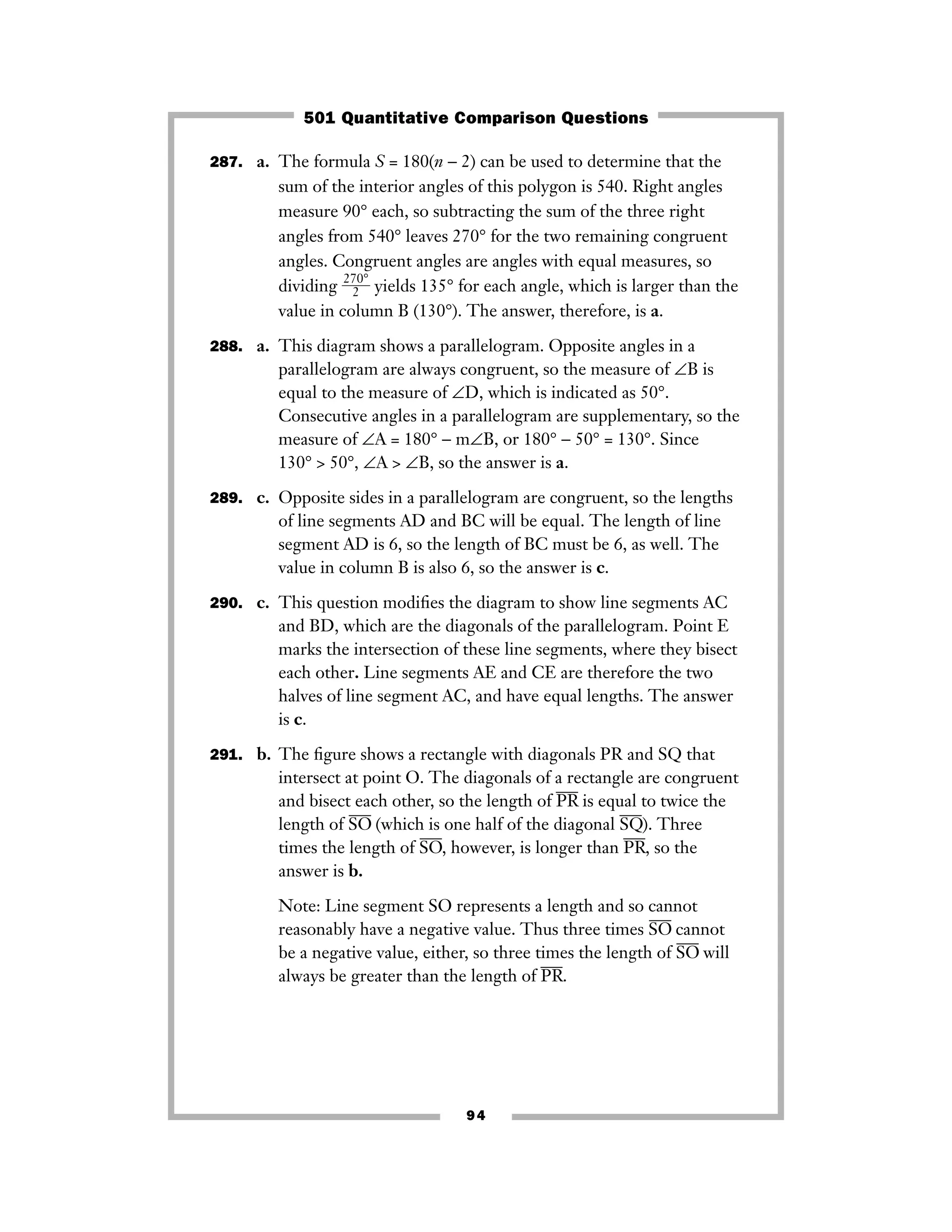 287. a. The formula S = 180(n − 2) can be used to determine that the
sum of the interior angles of this polygon is 540. Right angles
measure 90° each, so subtracting the sum of the three right
angles from 540° leaves 270° for the two remaining congruent
angles. Congruent angles are angles with equal measures, so
dividing ᎏ
27
2
0°
ᎏ yields 135° for each angle, which is larger than the
value in column B (130°). The answer, therefore, is a.
288. a. This diagram shows a parallelogram. Opposite angles in a
parallelogram are always congruent, so the measure of ∠B is
equal to the measure of ∠D, which is indicated as 50°.
Consecutive angles in a parallelogram are supplementary, so the
measure of ∠A = 180° − m∠B, or 180° − 50° = 130°. Since
130° > 50°, ∠A > ∠B, so the answer is a.
289. c. Opposite sides in a parallelogram are congruent, so the lengths
of line segments AD and BC will be equal. The length of line
segment AD is 6, so the length of BC must be 6, as well. The
value in column B is also 6, so the answer is c.
290. c. This question modiﬁes the diagram to show line segments AC
and BD, which are the diagonals of the parallelogram. Point E
marks the intersection of these line segments, where they bisect
each other. Line segments AE and CE are therefore the two
halves of line segment AC, and have equal lengths. The answer
is c.
291. b. The ﬁgure shows a rectangle with diagonals PR and SQ that
intersect at point O. The diagonals of a rectangle are congruent
and bisect each other, so the length of PR
–––
is equal to twice the
length of SO
–––
(which is one half of the diagonal SQ
–––
). Three
times the length of SO
–––
, however, is longer than PR
–––
, so the
answer is b.
Note: Line segment SO represents a length and so cannot
reasonably have a negative value. Thus three times SO
–––
cannot
be a negative value, either, so three times the length of SO
–––
will
always be greater than the length of PR
–––
.
94
501 Quantitative Comparison Questions
 