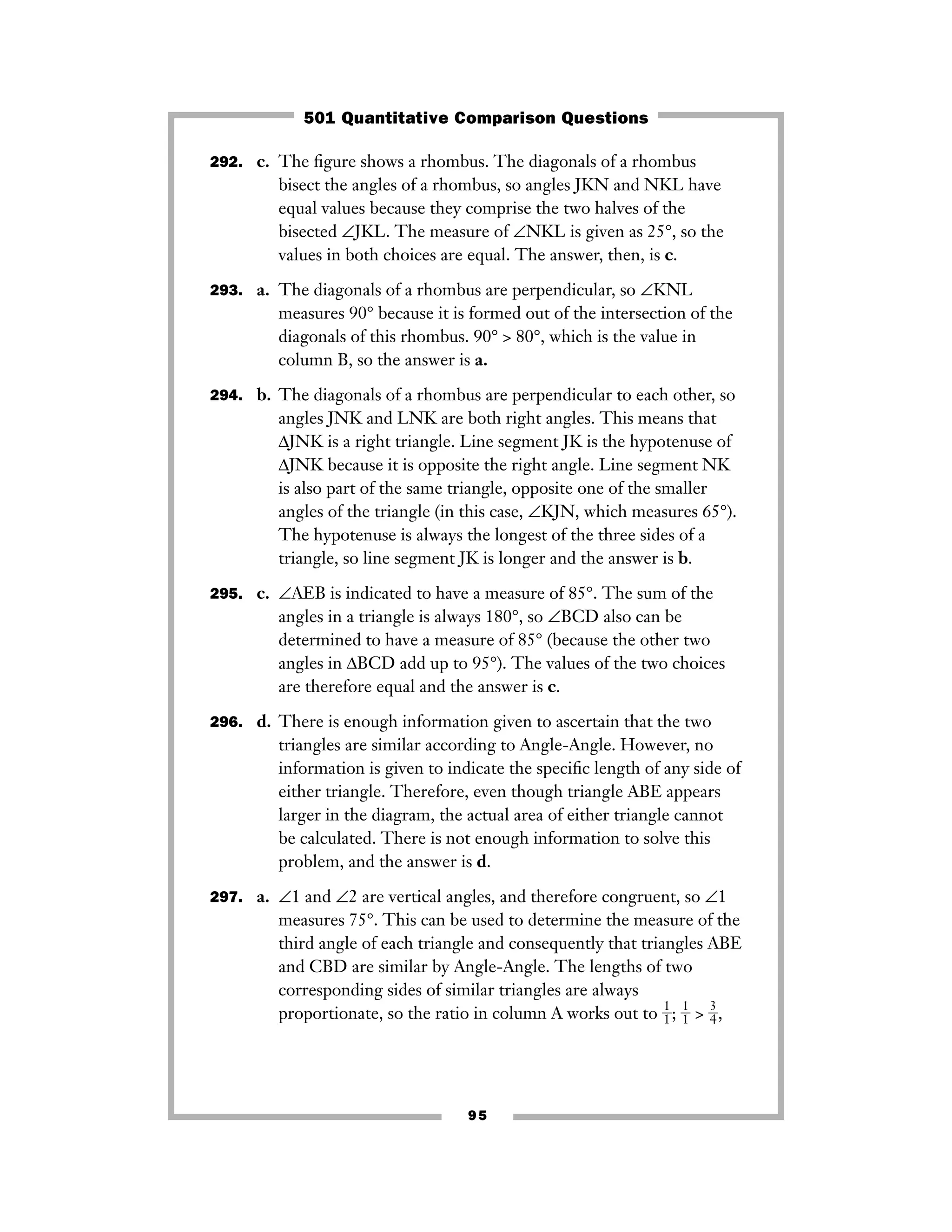 95
292. c. The ﬁgure shows a rhombus. The diagonals of a rhombus
bisect the angles of a rhombus, so angles JKN and NKL have
equal values because they comprise the two halves of the
bisected ∠JKL. The measure of ∠NKL is given as 25°, so the
values in both choices are equal. The answer, then, is c.
293. a. The diagonals of a rhombus are perpendicular, so ∠KNL
measures 90° because it is formed out of the intersection of the
diagonals of this rhombus. 90° > 80°, which is the value in
column B, so the answer is a.
294. b. The diagonals of a rhombus are perpendicular to each other, so
angles JNK and LNK are both right angles. This means that
ΔJNK is a right triangle. Line segment JK is the hypotenuse of
ΔJNK because it is opposite the right angle. Line segment NK
is also part of the same triangle, opposite one of the smaller
angles of the triangle (in this case, ∠KJN, which measures 65°).
The hypotenuse is always the longest of the three sides of a
triangle, so line segment JK is longer and the answer is b.
295. c. ∠AEB is indicated to have a measure of 85°. The sum of the
angles in a triangle is always 180°, so ∠BCD also can be
determined to have a measure of 85° (because the other two
angles in ΔBCD add up to 95°). The values of the two choices
are therefore equal and the answer is c.
296. d. There is enough information given to ascertain that the two
triangles are similar according to Angle-Angle. However, no
information is given to indicate the speciﬁc length of any side of
either triangle. Therefore, even though triangle ABE appears
larger in the diagram, the actual area of either triangle cannot
be calculated. There is not enough information to solve this
problem, and the answer is d.
297. a. ∠1 and ∠2 are vertical angles, and therefore congruent, so ∠1
measures 75°. This can be used to determine the measure of the
third angle of each triangle and consequently that triangles ABE
and CBD are similar by Angle-Angle. The lengths of two
corresponding sides of similar triangles are always
proportionate, so the ratio in column A works out to ᎏ
1
1
ᎏ; ᎏ
1
1
ᎏ > ᎏ
3
4
ᎏ,
501 Quantitative Comparison Questions
 
