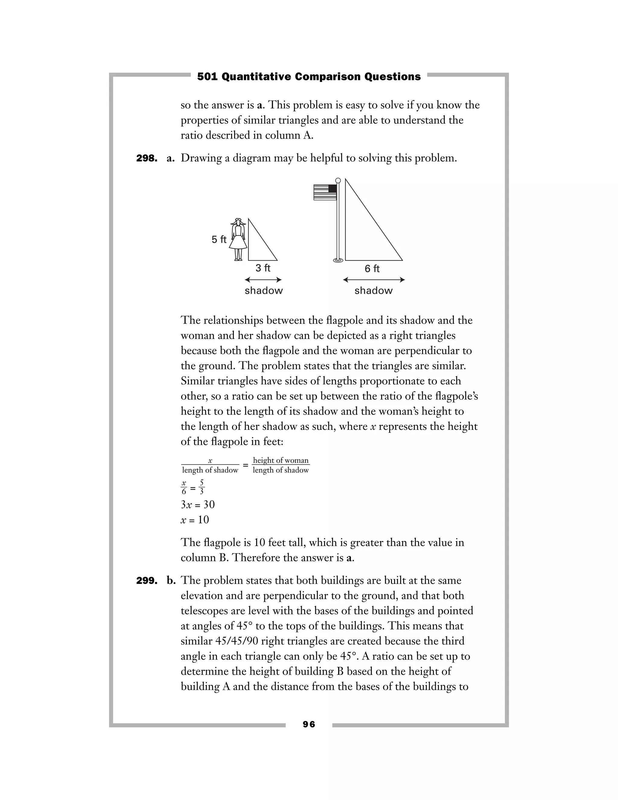 so the answer is a. This problem is easy to solve if you know the
properties of similar triangles and are able to understand the
ratio described in column A.
298. a. Drawing a diagram may be helpful to solving this problem.
The relationships between the ﬂagpole and its shadow and the
woman and her shadow can be depicted as a right triangles
because both the ﬂagpole and the woman are perpendicular to
the ground. The problem states that the triangles are similar.
Similar triangles have sides of lengths proportionate to each
other, so a ratio can be set up between the ratio of the ﬂagpole’s
height to the length of its shadow and the woman’s height to
the length of her shadow as such, where x represents the height
of the ﬂagpole in feet:
=
ᎏ
6
x
ᎏ = ᎏ
5
3
ᎏ
3x = 30
x = 10
The ﬂagpole is 10 feet tall, which is greater than the value in
column B. Therefore the answer is a.
299. b. The problem states that both buildings are built at the same
elevation and are perpendicular to the ground, and that both
telescopes are level with the bases of the buildings and pointed
at angles of 45° to the tops of the buildings. This means that
similar 45/45/90 right triangles are created because the third
angle in each triangle can only be 45°. A ratio can be set up to
determine the height of building B based on the height of
building A and the distance from the bases of the buildings to
height of woman
ᎏᎏ
length of shadow
x
ᎏᎏ
length of shadow
3 ft 6 ft
5 ft
shadow shadow
96
501 Quantitative Comparison Questions
 