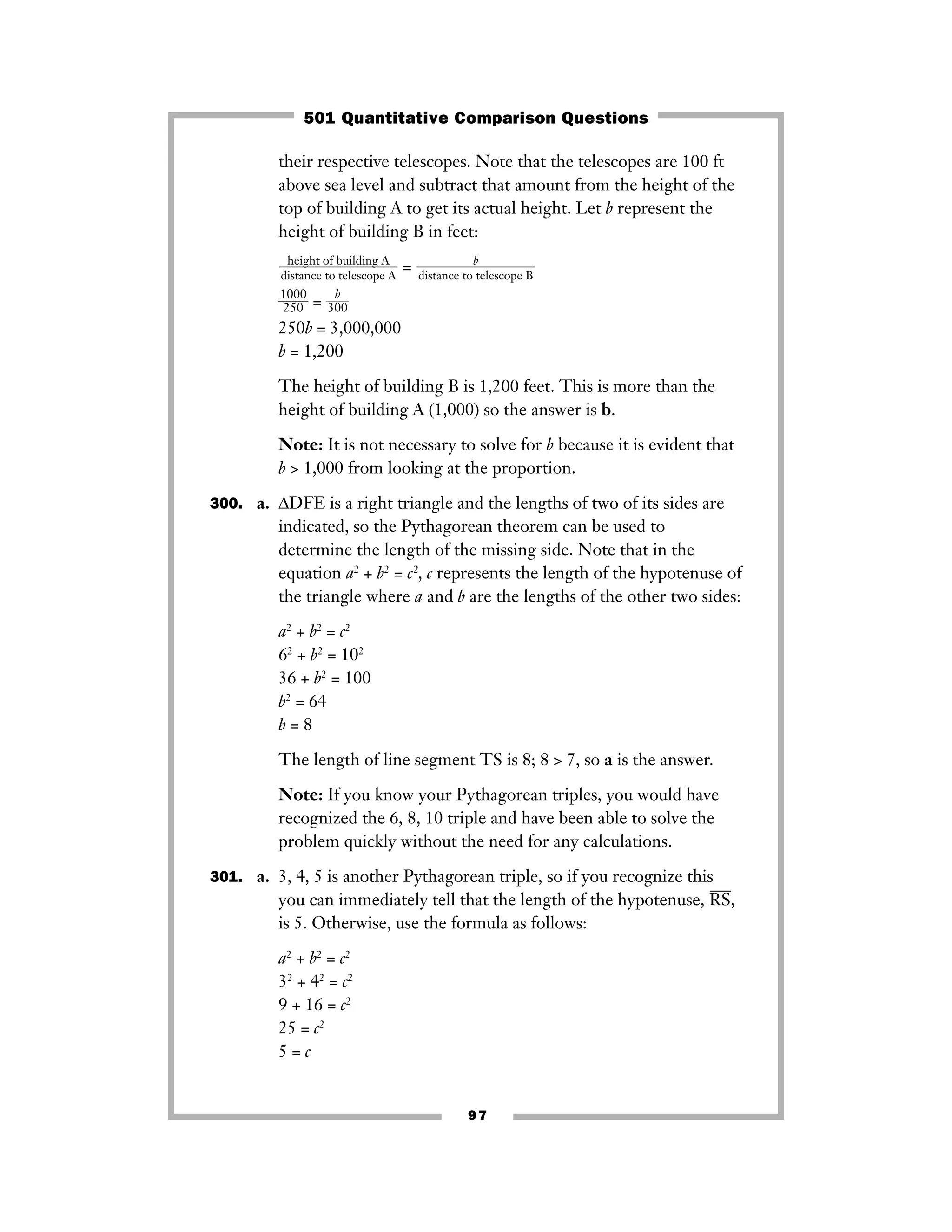 97
their respective telescopes. Note that the telescopes are 100 ft
above sea level and subtract that amount from the height of the
top of building A to get its actual height. Let b represent the
height of building B in feet:
=
ᎏ
1
2
0
5
0
0
0
ᎏ = ᎏ
30
b
0
ᎏ
250b = 3,000,000
b = 1,200
The height of building B is 1,200 feet. This is more than the
height of building A (1,000) so the answer is b.
Note: It is not necessary to solve for b because it is evident that
b > 1,000 from looking at the proportion.
300. a. ΔDFE is a right triangle and the lengths of two of its sides are
indicated, so the Pythagorean theorem can be used to
determine the length of the missing side. Note that in the
equation a2
+ b2
= c2
, c represents the length of the hypotenuse of
the triangle where a and b are the lengths of the other two sides:
a2
+ b2
= c2
62
+ b2
= 102
36 + b2
= 100
b2
= 64
b = 8
The length of line segment TS is 8; 8 > 7, so a is the answer.
Note: If you know your Pythagorean triples, you would have
recognized the 6, 8, 10 triple and have been able to solve the
problem quickly without the need for any calculations.
301. a. 3, 4, 5 is another Pythagorean triple, so if you recognize this
you can immediately tell that the length of the hypotenuse, RS
–––
,
is 5. Otherwise, use the formula as follows:
a2
+ b2
= c2
32
+ 42
= c2
9 + 16 = c2
25 = c2
5 = c
b
ᎏᎏᎏ
distance to telescope B
height of building A
ᎏᎏᎏ
distance to telescope A
501 Quantitative Comparison Questions
 