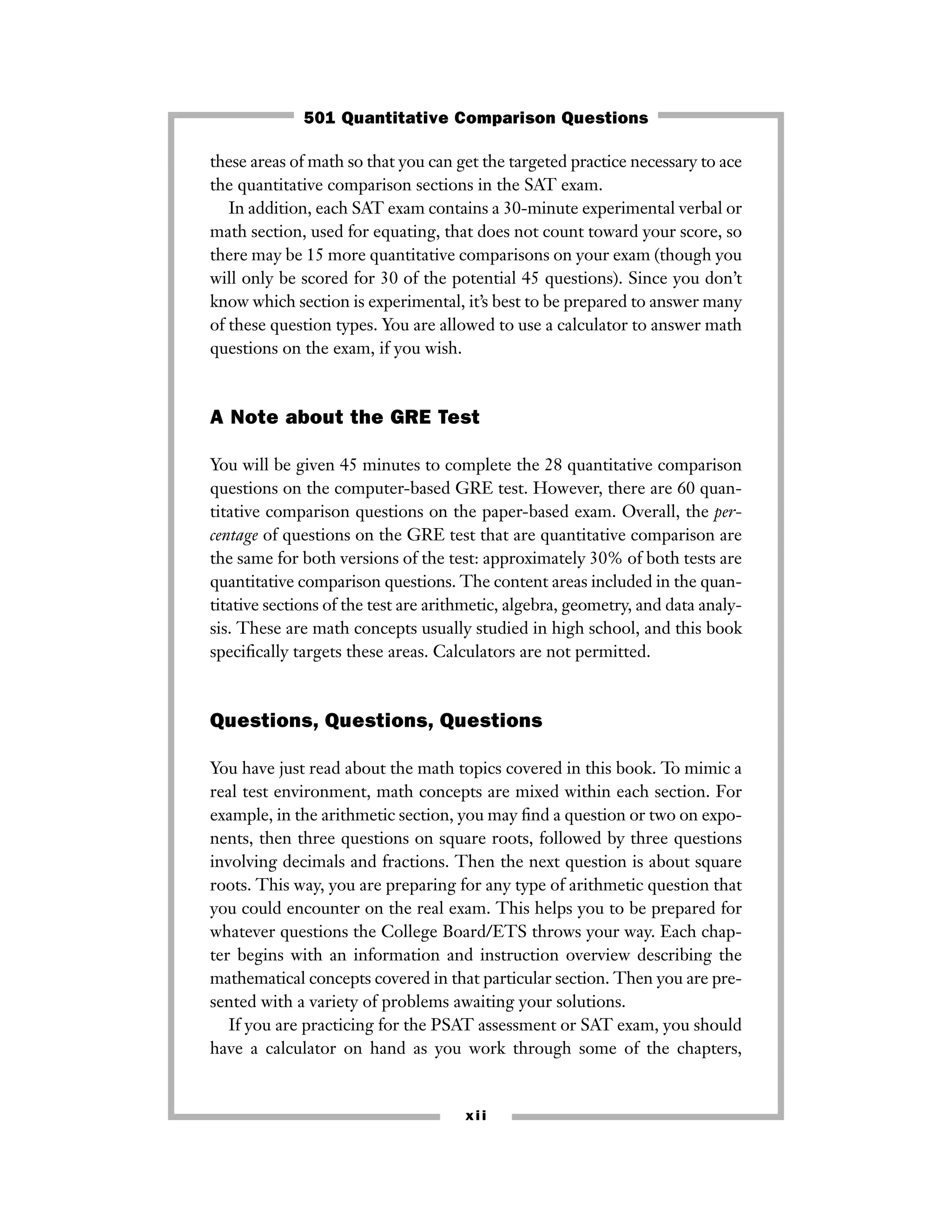 these areas of math so that you can get the targeted practice necessary to ace
the quantitative comparison sections in the SAT exam.
In addition, each SAT exam contains a 30-minute experimental verbal or
math section, used for equating, that does not count toward your score, so
there may be 15 more quantitative comparisons on your exam (though you
will only be scored for 30 of the potential 45 questions). Since you don’t
know which section is experimental, it’s best to be prepared to answer many
of these question types. You are allowed to use a calculator to answer math
questions on the exam, if you wish.
A Note about the GRE Test
You will be given 45 minutes to complete the 28 quantitative comparison
questions on the computer-based GRE test. However, there are 60 quan-
titative comparison questions on the paper-based exam. Overall, the per-
centage of questions on the GRE test that are quantitative comparison are
the same for both versions of the test: approximately 30% of both tests are
quantitative comparison questions. The content areas included in the quan-
titative sections of the test are arithmetic, algebra, geometry, and data analy-
sis. These are math concepts usually studied in high school, and this book
speciﬁcally targets these areas. Calculators are not permitted.
Questions, Questions, Questions
You have just read about the math topics covered in this book. To mimic a
real test environment, math concepts are mixed within each section. For
example, in the arithmetic section, you may ﬁnd a question or two on expo-
nents, then three questions on square roots, followed by three questions
involving decimals and fractions. Then the next question is about square
roots. This way, you are preparing for any type of arithmetic question that
you could encounter on the real exam. This helps you to be prepared for
whatever questions the College Board/ETS throws your way. Each chap-
ter begins with an information and instruction overview describing the
mathematical concepts covered in that particular section. Then you are pre-
sented with a variety of problems awaiting your solutions.
If you are practicing for the PSAT assessment or SAT exam, you should
have a calculator on hand as you work through some of the chapters,
xii
501 Quantitative Comparison Questions
 