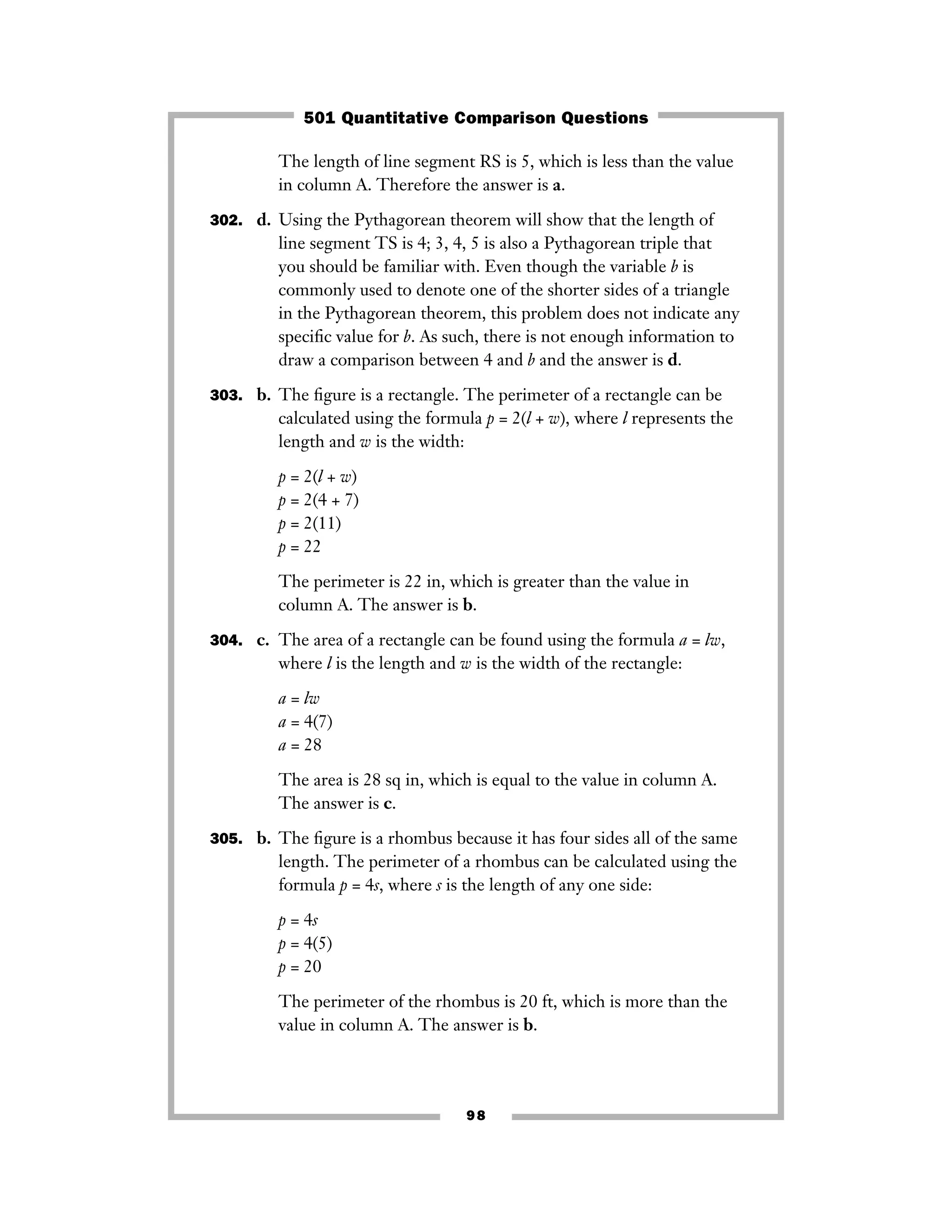 The length of line segment RS is 5, which is less than the value
in column A. Therefore the answer is a.
302. d. Using the Pythagorean theorem will show that the length of
line segment TS is 4; 3, 4, 5 is also a Pythagorean triple that
you should be familiar with. Even though the variable b is
commonly used to denote one of the shorter sides of a triangle
in the Pythagorean theorem, this problem does not indicate any
speciﬁc value for b. As such, there is not enough information to
draw a comparison between 4 and b and the answer is d.
303. b. The ﬁgure is a rectangle. The perimeter of a rectangle can be
calculated using the formula p = 2(l + w), where l represents the
length and w is the width:
p = 2(l + w)
p = 2(4 + 7)
p = 2(11)
p = 22
The perimeter is 22 in, which is greater than the value in
column A. The answer is b.
304. c. The area of a rectangle can be found using the formula a = lw,
where l is the length and w is the width of the rectangle:
a = lw
a = 4(7)
a = 28
The area is 28 sq in, which is equal to the value in column A.
The answer is c.
305. b. The ﬁgure is a rhombus because it has four sides all of the same
length. The perimeter of a rhombus can be calculated using the
formula p = 4s, where s is the length of any one side:
p = 4s
p = 4(5)
p = 20
The perimeter of the rhombus is 20 ft, which is more than the
value in column A. The answer is b.
98
501 Quantitative Comparison Questions
 