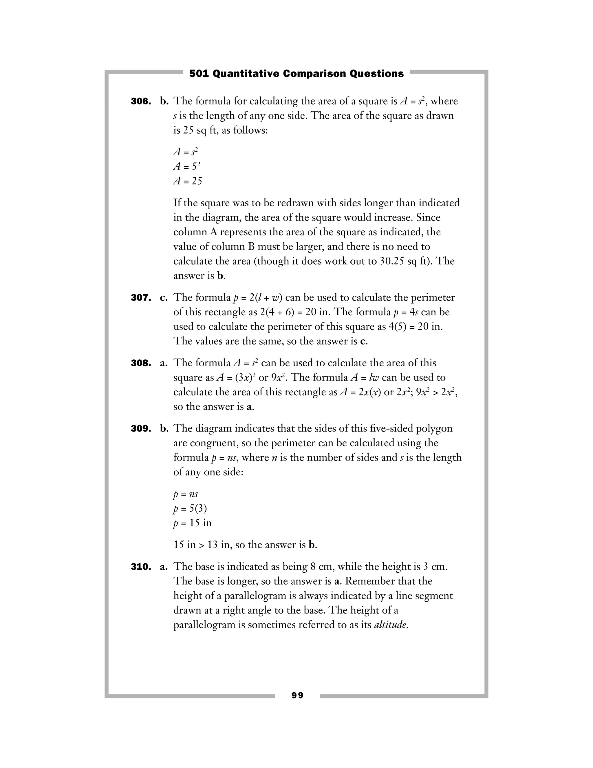 99
306. b. The formula for calculating the area of a square is A = s2
, where
s is the length of any one side. The area of the square as drawn
is 25 sq ft, as follows:
A = s2
A = 52
A = 25
If the square was to be redrawn with sides longer than indicated
in the diagram, the area of the square would increase. Since
column A represents the area of the square as indicated, the
value of column B must be larger, and there is no need to
calculate the area (though it does work out to 30.25 sq ft). The
answer is b.
307. c. The formula p = 2(l + w) can be used to calculate the perimeter
of this rectangle as 2(4 + 6) = 20 in. The formula p = 4s can be
used to calculate the perimeter of this square as 4(5) = 20 in.
The values are the same, so the answer is c.
308. a. The formula A = s2
can be used to calculate the area of this
square as A = (3x)2
or 9x2
. The formula A = lw can be used to
calculate the area of this rectangle as A = 2x(x) or 2x2
; 9x2
> 2x2
,
so the answer is a.
309. b. The diagram indicates that the sides of this ﬁve-sided polygon
are congruent, so the perimeter can be calculated using the
formula p = ns, where n is the number of sides and s is the length
of any one side:
p = ns
p = 5(3)
p = 15 in
15 in > 13 in, so the answer is b.
310. a. The base is indicated as being 8 cm, while the height is 3 cm.
The base is longer, so the answer is a. Remember that the
height of a parallelogram is always indicated by a line segment
drawn at a right angle to the base. The height of a
parallelogram is sometimes referred to as its altitude.
501 Quantitative Comparison Questions
 
