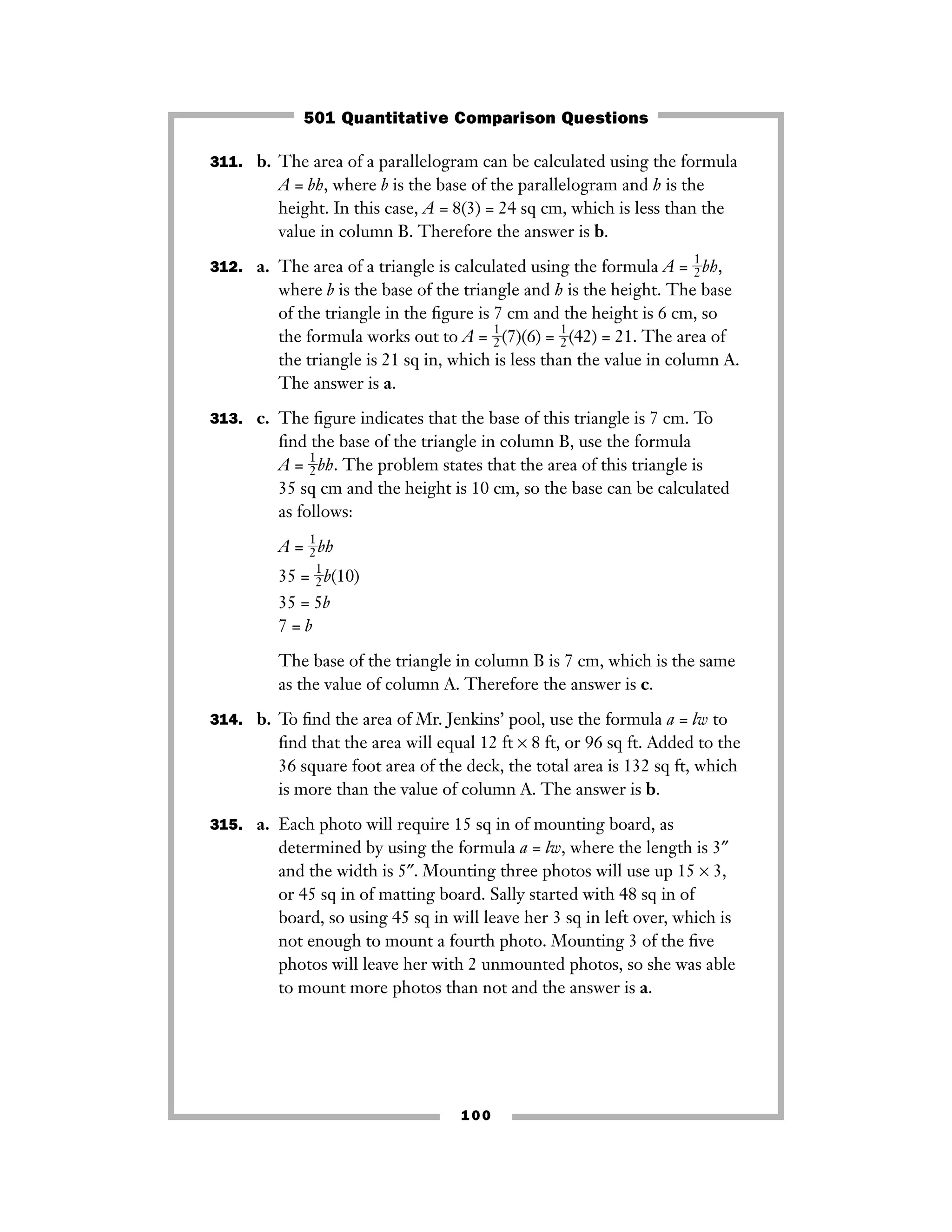 311. b. The area of a parallelogram can be calculated using the formula
A = bh, where b is the base of the parallelogram and h is the
height. In this case, A = 8(3) = 24 sq cm, which is less than the
value in column B. Therefore the answer is b.
312. a. The area of a triangle is calculated using the formula A = ᎏ
1
2
ᎏbh,
where b is the base of the triangle and h is the height. The base
of the triangle in the ﬁgure is 7 cm and the height is 6 cm, so
the formula works out to A = ᎏ
1
2
ᎏ(7)(6) = ᎏ
1
2
ᎏ(42) = 21. The area of
the triangle is 21 sq in, which is less than the value in column A.
The answer is a.
313. c. The ﬁgure indicates that the base of this triangle is 7 cm. To
ﬁnd the base of the triangle in column B, use the formula
A = ᎏ
1
2
ᎏbh. The problem states that the area of this triangle is
35 sq cm and the height is 10 cm, so the base can be calculated
as follows:
A = ᎏ
1
2
ᎏbh
35 = ᎏ
1
2
ᎏb(10)
35 = 5b
7 = b
The base of the triangle in column B is 7 cm, which is the same
as the value of column A. Therefore the answer is c.
314. b. To ﬁnd the area of Mr. Jenkins’ pool, use the formula a = lw to
ﬁnd that the area will equal 12 ft × 8 ft, or 96 sq ft. Added to the
36 square foot area of the deck, the total area is 132 sq ft, which
is more than the value of column A. The answer is b.
315. a. Each photo will require 15 sq in of mounting board, as
determined by using the formula a = lw, where the length is 3″
and the width is 5″. Mounting three photos will use up 15 × 3,
or 45 sq in of matting board. Sally started with 48 sq in of
board, so using 45 sq in will leave her 3 sq in left over, which is
not enough to mount a fourth photo. Mounting 3 of the ﬁve
photos will leave her with 2 unmounted photos, so she was able
to mount more photos than not and the answer is a.
100
501 Quantitative Comparison Questions
 