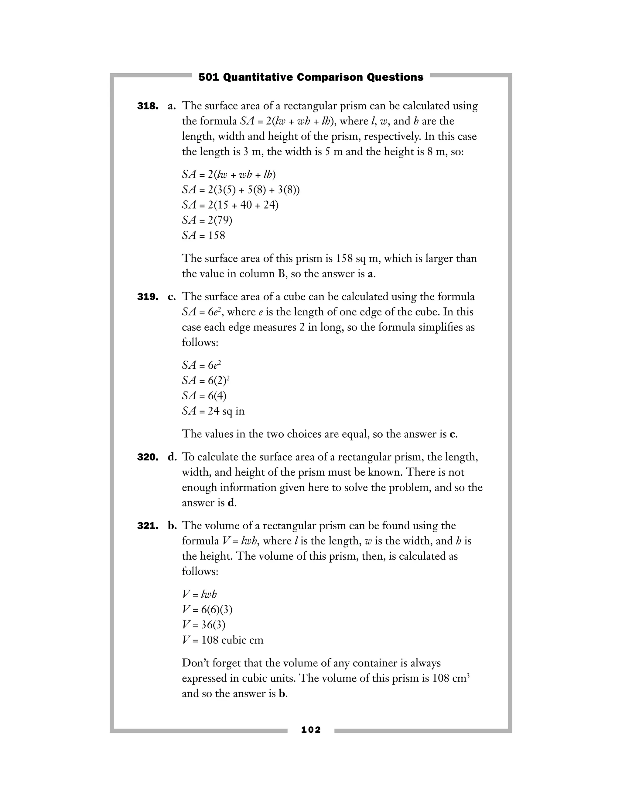 318. a. The surface area of a rectangular prism can be calculated using
the formula SA = 2(lw + wh + lh), where l, w, and h are the
length, width and height of the prism, respectively. In this case
the length is 3 m, the width is 5 m and the height is 8 m, so:
SA = 2(lw + wh + lh)
SA = 2(3(5) + 5(8) + 3(8))
SA = 2(15 + 40 + 24)
SA = 2(79)
SA = 158
The surface area of this prism is 158 sq m, which is larger than
the value in column B, so the answer is a.
319. c. The surface area of a cube can be calculated using the formula
SA = 6e2
, where e is the length of one edge of the cube. In this
case each edge measures 2 in long, so the formula simpliﬁes as
follows:
SA = 6e2
SA = 6(2)2
SA = 6(4)
SA = 24 sq in
The values in the two choices are equal, so the answer is c.
320. d. To calculate the surface area of a rectangular prism, the length,
width, and height of the prism must be known. There is not
enough information given here to solve the problem, and so the
answer is d.
321. b. The volume of a rectangular prism can be found using the
formula V = lwh, where l is the length, w is the width, and h is
the height. The volume of this prism, then, is calculated as
follows:
V = lwh
V = 6(6)(3)
V = 36(3)
V = 108 cubic cm
Don’t forget that the volume of any container is always
expressed in cubic units. The volume of this prism is 108 cm3
and so the answer is b.
102
501 Quantitative Comparison Questions
 