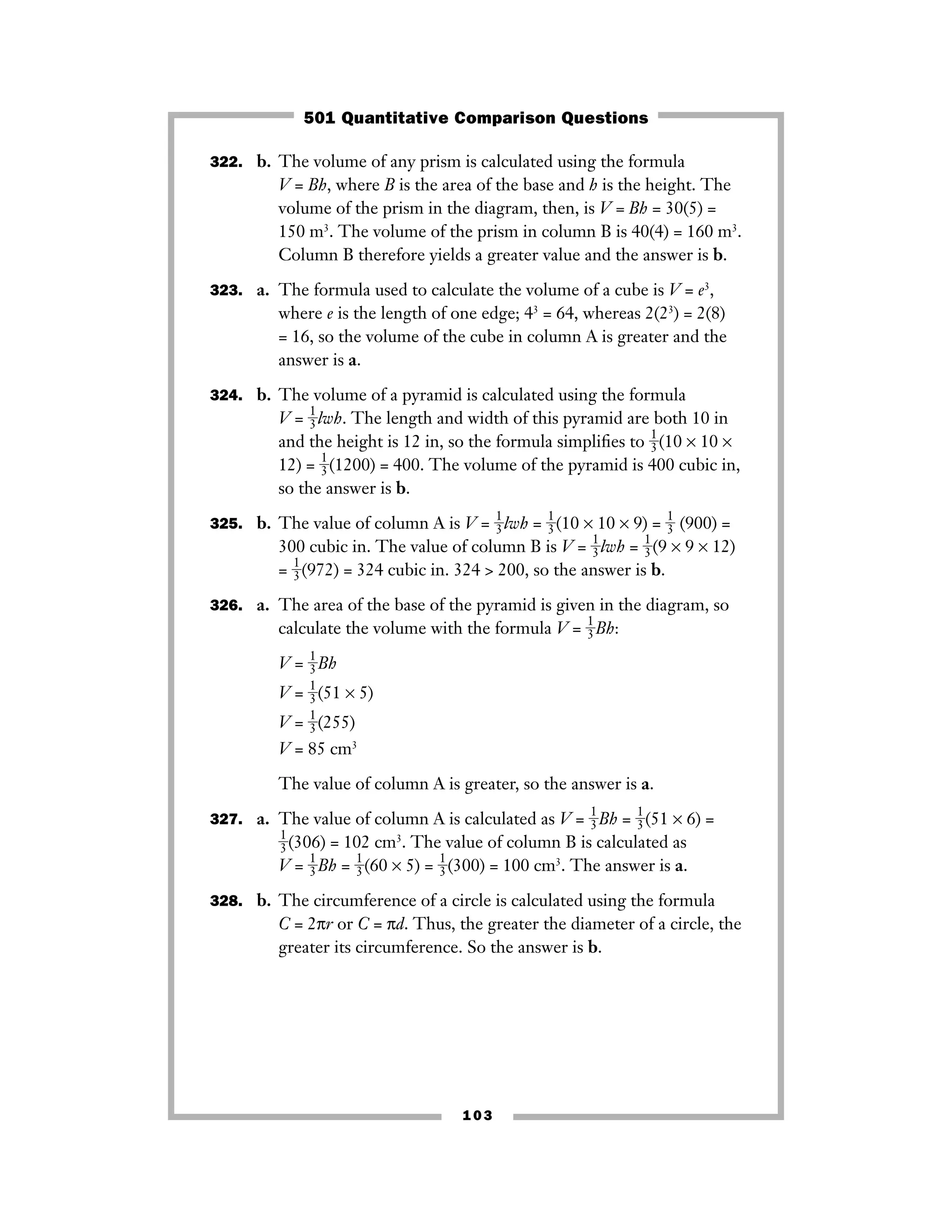 103
322. b. The volume of any prism is calculated using the formula
V = Bh, where B is the area of the base and h is the height. The
volume of the prism in the diagram, then, is V = Bh = 30(5) =
150 m3
. The volume of the prism in column B is 40(4) = 160 m3
.
Column B therefore yields a greater value and the answer is b.
323. a. The formula used to calculate the volume of a cube is V = e3
,
where e is the length of one edge; 43
= 64, whereas 2(23
) = 2(8)
= 16, so the volume of the cube in column A is greater and the
answer is a.
324. b. The volume of a pyramid is calculated using the formula
V = ᎏ
1
3
ᎏlwh. The length and width of this pyramid are both 10 in
and the height is 12 in, so the formula simpliﬁes to ᎏ
1
3
ᎏ(10 × 10 ×
12) = ᎏ
1
3
ᎏ(1200) = 400. The volume of the pyramid is 400 cubic in,
so the answer is b.
325. b. The value of column A is V = ᎏ
1
3
ᎏlwh = ᎏ
1
3
ᎏ(10 × 10 × 9) = ᎏ
1
3
ᎏ (900) =
300 cubic in. The value of column B is V = ᎏ
1
3
ᎏlwh = ᎏ
1
3
ᎏ(9 × 9 × 12)
= ᎏ
1
3
ᎏ(972) = 324 cubic in. 324 > 200, so the answer is b.
326. a. The area of the base of the pyramid is given in the diagram, so
calculate the volume with the formula V = ᎏ
1
3
ᎏBh:
V = ᎏ
1
3
ᎏBh
V = ᎏ
1
3
ᎏ(51 × 5)
V = ᎏ
1
3
ᎏ(255)
V = 85 cm3
The value of column A is greater, so the answer is a.
327. a. The value of column A is calculated as V = ᎏ
1
3
ᎏBh = ᎏ
1
3
ᎏ(51 × 6) =
ᎏ
1
3
ᎏ(306) = 102 cm3
. The value of column B is calculated as
V = ᎏ
1
3
ᎏBh = ᎏ
1
3
ᎏ(60 × 5) = ᎏ
1
3
ᎏ(300) = 100 cm3
. The answer is a.
328. b. The circumference of a circle is calculated using the formula
C = 2πr or C = πd. Thus, the greater the diameter of a circle, the
greater its circumference. So the answer is b.
501 Quantitative Comparison Questions
 