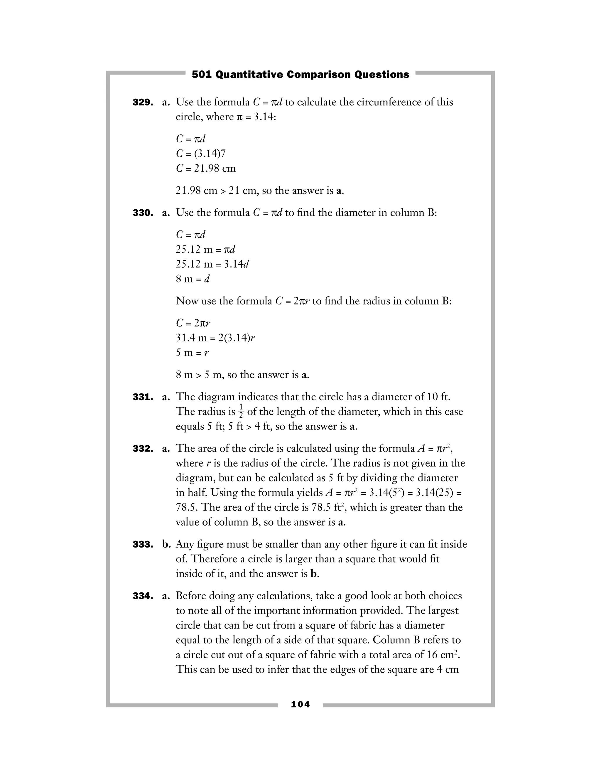 329. a. Use the formula C = πd to calculate the circumference of this
circle, where π = 3.14:
C = πd
C = (3.14)7
C = 21.98 cm
21.98 cm > 21 cm, so the answer is a.
330. a. Use the formula C = πd to ﬁnd the diameter in column B:
C = πd
25.12 m = πd
25.12 m = 3.14d
8 m = d
Now use the formula C = 2πr to ﬁnd the radius in column B:
C = 2πr
31.4 m = 2(3.14)r
5 m = r
8 m > 5 m, so the answer is a.
331. a. The diagram indicates that the circle has a diameter of 10 ft.
The radius is ᎏ
1
2
ᎏ of the length of the diameter, which in this case
equals 5 ft; 5 ft > 4 ft, so the answer is a.
332. a. The area of the circle is calculated using the formula A = πr2
,
where r is the radius of the circle. The radius is not given in the
diagram, but can be calculated as 5 ft by dividing the diameter
in half. Using the formula yields A = πr2
= 3.14(52
) = 3.14(25) =
78.5. The area of the circle is 78.5 ft2
, which is greater than the
value of column B, so the answer is a.
333. b. Any ﬁgure must be smaller than any other ﬁgure it can ﬁt inside
of. Therefore a circle is larger than a square that would ﬁt
inside of it, and the answer is b.
334. a. Before doing any calculations, take a good look at both choices
to note all of the important information provided. The largest
circle that can be cut from a square of fabric has a diameter
equal to the length of a side of that square. Column B refers to
a circle cut out of a square of fabric with a total area of 16 cm2
.
This can be used to infer that the edges of the square are 4 cm
104
501 Quantitative Comparison Questions
 