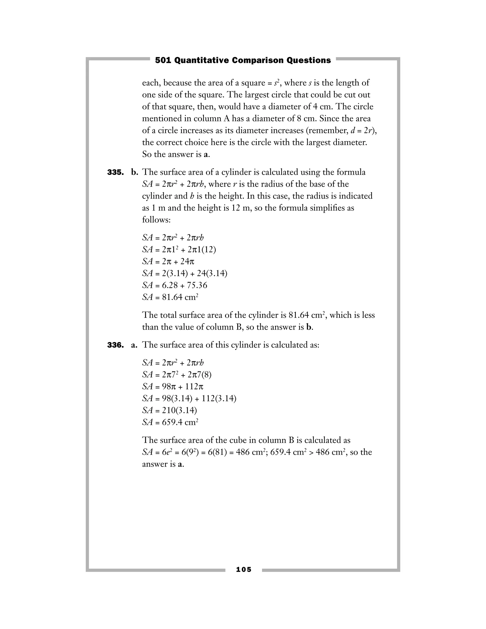 105
each, because the area of a square = s2
, where s is the length of
one side of the square. The largest circle that could be cut out
of that square, then, would have a diameter of 4 cm. The circle
mentioned in column A has a diameter of 8 cm. Since the area
of a circle increases as its diameter increases (remember, d = 2r),
the correct choice here is the circle with the largest diameter.
So the answer is a.
335. b. The surface area of a cylinder is calculated using the formula
SA = 2πr2
+ 2πrh, where r is the radius of the base of the
cylinder and h is the height. In this case, the radius is indicated
as 1 m and the height is 12 m, so the formula simpliﬁes as
follows:
SA = 2πr2
+ 2πrh
SA = 2π12
+ 2π1(12)
SA = 2π + 24π
SA = 2(3.14) + 24(3.14)
SA = 6.28 + 75.36
SA = 81.64 cm2
The total surface area of the cylinder is 81.64 cm2
, which is less
than the value of column B, so the answer is b.
336. a. The surface area of this cylinder is calculated as:
SA = 2πr2
+ 2πrh
SA = 2π72
+ 2π7(8)
SA = 98π + 112π
SA = 98(3.14) + 112(3.14)
SA = 210(3.14)
SA = 659.4 cm2
The surface area of the cube in column B is calculated as
SA = 6e2
= 6(92
) = 6(81) = 486 cm2
; 659.4 cm2
> 486 cm2
, so the
answer is a.
501 Quantitative Comparison Questions
 