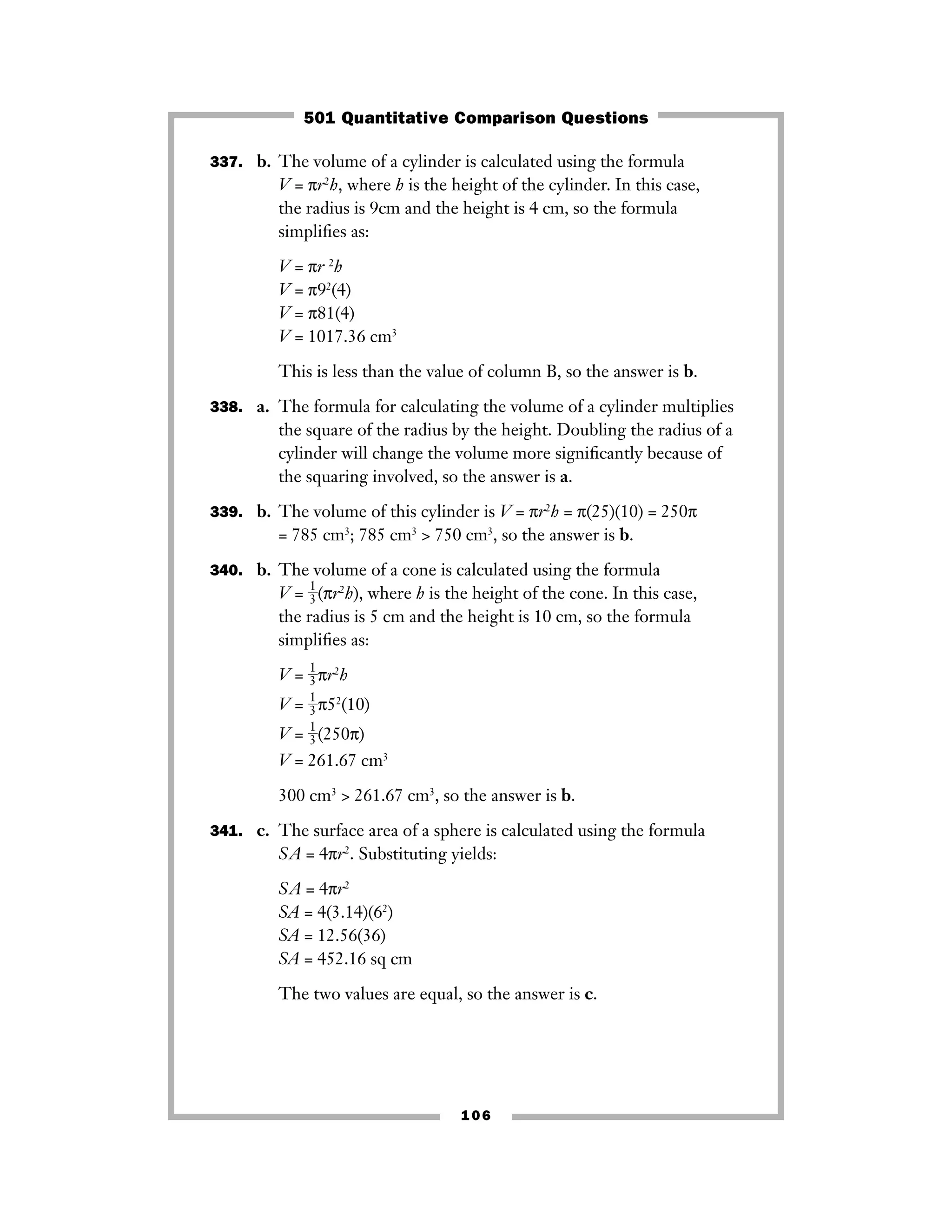 337. b. The volume of a cylinder is calculated using the formula
V = πr2
h, where h is the height of the cylinder. In this case,
the radius is 9cm and the height is 4 cm, so the formula
simpliﬁes as:
V = πr 2
h
V = π92
(4)
V = π81(4)
V = 1017.36 cm3
This is less than the value of column B, so the answer is b.
338. a. The formula for calculating the volume of a cylinder multiplies
the square of the radius by the height. Doubling the radius of a
cylinder will change the volume more signiﬁcantly because of
the squaring involved, so the answer is a.
339. b. The volume of this cylinder is V = πr2
h = π(25)(10) = 250π
= 785 cm3
; 785 cm3
> 750 cm3
, so the answer is b.
340. b. The volume of a cone is calculated using the formula
V = ᎏ
1
3
ᎏ(πr2
h), where h is the height of the cone. In this case,
the radius is 5 cm and the height is 10 cm, so the formula
simpliﬁes as:
V = ᎏ
1
3
ᎏπr2
h
V = ᎏ
1
3
ᎏπ52
(10)
V = ᎏ
1
3
ᎏ(250π)
V = 261.67 cm3
300 cm3
> 261.67 cm3
, so the answer is b.
341. c. The surface area of a sphere is calculated using the formula
SA = 4πr2
. Substituting yields:
SA = 4πr2
SA = 4(3.14)(62
)
SA = 12.56(36)
SA = 452.16 sq cm
The two values are equal, so the answer is c.
106
501 Quantitative Comparison Questions
 