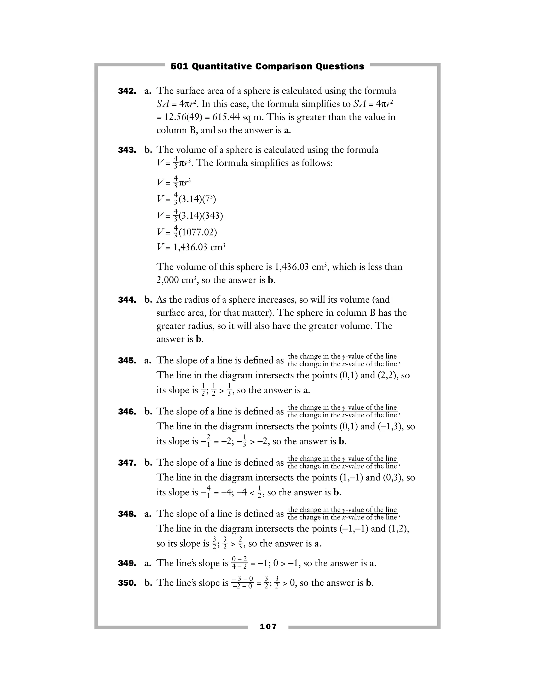 107
342. a. The surface area of a sphere is calculated using the formula
SA = 4πr2
. In this case, the formula simpliﬁes to SA = 4πr2
= 12.56(49) = 615.44 sq m. This is greater than the value in
column B, and so the answer is a.
343. b. The volume of a sphere is calculated using the formula
V = ᎏ
4
3
ᎏπr3
. The formula simpliﬁes as follows:
V = ᎏ
4
3
ᎏπr3
V = ᎏ
4
3
ᎏ(3.14)(73
)
V = ᎏ
4
3
ᎏ(3.14)(343)
V = ᎏ
4
3
ᎏ(1077.02)
V = 1,436.03 cm3
The volume of this sphere is 1,436.03 cm3
, which is less than
2,000 cm3
, so the answer is b.
344. b. As the radius of a sphere increases, so will its volume (and
surface area, for that matter). The sphere in column B has the
greater radius, so it will also have the greater volume. The
answer is b.
345. a. The slope of a line is deﬁned as .
The line in the diagram intersects the points (0,1) and (2,2), so
its slope is ᎏ
1
2
ᎏ; ᎏ
1
2
ᎏ > ᎏ
1
3
ᎏ, so the answer is a.
346. b. The slope of a line is deﬁned as .
The line in the diagram intersects the points (0,1) and (−1,3), so
its slope is −ᎏ
2
1
ᎏ = −2; −ᎏ
1
3
ᎏ > −2, so the answer is b.
347. b. The slope of a line is deﬁned as .
The line in the diagram intersects the points (1,−1) and (0,3), so
its slope is −ᎏ
4
1
ᎏ = −4; −4 < ᎏ
1
2
ᎏ, so the answer is b.
348. a. The slope of a line is deﬁned as .
The line in the diagram intersects the points (−1,−1) and (1,2),
so its slope is ᎏ
3
2
ᎏ; ᎏ
3
2
ᎏ > ᎏ
2
3
ᎏ, so the answer is a.
349. a. The line’s slope is ᎏ
0
4
−
−
2
2
ᎏ = −1; 0 > −1, so the answer is a.
350. b. The line’s slope is ᎏ
−
−2
3
−
−
0
0
ᎏ = ᎏ
3
2
ᎏ; ᎏ
3
2
ᎏ > 0, so the answer is b.
the change in the y-value of the line
ᎏᎏᎏᎏthe change in the x-value of the line
the change in the y-value of the line
ᎏᎏᎏᎏthe change in the x-value of the line
the change in the y-value of the line
ᎏᎏᎏᎏthe change in the x-value of the line
the change in the y-value of the line
ᎏᎏᎏᎏthe change in the x-value of the line
501 Quantitative Comparison Questions
 