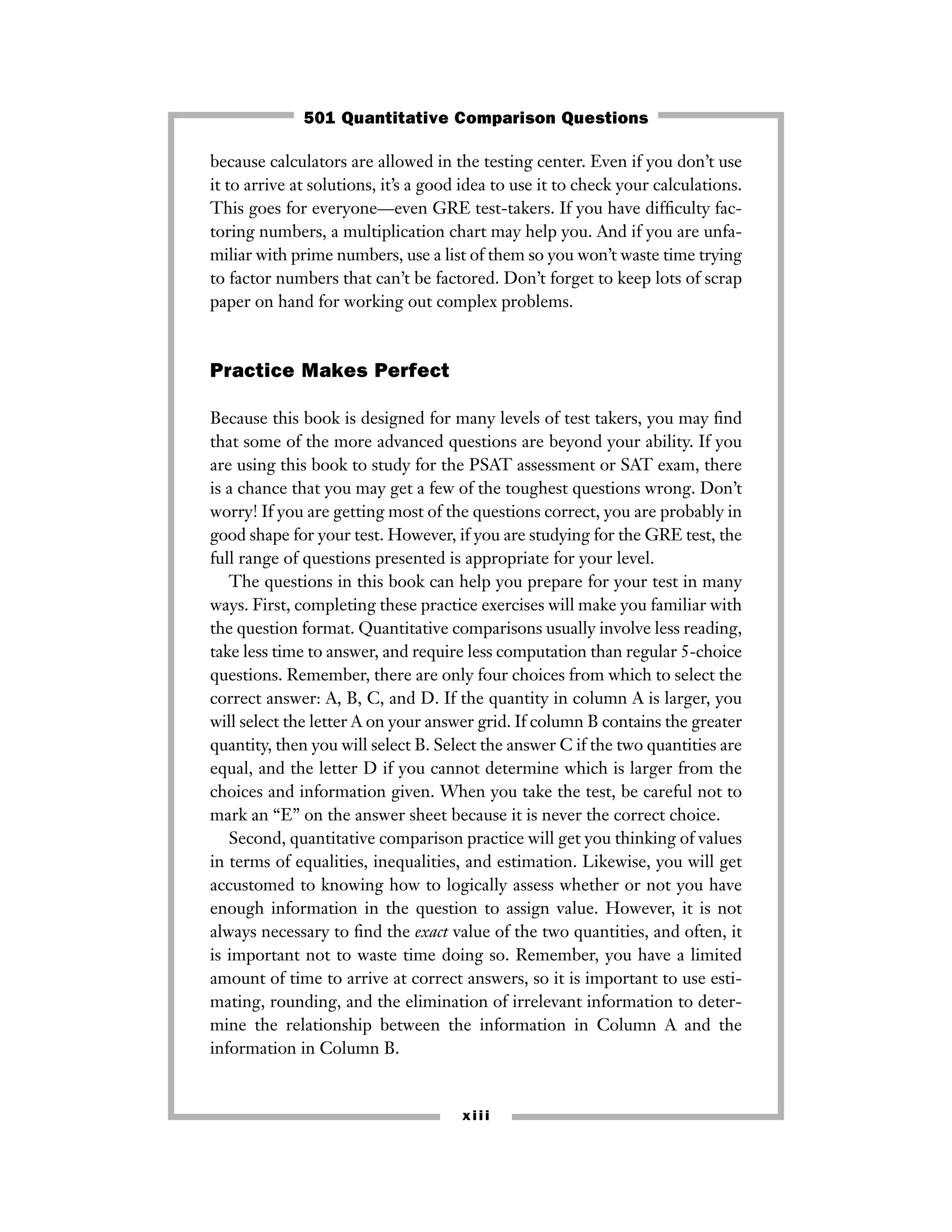 xiii
because calculators are allowed in the testing center. Even if you don’t use
it to arrive at solutions, it’s a good idea to use it to check your calculations.
This goes for everyone—even GRE test-takers. If you have difﬁculty fac-
toring numbers, a multiplication chart may help you. And if you are unfa-
miliar with prime numbers, use a list of them so you won’t waste time trying
to factor numbers that can’t be factored. Don’t forget to keep lots of scrap
paper on hand for working out complex problems.
Practice Makes Perfect
Because this book is designed for many levels of test takers, you may ﬁnd
that some of the more advanced questions are beyond your ability. If you
are using this book to study for the PSAT assessment or SAT exam, there
is a chance that you may get a few of the toughest questions wrong. Don’t
worry! If you are getting most of the questions correct, you are probably in
good shape for your test. However, if you are studying for the GRE test, the
full range of questions presented is appropriate for your level.
The questions in this book can help you prepare for your test in many
ways. First, completing these practice exercises will make you familiar with
the question format. Quantitative comparisons usually involve less reading,
take less time to answer, and require less computation than regular 5-choice
questions. Remember, there are only four choices from which to select the
correct answer: A, B, C, and D. If the quantity in column A is larger, you
will select the letter A on your answer grid. If column B contains the greater
quantity, then you will select B. Select the answer C if the two quantities are
equal, and the letter D if you cannot determine which is larger from the
choices and information given. When you take the test, be careful not to
mark an “E” on the answer sheet because it is never the correct choice.
Second, quantitative comparison practice will get you thinking of values
in terms of equalities, inequalities, and estimation. Likewise, you will get
accustomed to knowing how to logically assess whether or not you have
enough information in the question to assign value. However, it is not
always necessary to ﬁnd the exact value of the two quantities, and often, it
is important not to waste time doing so. Remember, you have a limited
amount of time to arrive at correct answers, so it is important to use esti-
mating, rounding, and the elimination of irrelevant information to deter-
mine the relationship between the information in Column A and the
information in Column B.
501 Quantitative Comparison Questions
 