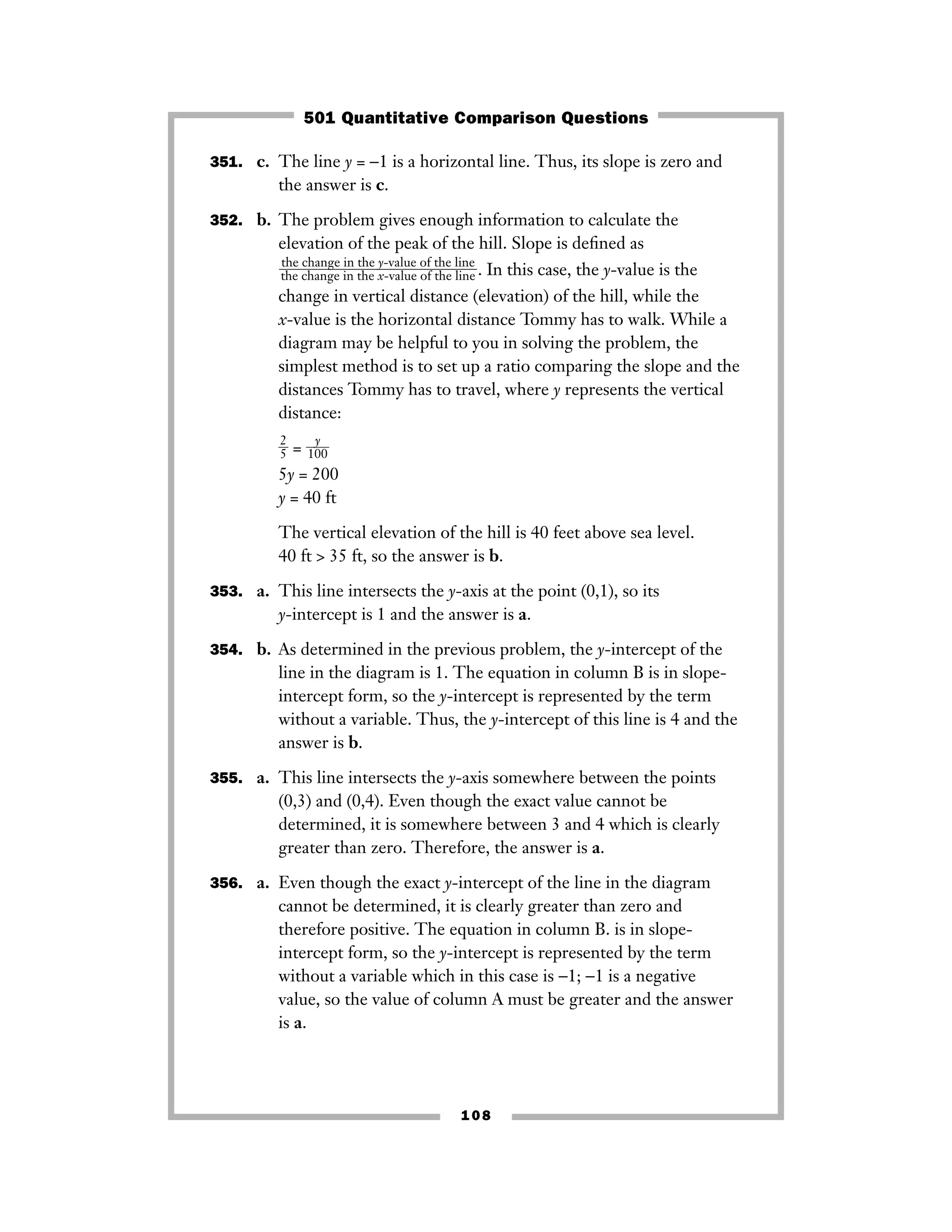 351. c. The line y = −1 is a horizontal line. Thus, its slope is zero and
the answer is c.
352. b. The problem gives enough information to calculate the
elevation of the peak of the hill. Slope is deﬁned as
. In this case, the y-value is the
change in vertical distance (elevation) of the hill, while the
x-value is the horizontal distance Tommy has to walk. While a
diagram may be helpful to you in solving the problem, the
simplest method is to set up a ratio comparing the slope and the
distances Tommy has to travel, where y represents the vertical
distance:
ᎏ
2
5
ᎏ = ᎏ10
y
0ᎏ
5y = 200
y = 40 ft
The vertical elevation of the hill is 40 feet above sea level.
40 ft > 35 ft, so the answer is b.
353. a. This line intersects the y-axis at the point (0,1), so its
y-intercept is 1 and the answer is a.
354. b. As determined in the previous problem, the y-intercept of the
line in the diagram is 1. The equation in column B is in slope-
intercept form, so the y-intercept is represented by the term
without a variable. Thus, the y-intercept of this line is 4 and the
answer is b.
355. a. This line intersects the y-axis somewhere between the points
(0,3) and (0,4). Even though the exact value cannot be
determined, it is somewhere between 3 and 4 which is clearly
greater than zero. Therefore, the answer is a.
356. a. Even though the exact y-intercept of the line in the diagram
cannot be determined, it is clearly greater than zero and
therefore positive. The equation in column B. is in slope-
intercept form, so the y-intercept is represented by the term
without a variable which in this case is −1; −1 is a negative
value, so the value of column A must be greater and the answer
is a.
the change in the y-value of the line
ᎏᎏᎏᎏthe change in the x-value of the line
108
501 Quantitative Comparison Questions
 