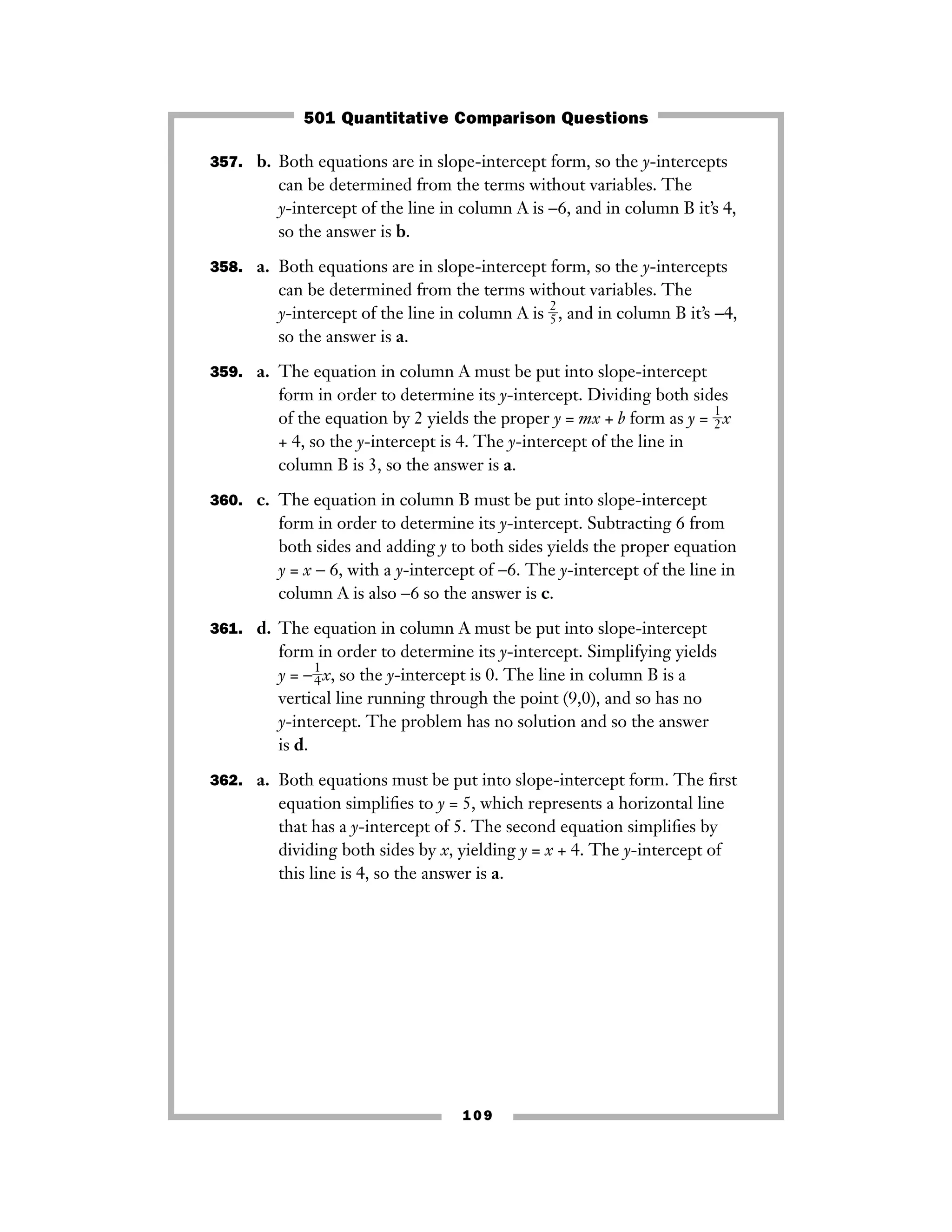 109
357. b. Both equations are in slope-intercept form, so the y-intercepts
can be determined from the terms without variables. The
y-intercept of the line in column A is −6, and in column B it’s 4,
so the answer is b.
358. a. Both equations are in slope-intercept form, so the y-intercepts
can be determined from the terms without variables. The
y-intercept of the line in column A is ᎏ
2
5
ᎏ, and in column B it’s −4,
so the answer is a.
359. a. The equation in column A must be put into slope-intercept
form in order to determine its y-intercept. Dividing both sides
of the equation by 2 yields the proper y = mx + b form as y = ᎏ
1
2
ᎏx
+ 4, so the y-intercept is 4. The y-intercept of the line in
column B is 3, so the answer is a.
360. c. The equation in column B must be put into slope-intercept
form in order to determine its y-intercept. Subtracting 6 from
both sides and adding y to both sides yields the proper equation
y = x − 6, with a y-intercept of −6. The y-intercept of the line in
column A is also −6 so the answer is c.
361. d. The equation in column A must be put into slope-intercept
form in order to determine its y-intercept. Simplifying yields
y = −ᎏ
1
4
ᎏx, so the y-intercept is 0. The line in column B is a
vertical line running through the point (9,0), and so has no
y-intercept. The problem has no solution and so the answer
is d.
362. a. Both equations must be put into slope-intercept form. The ﬁrst
equation simpliﬁes to y = 5, which represents a horizontal line
that has a y-intercept of 5. The second equation simpliﬁes by
dividing both sides by x, yielding y = x + 4. The y-intercept of
this line is 4, so the answer is a.
501 Quantitative Comparison Questions
 