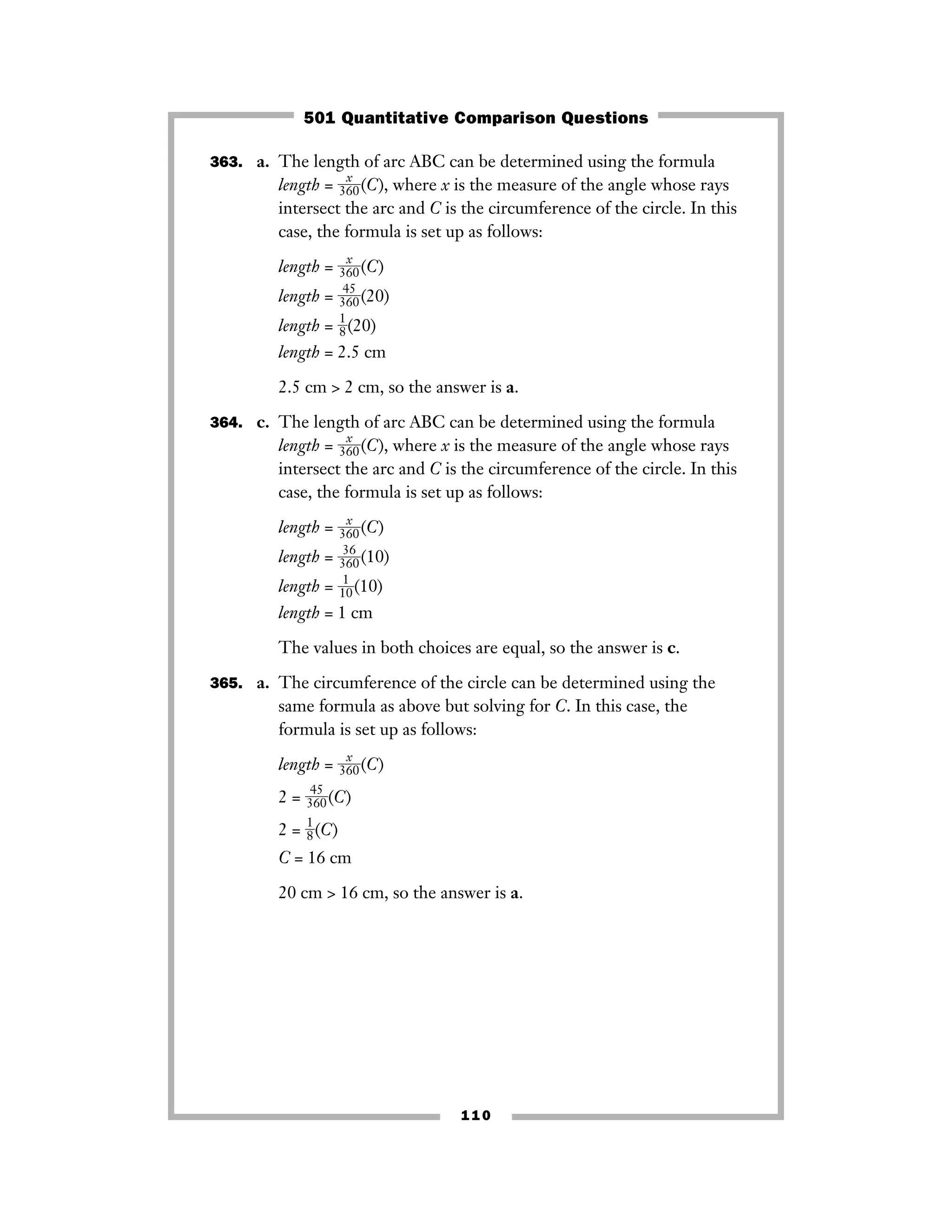 363. a. The length of arc ABC can be determined using the formula
length = ᎏ
36
x
0
ᎏ(C), where x is the measure of the angle whose rays
intersect the arc and C is the circumference of the circle. In this
case, the formula is set up as follows:
length = ᎏ
36
x
0
ᎏ(C)
length = ᎏ
3
4
6
5
0
ᎏ(20)
length = ᎏ
1
8
ᎏ(20)
length = 2.5 cm
2.5 cm > 2 cm, so the answer is a.
364. c. The length of arc ABC can be determined using the formula
length = ᎏ36
x
0ᎏ(C), where x is the measure of the angle whose rays
intersect the arc and C is the circumference of the circle. In this
case, the formula is set up as follows:
length = ᎏ
36
x
0
ᎏ(C)
length = ᎏ
3
3
6
6
0
ᎏ(10)
length = ᎏ
1
1
0
ᎏ(10)
length = 1 cm
The values in both choices are equal, so the answer is c.
365. a. The circumference of the circle can be determined using the
same formula as above but solving for C. In this case, the
formula is set up as follows:
length = ᎏ36
x
0ᎏ(C)
2 = ᎏ
3
4
6
5
0
ᎏ(C)
2 = ᎏ
1
8
ᎏ(C)
C = 16 cm
20 cm > 16 cm, so the answer is a.
110
501 Quantitative Comparison Questions
 