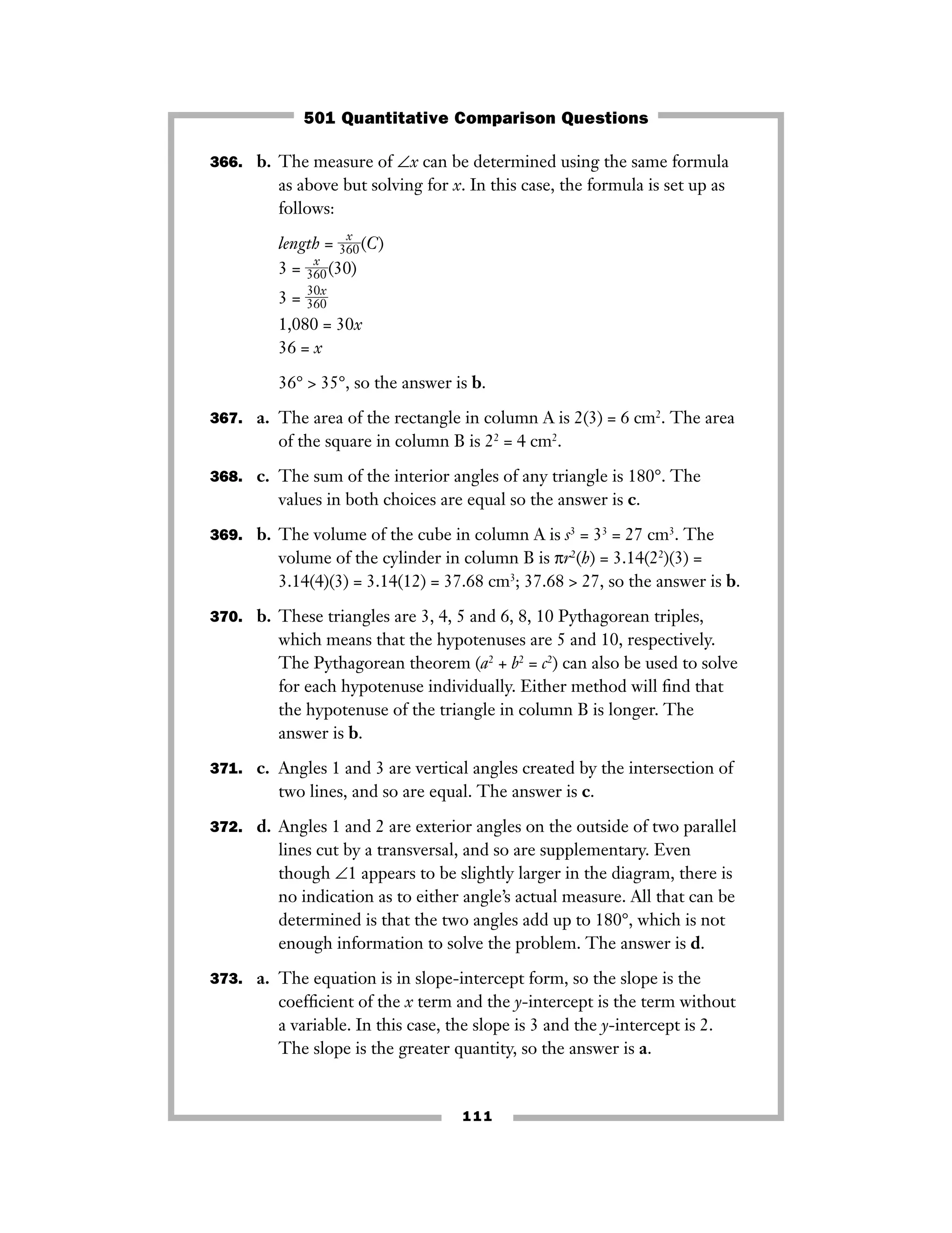 111
366. b. The measure of ∠x can be determined using the same formula
as above but solving for x. In this case, the formula is set up as
follows:
length = ᎏ
36
x
0
ᎏ(C)
3 = ᎏ
36
x
0
ᎏ(30)
3 = ᎏ
3
3
6
0
0
x
ᎏ
1,080 = 30x
36 = x
36° > 35°, so the answer is b.
367. a. The area of the rectangle in column A is 2(3) = 6 cm2
. The area
of the square in column B is 22
= 4 cm2
.
368. c. The sum of the interior angles of any triangle is 180°. The
values in both choices are equal so the answer is c.
369. b. The volume of the cube in column A is s3
= 33
= 27 cm3
. The
volume of the cylinder in column B is πr2
(h) = 3.14(22
)(3) =
3.14(4)(3) = 3.14(12) = 37.68 cm3
; 37.68 > 27, so the answer is b.
370. b. These triangles are 3, 4, 5 and 6, 8, 10 Pythagorean triples,
which means that the hypotenuses are 5 and 10, respectively.
The Pythagorean theorem (a2
+ b2
= c2
) can also be used to solve
for each hypotenuse individually. Either method will ﬁnd that
the hypotenuse of the triangle in column B is longer. The
answer is b.
371. c. Angles 1 and 3 are vertical angles created by the intersection of
two lines, and so are equal. The answer is c.
372. d. Angles 1 and 2 are exterior angles on the outside of two parallel
lines cut by a transversal, and so are supplementary. Even
though ∠1 appears to be slightly larger in the diagram, there is
no indication as to either angle’s actual measure. All that can be
determined is that the two angles add up to 180°, which is not
enough information to solve the problem. The answer is d.
373. a. The equation is in slope-intercept form, so the slope is the
coefﬁcient of the x term and the y-intercept is the term without
a variable. In this case, the slope is 3 and the y-intercept is 2.
The slope is the greater quantity, so the answer is a.
501 Quantitative Comparison Questions
 