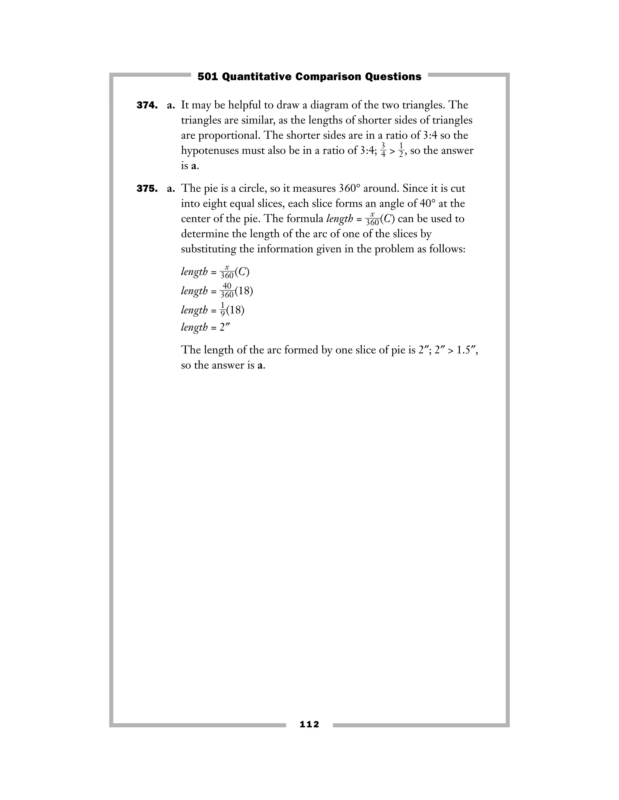 374. a. It may be helpful to draw a diagram of the two triangles. The
triangles are similar, as the lengths of shorter sides of triangles
are proportional. The shorter sides are in a ratio of 3:4 so the
hypotenuses must also be in a ratio of 3:4; ᎏ
3
4
ᎏ > ᎏ
1
2
ᎏ, so the answer
is a.
375. a. The pie is a circle, so it measures 360° around. Since it is cut
into eight equal slices, each slice forms an angle of 40° at the
center of the pie. The formula length = ᎏ
36
x
0
ᎏ(C) can be used to
determine the length of the arc of one of the slices by
substituting the information given in the problem as follows:
length = ᎏ
36
x
0
ᎏ(C)
length = ᎏ3
4
6
0
0ᎏ(18)
length = ᎏ
1
9
ᎏ(18)
length = 2″
The length of the arc formed by one slice of pie is 2″; 2″ > 1.5″,
so the answer is a.
112
501 Quantitative Comparison Questions
 
