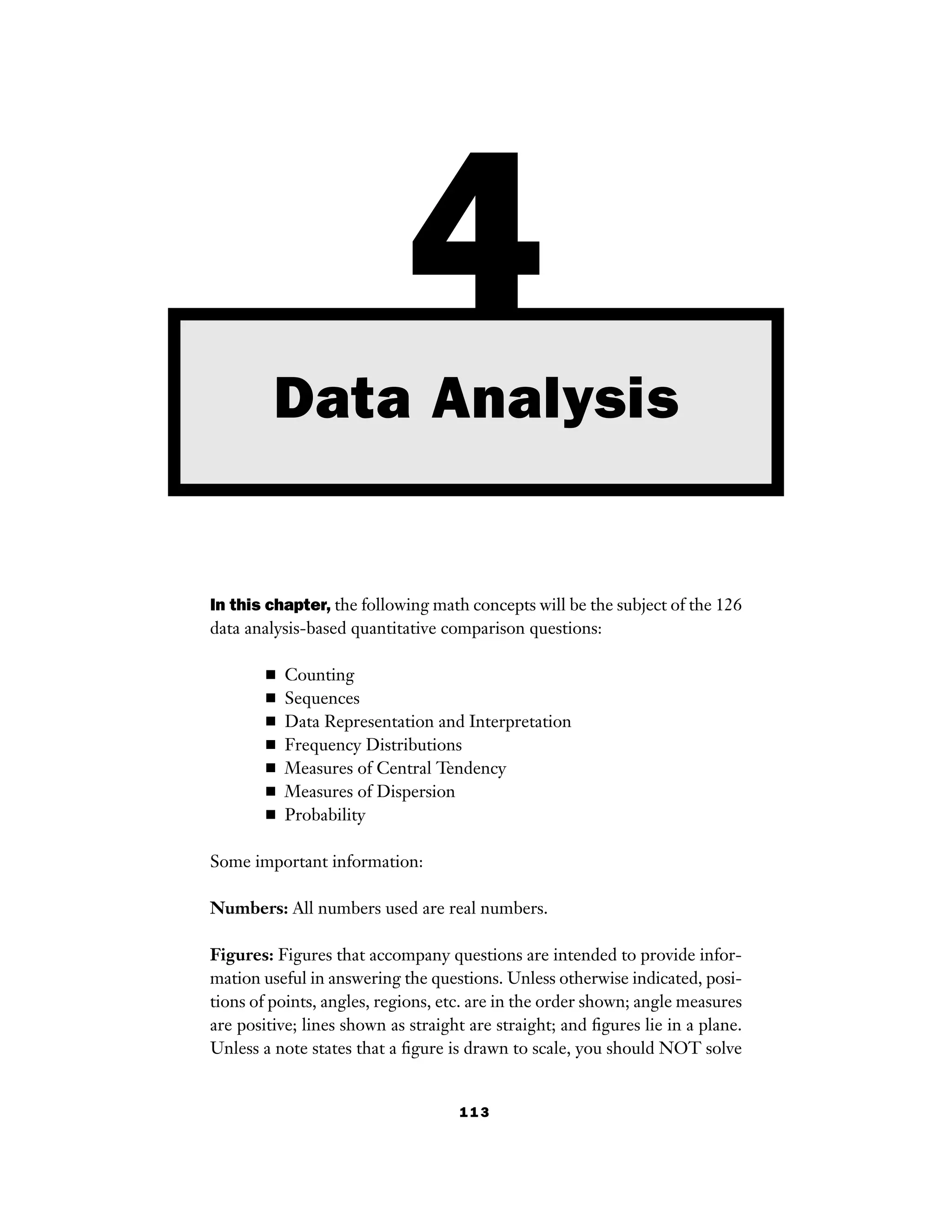113
In this chapter, the following math concepts will be the subject of the 126
data analysis-based quantitative comparison questions:
■ Counting
■ Sequences
■ Data Representation and Interpretation
■ Frequency Distributions
■ Measures of Central Tendency
■ Measures of Dispersion
■ Probability
Some important information:
Numbers: All numbers used are real numbers.
Figures: Figures that accompany questions are intended to provide infor-
mation useful in answering the questions. Unless otherwise indicated, posi-
tions of points, angles, regions, etc. are in the order shown; angle measures
are positive; lines shown as straight are straight; and ﬁgures lie in a plane.
Unless a note states that a ﬁgure is drawn to scale, you should NOT solve
4Data Analysis
 