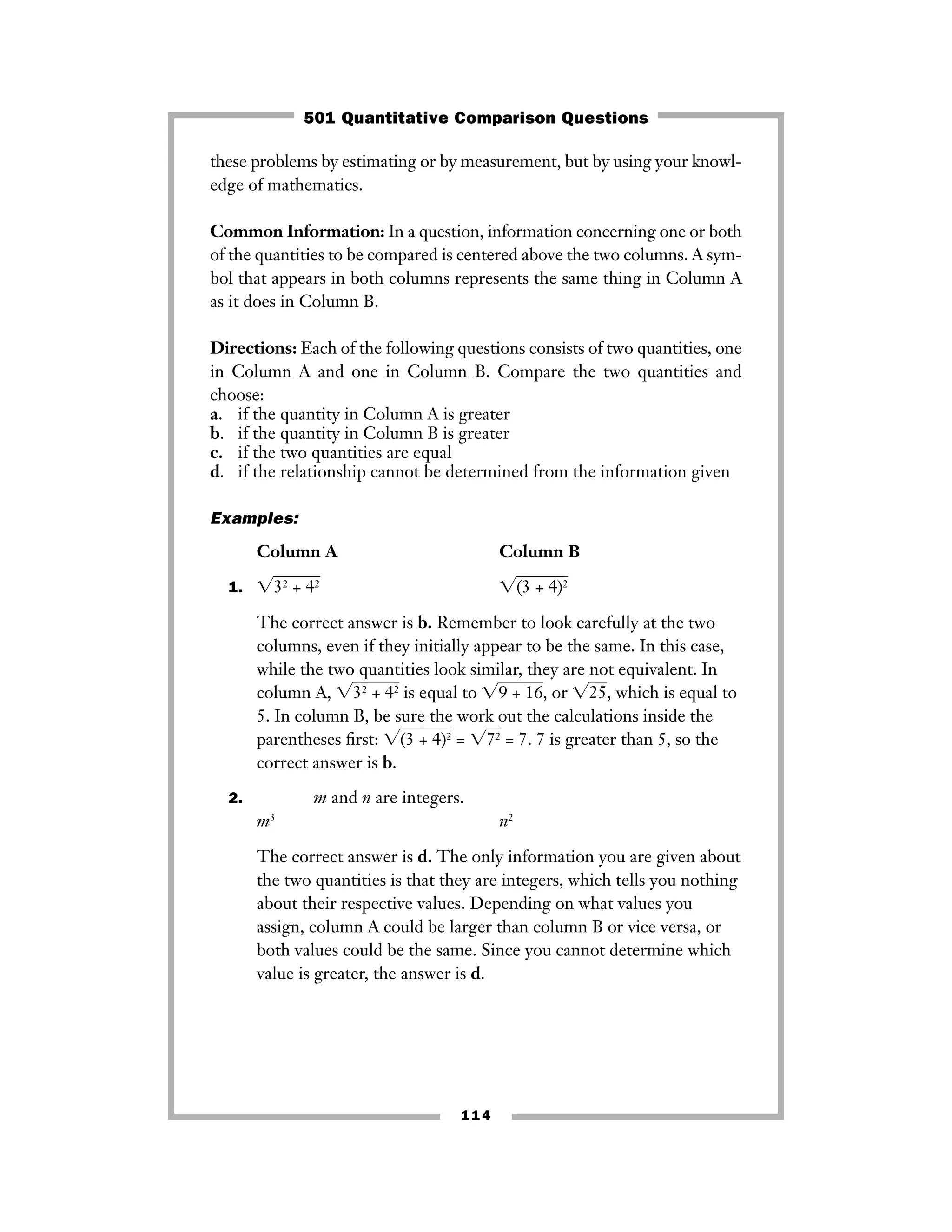 these problems by estimating or by measurement, but by using your knowl-
edge of mathematics.
Common Information: In a question, information concerning one or both
of the quantities to be compared is centered above the two columns. A sym-
bol that appears in both columns represents the same thing in Column A
as it does in Column B.
Directions: Each of the following questions consists of two quantities, one
in Column A and one in Column B. Compare the two quantities and
choose:
a. if the quantity in Column A is greater
b. if the quantity in Column B is greater
c. if the two quantities are equal
d. if the relationship cannot be determined from the information given
Examples:
Column A Column B
1. ͙32 + 42ෆ ͙(3 + 4)ෆ2ෆ
The correct answer is b. Remember to look carefully at the two
columns, even if they initially appear to be the same. In this case,
while the two quantities look similar, they are not equivalent. In
column A, ͙32 + 42ෆ is equal to ͙9 + 16ෆ, or ͙25ෆ, which is equal to
5. In column B, be sure the work out the calculations inside the
parentheses ﬁrst: ͙(3 + 4)ෆ2ෆ = ͙72ෆ = 7. 7 is greater than 5, so the
correct answer is b.
2. m and n are integers.
m3
n2
The correct answer is d. The only information you are given about
the two quantities is that they are integers, which tells you nothing
about their respective values. Depending on what values you
assign, column A could be larger than column B or vice versa, or
both values could be the same. Since you cannot determine which
value is greater, the answer is d.
114
501 Quantitative Comparison Questions
 