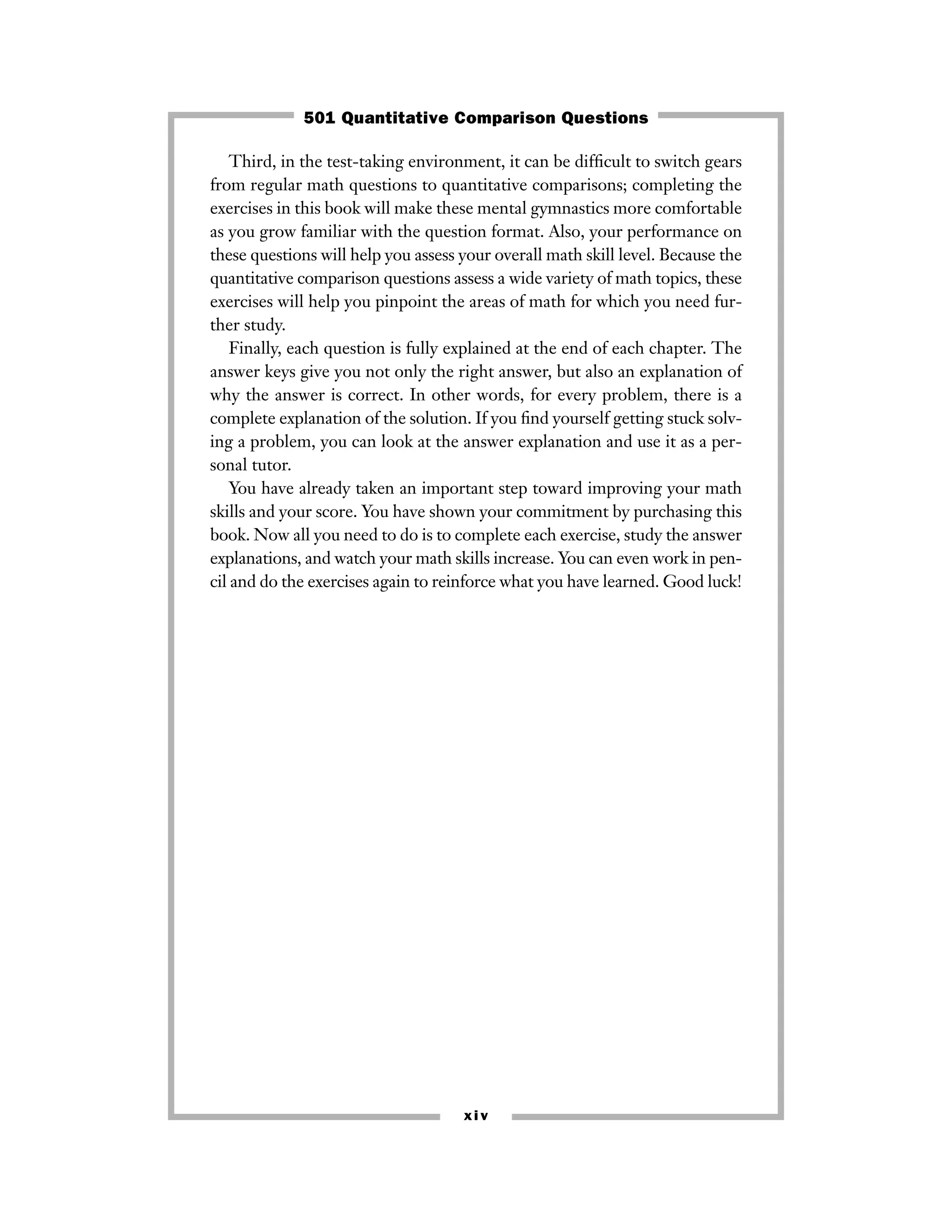 Third, in the test-taking environment, it can be difﬁcult to switch gears
from regular math questions to quantitative comparisons; completing the
exercises in this book will make these mental gymnastics more comfortable
as you grow familiar with the question format. Also, your performance on
these questions will help you assess your overall math skill level. Because the
quantitative comparison questions assess a wide variety of math topics, these
exercises will help you pinpoint the areas of math for which you need fur-
ther study.
Finally, each question is fully explained at the end of each chapter. The
answer keys give you not only the right answer, but also an explanation of
why the answer is correct. In other words, for every problem, there is a
complete explanation of the solution. If you ﬁnd yourself getting stuck solv-
ing a problem, you can look at the answer explanation and use it as a per-
sonal tutor.
You have already taken an important step toward improving your math
skills and your score. You have shown your commitment by purchasing this
book. Now all you need to do is to complete each exercise, study the answer
explanations, and watch your math skills increase. You can even work in pen-
cil and do the exercises again to reinforce what you have learned. Good luck!
xiv
501 Quantitative Comparison Questions
 