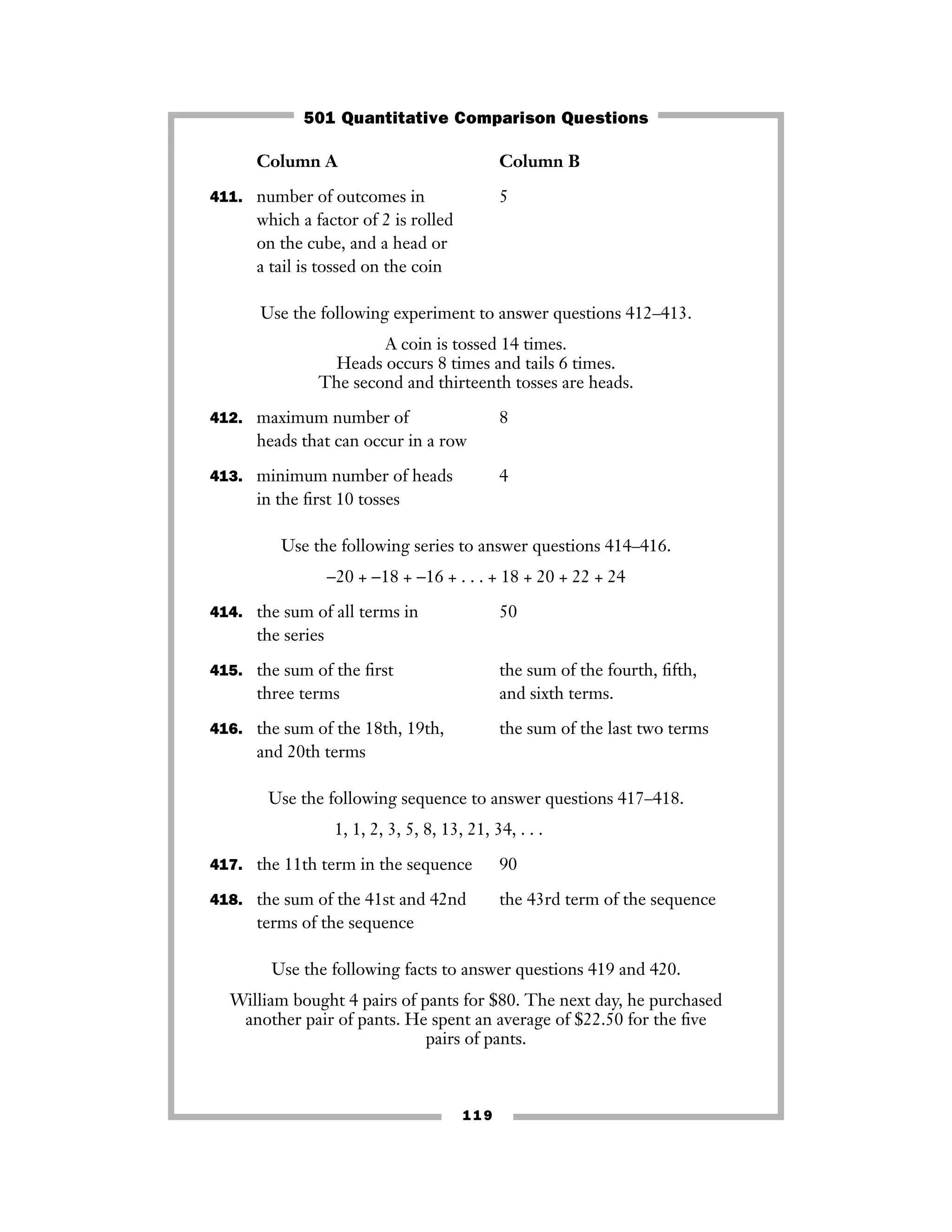119
Column A Column B
411. number of outcomes in 5
which a factor of 2 is rolled
on the cube, and a head or
a tail is tossed on the coin
Use the following experiment to answer questions 412–413.
A coin is tossed 14 times.
Heads occurs 8 times and tails 6 times.
The second and thirteenth tosses are heads.
412. maximum number of 8
heads that can occur in a row
413. minimum number of heads 4
in the ﬁrst 10 tosses
Use the following series to answer questions 414–416.
−20 + −18 + −16 + . . . + 18 + 20 + 22 + 24
414. the sum of all terms in 50
the series
415. the sum of the ﬁrst the sum of the fourth, ﬁfth,
three terms and sixth terms.
416. the sum of the 18th, 19th, the sum of the last two terms
and 20th terms
Use the following sequence to answer questions 417–418.
1, 1, 2, 3, 5, 8, 13, 21, 34, . . .
417. the 11th term in the sequence 90
418. the sum of the 41st and 42nd the 43rd term of the sequence
terms of the sequence
Use the following facts to answer questions 419 and 420.
William bought 4 pairs of pants for $80. The next day, he purchased
another pair of pants. He spent an average of $22.50 for the ﬁve
pairs of pants.
501 Quantitative Comparison Questions
 