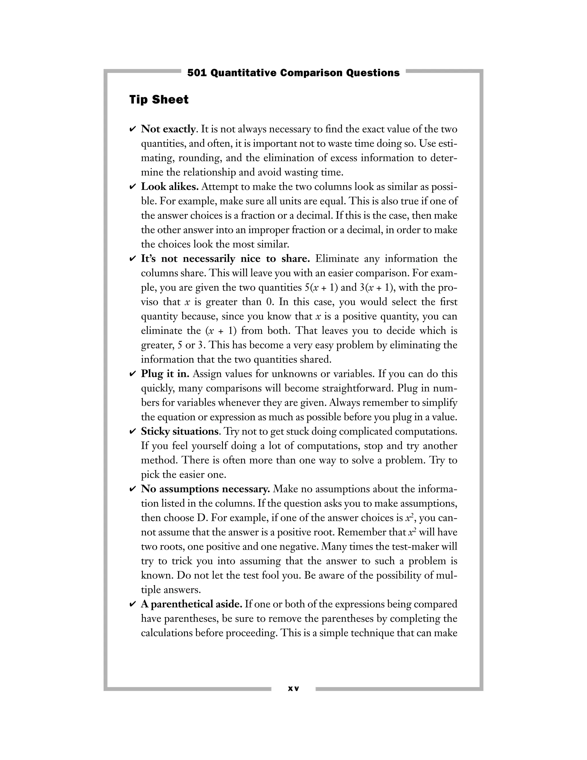 xv
Tip Sheet
✔ Not exactly. It is not always necessary to ﬁnd the exact value of the two
quantities, and often, it is important not to waste time doing so. Use esti-
mating, rounding, and the elimination of excess information to deter-
mine the relationship and avoid wasting time.
✔ Look alikes. Attempt to make the two columns look as similar as possi-
ble. For example, make sure all units are equal. This is also true if one of
the answer choices is a fraction or a decimal. If this is the case, then make
the other answer into an improper fraction or a decimal, in order to make
the choices look the most similar.
✔ It’s not necessarily nice to share. Eliminate any information the
columns share. This will leave you with an easier comparison. For exam-
ple, you are given the two quantities 5(x + 1) and 3(x + 1), with the pro-
viso that x is greater than 0. In this case, you would select the ﬁrst
quantity because, since you know that x is a positive quantity, you can
eliminate the (x + 1) from both. That leaves you to decide which is
greater, 5 or 3. This has become a very easy problem by eliminating the
information that the two quantities shared.
✔ Plug it in. Assign values for unknowns or variables. If you can do this
quickly, many comparisons will become straightforward. Plug in num-
bers for variables whenever they are given. Always remember to simplify
the equation or expression as much as possible before you plug in a value.
✔ Sticky situations. Try not to get stuck doing complicated computations.
If you feel yourself doing a lot of computations, stop and try another
method. There is often more than one way to solve a problem. Try to
pick the easier one.
✔ No assumptions necessary. Make no assumptions about the informa-
tion listed in the columns. If the question asks you to make assumptions,
then choose D. For example, if one of the answer choices is x2
, you can-
not assume that the answer is a positive root. Remember that x2
will have
two roots, one positive and one negative. Many times the test-maker will
try to trick you into assuming that the answer to such a problem is
known. Do not let the test fool you. Be aware of the possibility of mul-
tiple answers.
✔ A parenthetical aside. If one or both of the expressions being compared
have parentheses, be sure to remove the parentheses by completing the
calculations before proceeding. This is a simple technique that can make
501 Quantitative Comparison Questions
 