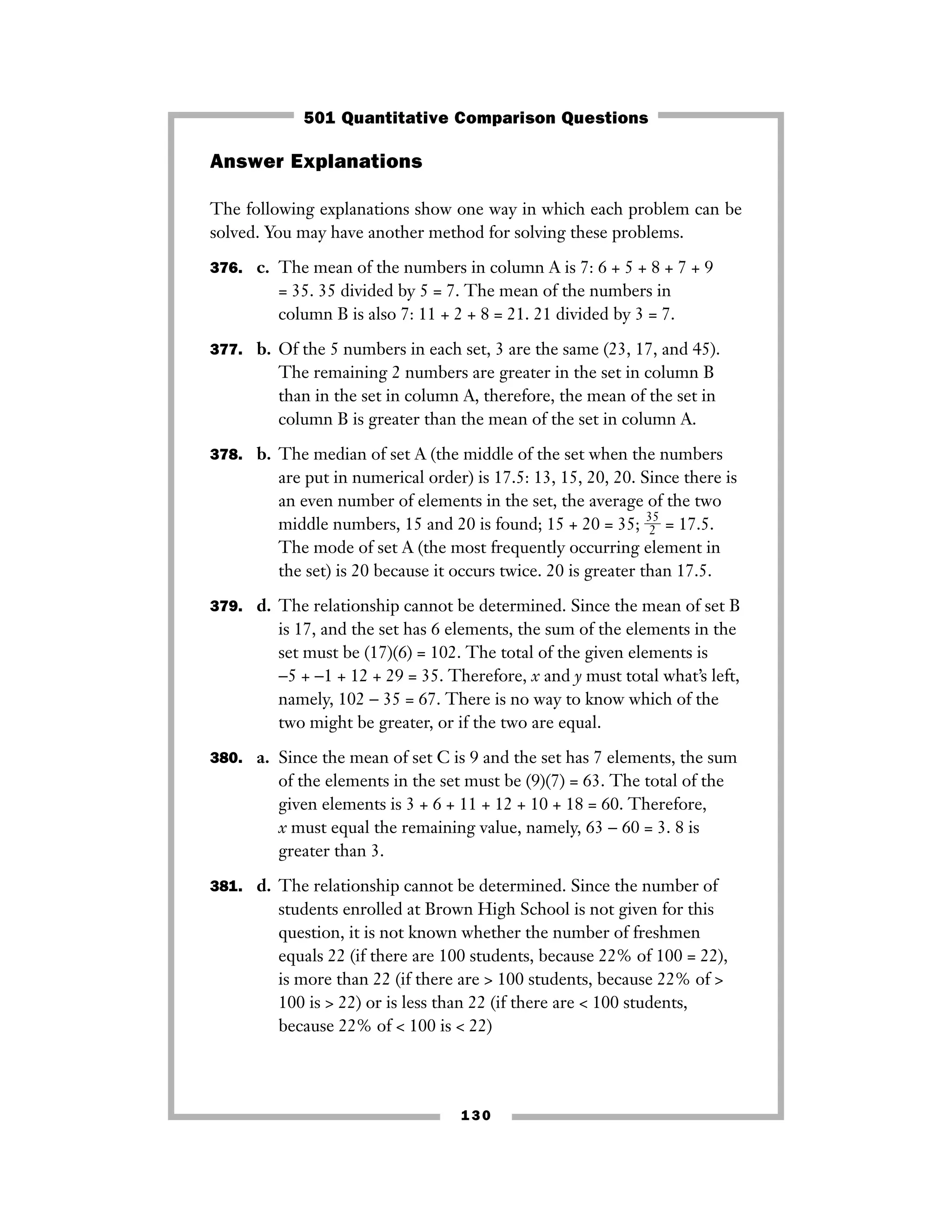 Answer Explanations
The following explanations show one way in which each problem can be
solved. You may have another method for solving these problems.
376. c. The mean of the numbers in column A is 7: 6 + 5 + 8 + 7 + 9
= 35. 35 divided by 5 = 7. The mean of the numbers in
column B is also 7: 11 + 2 + 8 = 21. 21 divided by 3 = 7.
377. b. Of the 5 numbers in each set, 3 are the same (23, 17, and 45).
The remaining 2 numbers are greater in the set in column B
than in the set in column A, therefore, the mean of the set in
column B is greater than the mean of the set in column A.
378. b. The median of set A (the middle of the set when the numbers
are put in numerical order) is 17.5: 13, 15, 20, 20. Since there is
an even number of elements in the set, the average of the two
middle numbers, 15 and 20 is found; 15 + 20 = 35; ᎏ
3
2
5
ᎏ = 17.5.
The mode of set A (the most frequently occurring element in
the set) is 20 because it occurs twice. 20 is greater than 17.5.
379. d. The relationship cannot be determined. Since the mean of set B
is 17, and the set has 6 elements, the sum of the elements in the
set must be (17)(6) = 102. The total of the given elements is
−5 + −1 + 12 + 29 = 35. Therefore, x and y must total what’s left,
namely, 102 − 35 = 67. There is no way to know which of the
two might be greater, or if the two are equal.
380. a. Since the mean of set C is 9 and the set has 7 elements, the sum
of the elements in the set must be (9)(7) = 63. The total of the
given elements is 3 + 6 + 11 + 12 + 10 + 18 = 60. Therefore,
x must equal the remaining value, namely, 63 − 60 = 3. 8 is
greater than 3.
381. d. The relationship cannot be determined. Since the number of
students enrolled at Brown High School is not given for this
question, it is not known whether the number of freshmen
equals 22 (if there are 100 students, because 22% of 100 = 22),
is more than 22 (if there are > 100 students, because 22% of >
100 is > 22) or is less than 22 (if there are < 100 students,
because 22% of < 100 is < 22)
130
501 Quantitative Comparison Questions
 