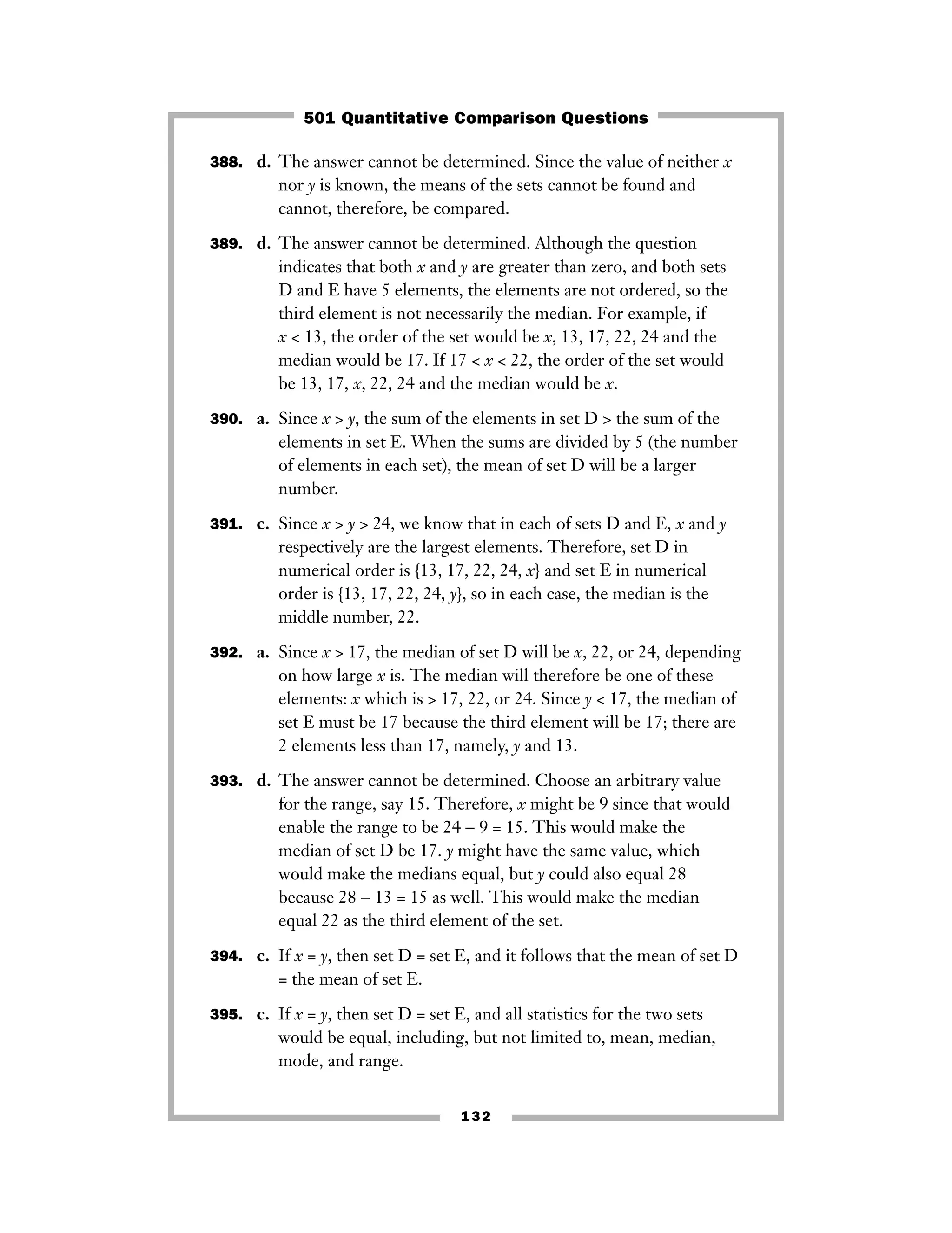 388. d. The answer cannot be determined. Since the value of neither x
nor y is known, the means of the sets cannot be found and
cannot, therefore, be compared.
389. d. The answer cannot be determined. Although the question
indicates that both x and y are greater than zero, and both sets
D and E have 5 elements, the elements are not ordered, so the
third element is not necessarily the median. For example, if
x < 13, the order of the set would be x, 13, 17, 22, 24 and the
median would be 17. If 17 < x < 22, the order of the set would
be 13, 17, x, 22, 24 and the median would be x.
390. a. Since x > y, the sum of the elements in set D > the sum of the
elements in set E. When the sums are divided by 5 (the number
of elements in each set), the mean of set D will be a larger
number.
391. c. Since x > y > 24, we know that in each of sets D and E, x and y
respectively are the largest elements. Therefore, set D in
numerical order is {13, 17, 22, 24, x} and set E in numerical
order is {13, 17, 22, 24, y}, so in each case, the median is the
middle number, 22.
392. a. Since x > 17, the median of set D will be x, 22, or 24, depending
on how large x is. The median will therefore be one of these
elements: x which is > 17, 22, or 24. Since y < 17, the median of
set E must be 17 because the third element will be 17; there are
2 elements less than 17, namely, y and 13.
393. d. The answer cannot be determined. Choose an arbitrary value
for the range, say 15. Therefore, x might be 9 since that would
enable the range to be 24 − 9 = 15. This would make the
median of set D be 17. y might have the same value, which
would make the medians equal, but y could also equal 28
because 28 − 13 = 15 as well. This would make the median
equal 22 as the third element of the set.
394. c. If x = y, then set D = set E, and it follows that the mean of set D
= the mean of set E.
395. c. If x = y, then set D = set E, and all statistics for the two sets
would be equal, including, but not limited to, mean, median,
mode, and range.
132
501 Quantitative Comparison Questions
 