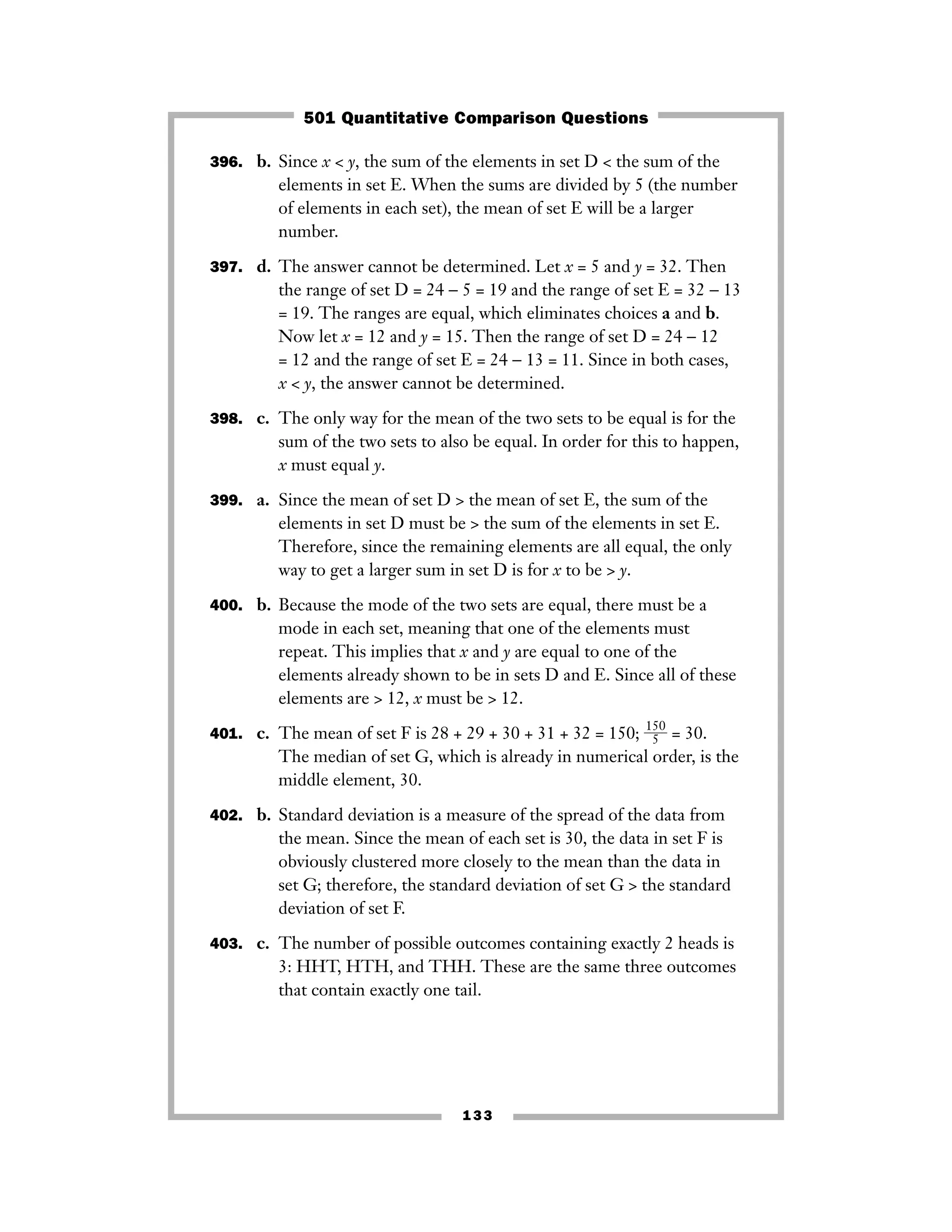 133
396. b. Since x < y, the sum of the elements in set D < the sum of the
elements in set E. When the sums are divided by 5 (the number
of elements in each set), the mean of set E will be a larger
number.
397. d. The answer cannot be determined. Let x = 5 and y = 32. Then
the range of set D = 24 − 5 = 19 and the range of set E = 32 − 13
= 19. The ranges are equal, which eliminates choices a and b.
Now let x = 12 and y = 15. Then the range of set D = 24 − 12
= 12 and the range of set E = 24 − 13 = 11. Since in both cases,
x < y, the answer cannot be determined.
398. c. The only way for the mean of the two sets to be equal is for the
sum of the two sets to also be equal. In order for this to happen,
x must equal y.
399. a. Since the mean of set D > the mean of set E, the sum of the
elements in set D must be > the sum of the elements in set E.
Therefore, since the remaining elements are all equal, the only
way to get a larger sum in set D is for x to be > y.
400. b. Because the mode of the two sets are equal, there must be a
mode in each set, meaning that one of the elements must
repeat. This implies that x and y are equal to one of the
elements already shown to be in sets D and E. Since all of these
elements are > 12, x must be > 12.
401. c. The mean of set F is 28 + 29 + 30 + 31 + 32 = 150; ᎏ
15
5
0
ᎏ = 30.
The median of set G, which is already in numerical order, is the
middle element, 30.
402. b. Standard deviation is a measure of the spread of the data from
the mean. Since the mean of each set is 30, the data in set F is
obviously clustered more closely to the mean than the data in
set G; therefore, the standard deviation of set G > the standard
deviation of set F.
403. c. The number of possible outcomes containing exactly 2 heads is
3: HHT, HTH, and THH. These are the same three outcomes
that contain exactly one tail.
501 Quantitative Comparison Questions
 