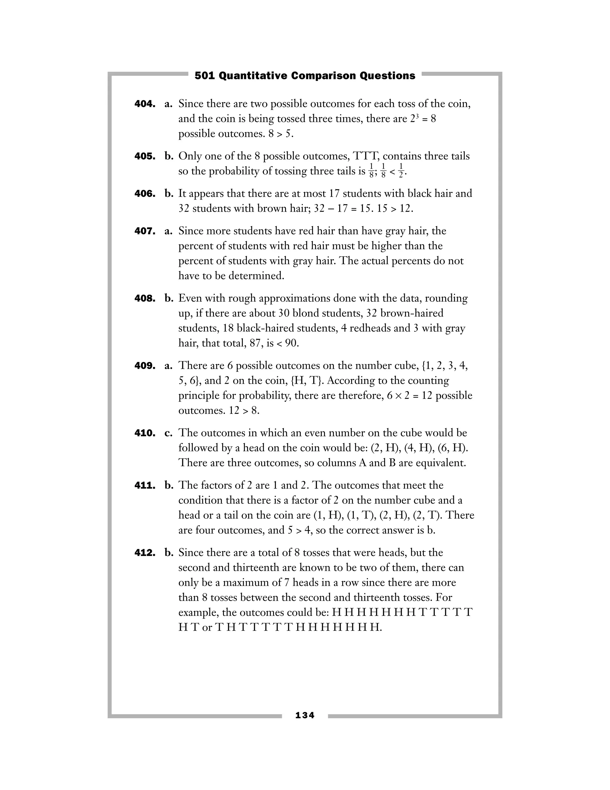 404. a. Since there are two possible outcomes for each toss of the coin,
and the coin is being tossed three times, there are 23
= 8
possible outcomes. 8 > 5.
405. b. Only one of the 8 possible outcomes, TTT, contains three tails
so the probability of tossing three tails is ᎏ
1
8
ᎏ; ᎏ
1
8
ᎏ < ᎏ
1
2
ᎏ.
406. b. It appears that there are at most 17 students with black hair and
32 students with brown hair; 32 − 17 = 15. 15 > 12.
407. a. Since more students have red hair than have gray hair, the
percent of students with red hair must be higher than the
percent of students with gray hair. The actual percents do not
have to be determined.
408. b. Even with rough approximations done with the data, rounding
up, if there are about 30 blond students, 32 brown-haired
students, 18 black-haired students, 4 redheads and 3 with gray
hair, that total, 87, is < 90.
409. a. There are 6 possible outcomes on the number cube, {1, 2, 3, 4,
5, 6}, and 2 on the coin, {H, T}. According to the counting
principle for probability, there are therefore, 6 × 2 = 12 possible
outcomes. 12 > 8.
410. c. The outcomes in which an even number on the cube would be
followed by a head on the coin would be: (2, H), (4, H), (6, H).
There are three outcomes, so columns A and B are equivalent.
411. b. The factors of 2 are 1 and 2. The outcomes that meet the
condition that there is a factor of 2 on the number cube and a
head or a tail on the coin are (1, H), (1, T), (2, H), (2, T). There
are four outcomes, and 5 > 4, so the correct answer is b.
412. b. Since there are a total of 8 tosses that were heads, but the
second and thirteenth are known to be two of them, there can
only be a maximum of 7 heads in a row since there are more
than 8 tosses between the second and thirteenth tosses. For
example, the outcomes could be: H H H H H H H T T T T T
H T or T H T T T T T H H H H H H H.
134
501 Quantitative Comparison Questions
 