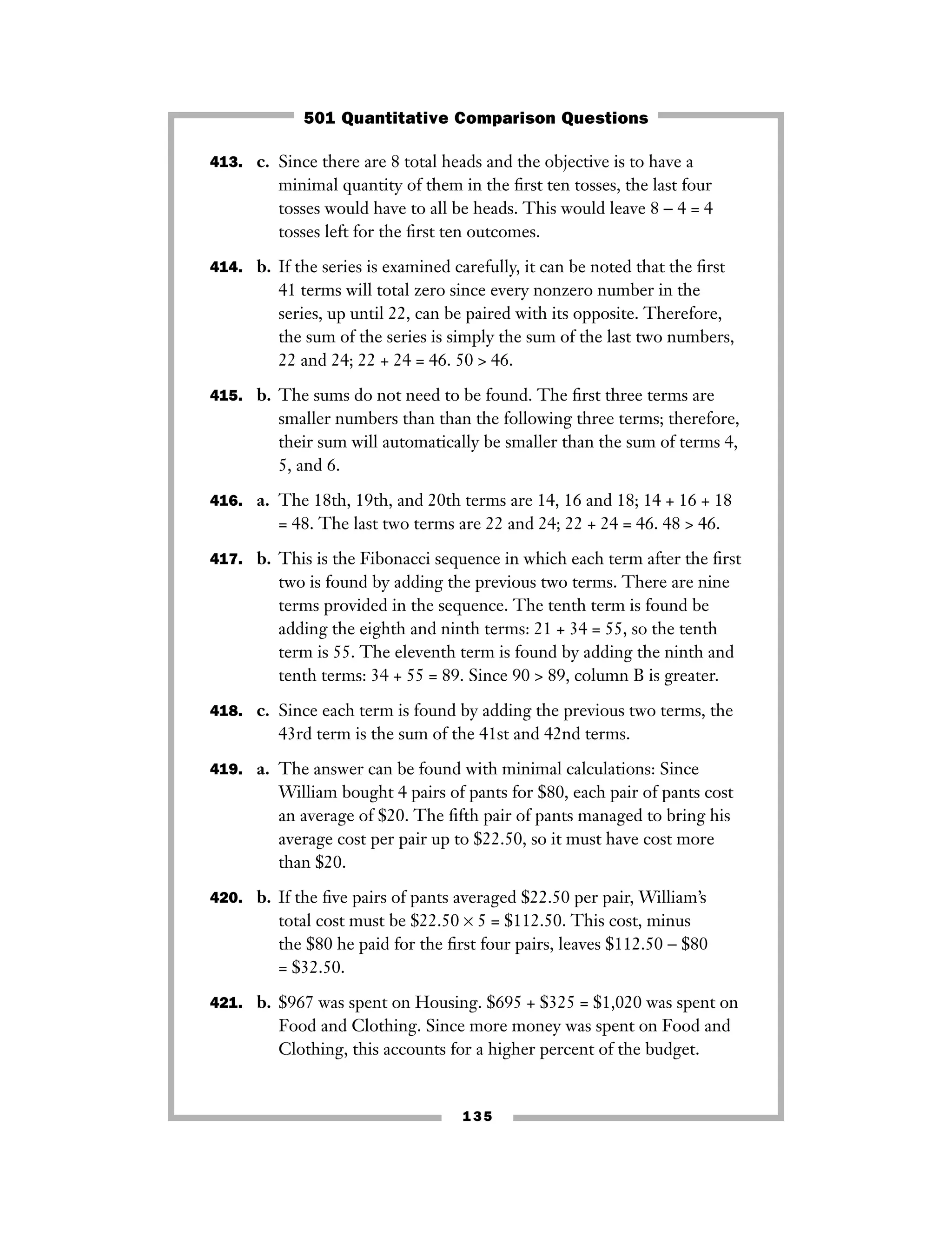 135
413. c. Since there are 8 total heads and the objective is to have a
minimal quantity of them in the ﬁrst ten tosses, the last four
tosses would have to all be heads. This would leave 8 − 4 = 4
tosses left for the ﬁrst ten outcomes.
414. b. If the series is examined carefully, it can be noted that the ﬁrst
41 terms will total zero since every nonzero number in the
series, up until 22, can be paired with its opposite. Therefore,
the sum of the series is simply the sum of the last two numbers,
22 and 24; 22 + 24 = 46. 50 > 46.
415. b. The sums do not need to be found. The ﬁrst three terms are
smaller numbers than than the following three terms; therefore,
their sum will automatically be smaller than the sum of terms 4,
5, and 6.
416. a. The 18th, 19th, and 20th terms are 14, 16 and 18; 14 + 16 + 18
= 48. The last two terms are 22 and 24; 22 + 24 = 46. 48 > 46.
417. b. This is the Fibonacci sequence in which each term after the ﬁrst
two is found by adding the previous two terms. There are nine
terms provided in the sequence. The tenth term is found be
adding the eighth and ninth terms: 21 + 34 = 55, so the tenth
term is 55. The eleventh term is found by adding the ninth and
tenth terms: 34 + 55 = 89. Since 90 > 89, column B is greater.
418. c. Since each term is found by adding the previous two terms, the
43rd term is the sum of the 41st and 42nd terms.
419. a. The answer can be found with minimal calculations: Since
William bought 4 pairs of pants for $80, each pair of pants cost
an average of $20. The ﬁfth pair of pants managed to bring his
average cost per pair up to $22.50, so it must have cost more
than $20.
420. b. If the ﬁve pairs of pants averaged $22.50 per pair, William’s
total cost must be $22.50 × 5 = $112.50. This cost, minus
the $80 he paid for the ﬁrst four pairs, leaves $112.50 − $80
= $32.50.
421. b. $967 was spent on Housing. $695 + $325 = $1,020 was spent on
Food and Clothing. Since more money was spent on Food and
Clothing, this accounts for a higher percent of the budget.
501 Quantitative Comparison Questions
 