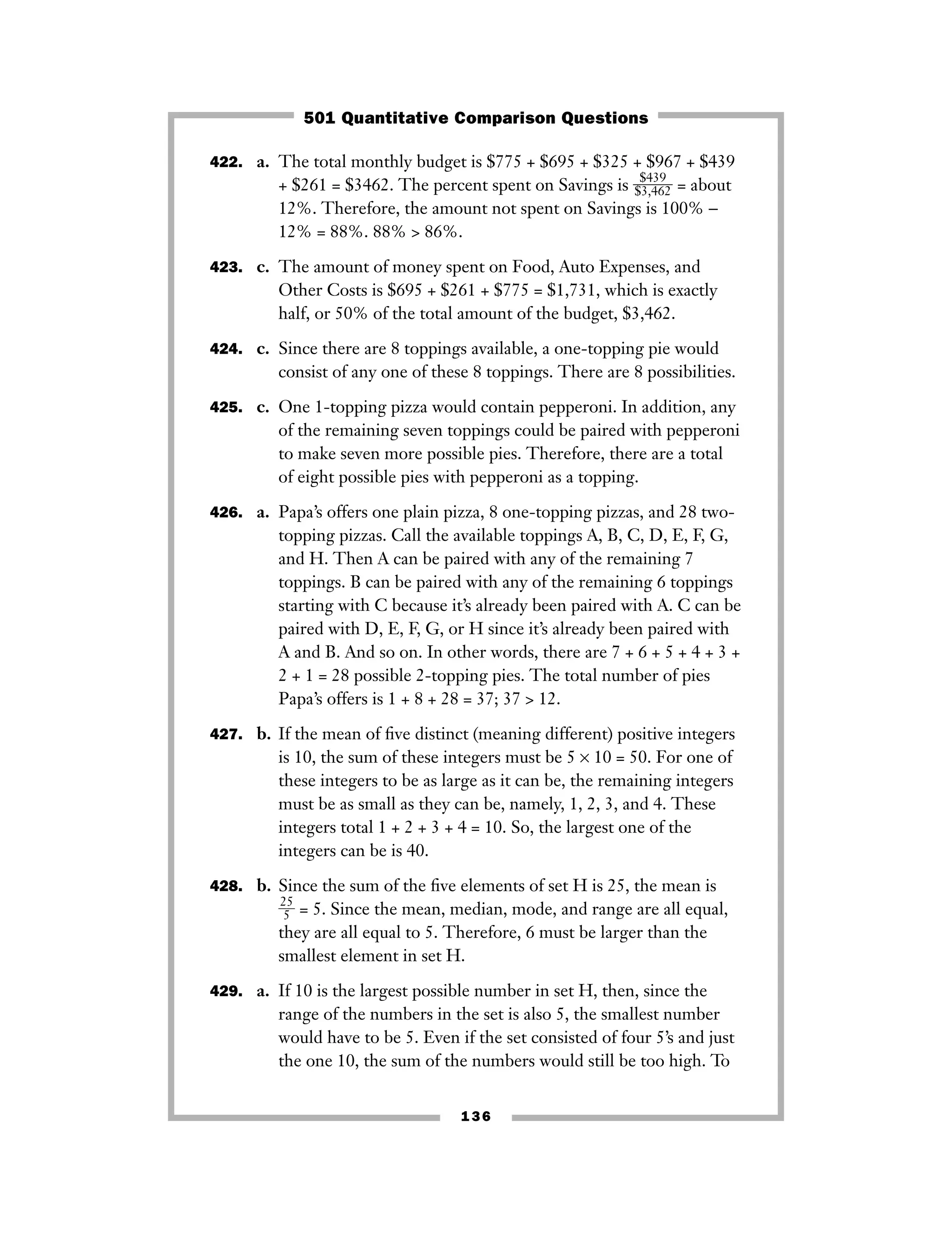 422. a. The total monthly budget is $775 + $695 + $325 + $967 + $439
+ $261 = $3462. The percent spent on Savings is ᎏ
$
$
3
4
,4
3
6
9
2
ᎏ = about
12%. Therefore, the amount not spent on Savings is 100% −
12% = 88%. 88% > 86%.
423. c. The amount of money spent on Food, Auto Expenses, and
Other Costs is $695 + $261 + $775 = $1,731, which is exactly
half, or 50% of the total amount of the budget, $3,462.
424. c. Since there are 8 toppings available, a one-topping pie would
consist of any one of these 8 toppings. There are 8 possibilities.
425. c. One 1-topping pizza would contain pepperoni. In addition, any
of the remaining seven toppings could be paired with pepperoni
to make seven more possible pies. Therefore, there are a total
of eight possible pies with pepperoni as a topping.
426. a. Papa’s offers one plain pizza, 8 one-topping pizzas, and 28 two-
topping pizzas. Call the available toppings A, B, C, D, E, F, G,
and H. Then A can be paired with any of the remaining 7
toppings. B can be paired with any of the remaining 6 toppings
starting with C because it’s already been paired with A. C can be
paired with D, E, F, G, or H since it’s already been paired with
A and B. And so on. In other words, there are 7 + 6 + 5 + 4 + 3 +
2 + 1 = 28 possible 2-topping pies. The total number of pies
Papa’s offers is 1 + 8 + 28 = 37; 37 > 12.
427. b. If the mean of ﬁve distinct (meaning different) positive integers
is 10, the sum of these integers must be 5 × 10 = 50. For one of
these integers to be as large as it can be, the remaining integers
must be as small as they can be, namely, 1, 2, 3, and 4. These
integers total 1 + 2 + 3 + 4 = 10. So, the largest one of the
integers can be is 40.
428. b. Since the sum of the ﬁve elements of set H is 25, the mean is
ᎏ
2
5
5
ᎏ = 5. Since the mean, median, mode, and range are all equal,
they are all equal to 5. Therefore, 6 must be larger than the
smallest element in set H.
429. a. If 10 is the largest possible number in set H, then, since the
range of the numbers in the set is also 5, the smallest number
would have to be 5. Even if the set consisted of four 5’s and just
the one 10, the sum of the numbers would still be too high. To
136
501 Quantitative Comparison Questions
 