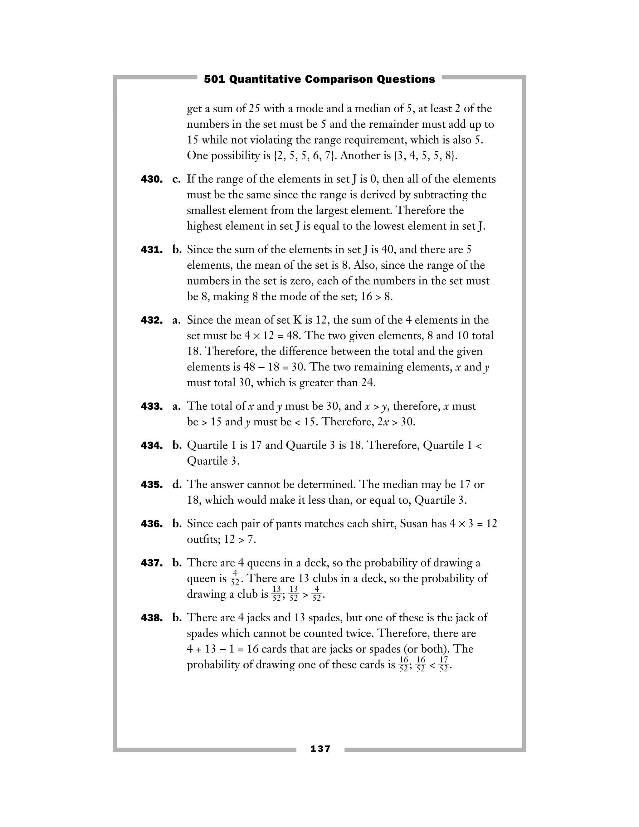 137
get a sum of 25 with a mode and a median of 5, at least 2 of the
numbers in the set must be 5 and the remainder must add up to
15 while not violating the range requirement, which is also 5.
One possibility is {2, 5, 5, 6, 7}. Another is {3, 4, 5, 5, 8}.
430. c. If the range of the elements in set J is 0, then all of the elements
must be the same since the range is derived by subtracting the
smallest element from the largest element. Therefore the
highest element in set J is equal to the lowest element in set J.
431. b. Since the sum of the elements in set J is 40, and there are 5
elements, the mean of the set is 8. Also, since the range of the
numbers in the set is zero, each of the numbers in the set must
be 8, making 8 the mode of the set; 16 > 8.
432. a. Since the mean of set K is 12, the sum of the 4 elements in the
set must be 4 × 12 = 48. The two given elements, 8 and 10 total
18. Therefore, the difference between the total and the given
elements is 48 − 18 = 30. The two remaining elements, x and y
must total 30, which is greater than 24.
433. a. The total of x and y must be 30, and x > y, therefore, x must
be > 15 and y must be < 15. Therefore, 2x > 30.
434. b. Quartile 1 is 17 and Quartile 3 is 18. Therefore, Quartile 1 <
Quartile 3.
435. d. The answer cannot be determined. The median may be 17 or
18, which would make it less than, or equal to, Quartile 3.
436. b. Since each pair of pants matches each shirt, Susan has 4 × 3 = 12
outﬁts; 12 > 7.
437. b. There are 4 queens in a deck, so the probability of drawing a
queen is ᎏ
5
4
2
ᎏ. There are 13 clubs in a deck, so the probability of
drawing a club is ᎏ
1
5
3
2
ᎏ; ᎏ
1
5
3
2
ᎏ > ᎏ
5
4
2
ᎏ.
438. b. There are 4 jacks and 13 spades, but one of these is the jack of
spades which cannot be counted twice. Therefore, there are
4 + 13 − 1 = 16 cards that are jacks or spades (or both). The
probability of drawing one of these cards is ᎏ
1
5
6
2
ᎏ; ᎏ
1
5
6
2
ᎏ < ᎏ
1
5
7
2
ᎏ.
501 Quantitative Comparison Questions
 
