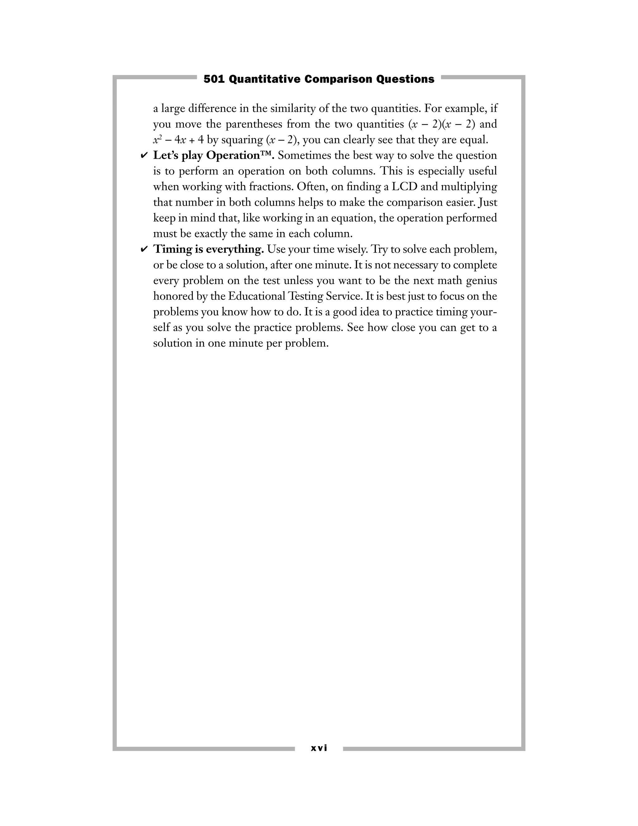 a large difference in the similarity of the two quantities. For example, if
you move the parentheses from the two quantities (x − 2)(x − 2) and
x2
− 4x + 4 by squaring (x − 2), you can clearly see that they are equal.
✔ Let’s play Operation™. Sometimes the best way to solve the question
is to perform an operation on both columns. This is especially useful
when working with fractions. Often, on ﬁnding a LCD and multiplying
that number in both columns helps to make the comparison easier. Just
keep in mind that, like working in an equation, the operation performed
must be exactly the same in each column.
✔ Timing is everything. Use your time wisely. Try to solve each problem,
or be close to a solution, after one minute. It is not necessary to complete
every problem on the test unless you want to be the next math genius
honored by the Educational Testing Service. It is best just to focus on the
problems you know how to do. It is a good idea to practice timing your-
self as you solve the practice problems. See how close you can get to a
solution in one minute per problem.
xvi
501 Quantitative Comparison Questions
 