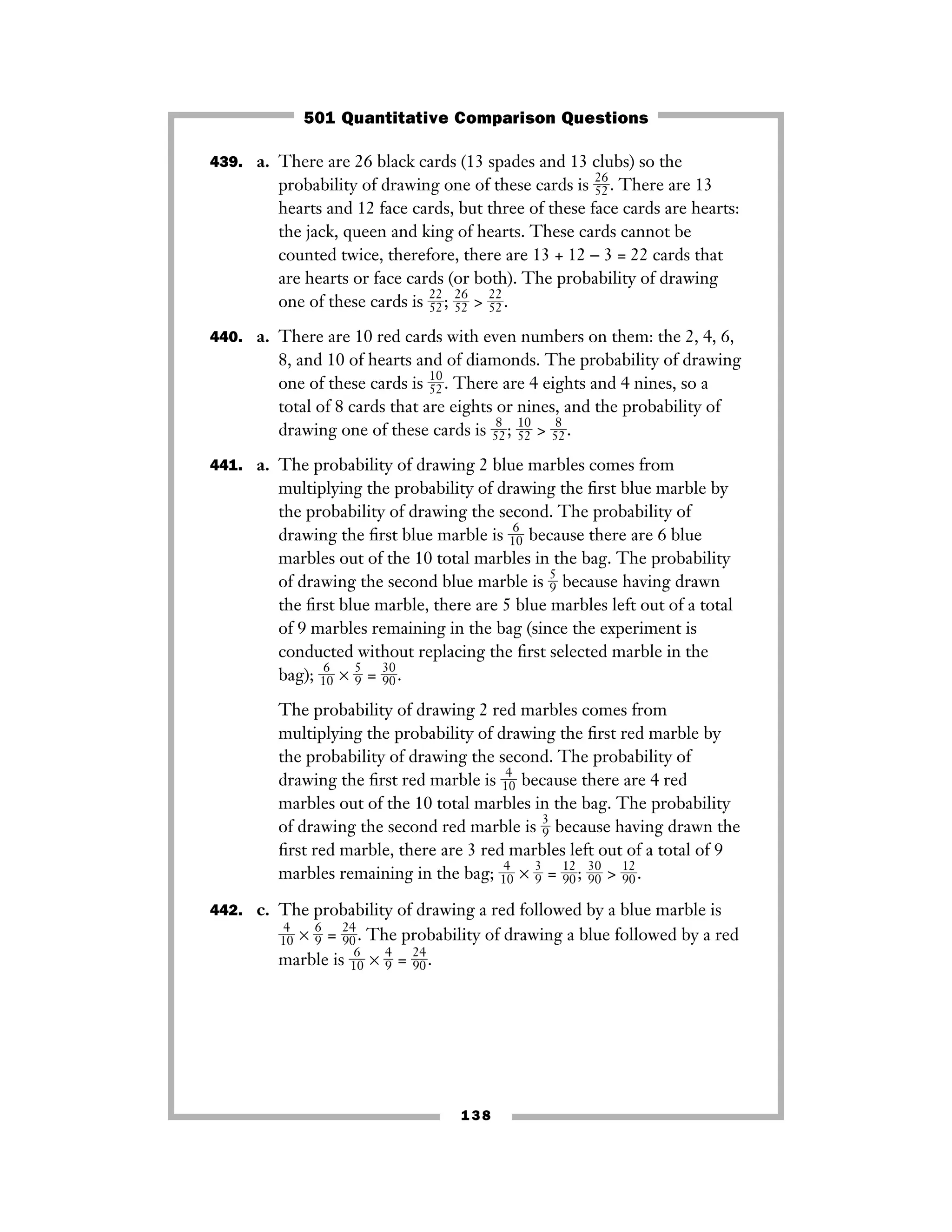 439. a. There are 26 black cards (13 spades and 13 clubs) so the
probability of drawing one of these cards is ᎏ
2
5
6
2
ᎏ. There are 13
hearts and 12 face cards, but three of these face cards are hearts:
the jack, queen and king of hearts. These cards cannot be
counted twice, therefore, there are 13 + 12 − 3 = 22 cards that
are hearts or face cards (or both). The probability of drawing
one of these cards is ᎏ
2
5
2
2
ᎏ; ᎏ
2
5
6
2
ᎏ > ᎏ
2
5
2
2
ᎏ.
440. a. There are 10 red cards with even numbers on them: the 2, 4, 6,
8, and 10 of hearts and of diamonds. The probability of drawing
one of these cards is ᎏ
1
5
0
2
ᎏ. There are 4 eights and 4 nines, so a
total of 8 cards that are eights or nines, and the probability of
drawing one of these cards is ᎏ5
8
2ᎏ; ᎏ
1
5
0
2
ᎏ > ᎏ5
8
2ᎏ.
441. a. The probability of drawing 2 blue marbles comes from
multiplying the probability of drawing the ﬁrst blue marble by
the probability of drawing the second. The probability of
drawing the ﬁrst blue marble is ᎏ1
6
0ᎏ because there are 6 blue
marbles out of the 10 total marbles in the bag. The probability
of drawing the second blue marble is ᎏ
5
9
ᎏ because having drawn
the ﬁrst blue marble, there are 5 blue marbles left out of a total
of 9 marbles remaining in the bag (since the experiment is
conducted without replacing the ﬁrst selected marble in the
bag); ᎏ1
6
0ᎏ × ᎏ
5
9
ᎏ = ᎏ
3
9
0
0
ᎏ.
The probability of drawing 2 red marbles comes from
multiplying the probability of drawing the ﬁrst red marble by
the probability of drawing the second. The probability of
drawing the ﬁrst red marble is ᎏ1
4
0ᎏ because there are 4 red
marbles out of the 10 total marbles in the bag. The probability
of drawing the second red marble is ᎏ
3
9
ᎏ because having drawn the
ﬁrst red marble, there are 3 red marbles left out of a total of 9
marbles remaining in the bag; ᎏ
1
4
0
ᎏ × ᎏ
3
9
ᎏ = ᎏ
1
9
2
0
ᎏ; ᎏ
3
9
0
0
ᎏ > ᎏ
1
9
2
0
ᎏ.
442. c. The probability of drawing a red followed by a blue marble is
ᎏ
1
4
0
ᎏ × ᎏ
6
9
ᎏ = ᎏ
2
9
4
0
ᎏ. The probability of drawing a blue followed by a red
marble is ᎏ
1
6
0
ᎏ × ᎏ
4
9
ᎏ = ᎏ
2
9
4
0
ᎏ.
138
501 Quantitative Comparison Questions
 