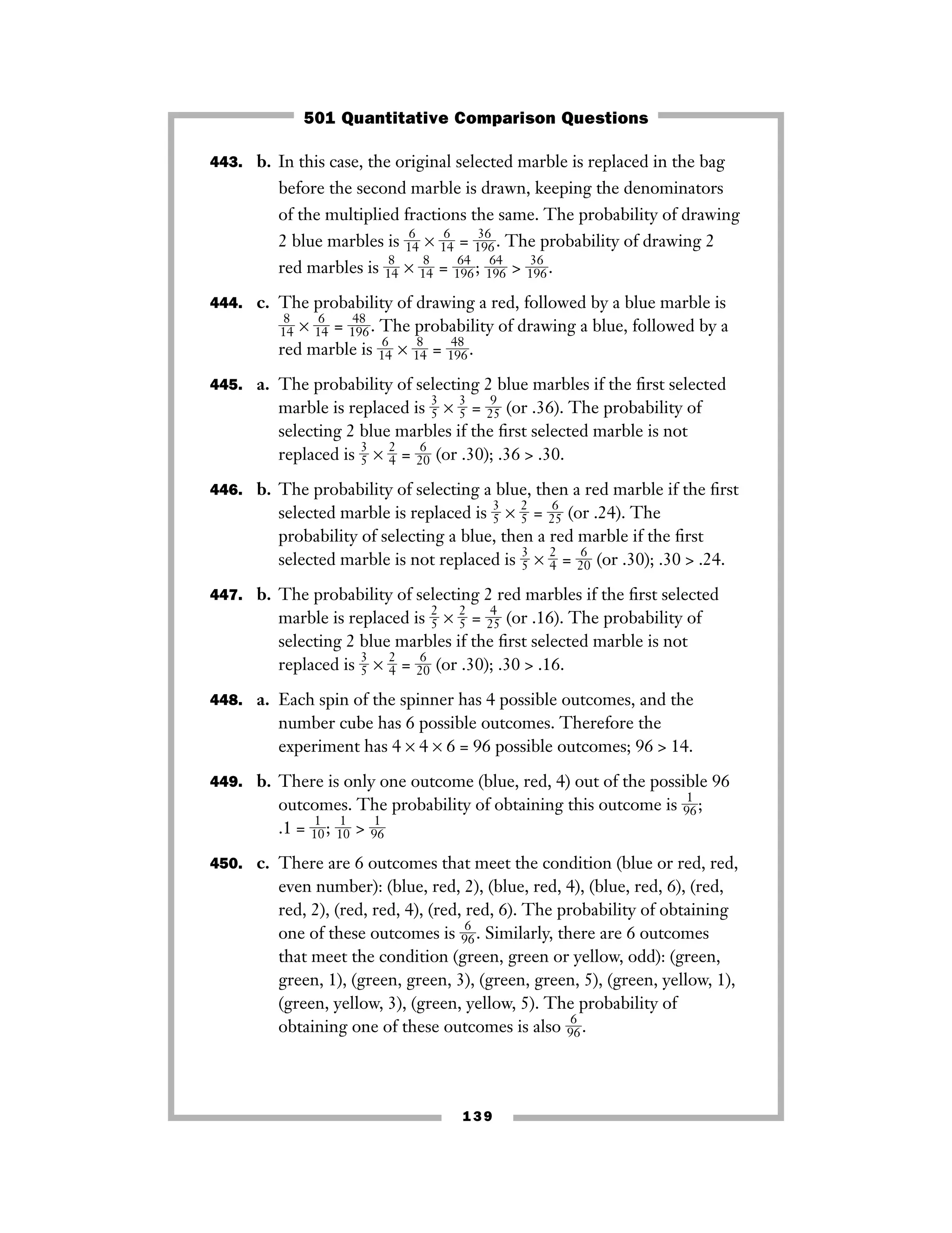 139
443. b. In this case, the original selected marble is replaced in the bag
before the second marble is drawn, keeping the denominators
of the multiplied fractions the same. The probability of drawing
2 blue marbles is ᎏ
1
6
4
ᎏ × ᎏ
1
6
4
ᎏ = ᎏ
1
3
9
6
6
ᎏ. The probability of drawing 2
red marbles is ᎏ
1
8
4
ᎏ × ᎏ
1
8
4
ᎏ = ᎏ
1
6
9
4
6
ᎏ; ᎏ
1
6
9
4
6
ᎏ > ᎏ
1
3
9
6
6
ᎏ.
444. c. The probability of drawing a red, followed by a blue marble is
ᎏ
1
8
4
ᎏ × ᎏ
1
6
4
ᎏ = ᎏ
1
4
9
8
6
ᎏ. The probability of drawing a blue, followed by a
red marble is ᎏ
1
6
4
ᎏ × ᎏ
1
8
4
ᎏ = ᎏ
1
4
9
8
6
ᎏ.
445. a. The probability of selecting 2 blue marbles if the ﬁrst selected
marble is replaced is ᎏ
3
5
ᎏ × ᎏ
3
5
ᎏ = ᎏ
2
9
5
ᎏ (or .36). The probability of
selecting 2 blue marbles if the ﬁrst selected marble is not
replaced is ᎏ
3
5
ᎏ × ᎏ
2
4
ᎏ = ᎏ2
6
0ᎏ (or .30); .36 > .30.
446. b. The probability of selecting a blue, then a red marble if the ﬁrst
selected marble is replaced is ᎏ
3
5
ᎏ × ᎏ
2
5
ᎏ = ᎏ2
6
5ᎏ (or .24). The
probability of selecting a blue, then a red marble if the ﬁrst
selected marble is not replaced is ᎏ
3
5
ᎏ × ᎏ
2
4
ᎏ = ᎏ2
6
0ᎏ (or .30); .30 > .24.
447. b. The probability of selecting 2 red marbles if the ﬁrst selected
marble is replaced is ᎏ
2
5
ᎏ × ᎏ
2
5
ᎏ = ᎏ2
4
5ᎏ (or .16). The probability of
selecting 2 blue marbles if the ﬁrst selected marble is not
replaced is ᎏ
3
5
ᎏ × ᎏ
2
4
ᎏ = ᎏ2
6
0ᎏ (or .30); .30 > .16.
448. a. Each spin of the spinner has 4 possible outcomes, and the
number cube has 6 possible outcomes. Therefore the
experiment has 4 × 4 × 6 = 96 possible outcomes; 96 > 14.
449. b. There is only one outcome (blue, red, 4) out of the possible 96
outcomes. The probability of obtaining this outcome is ᎏ
9
1
6
ᎏ;
.1 = ᎏ
1
1
0
ᎏ; ᎏ
1
1
0
ᎏ > ᎏ
9
1
6
ᎏ
450. c. There are 6 outcomes that meet the condition (blue or red, red,
even number): (blue, red, 2), (blue, red, 4), (blue, red, 6), (red,
red, 2), (red, red, 4), (red, red, 6). The probability of obtaining
one of these outcomes is ᎏ
9
6
6
ᎏ. Similarly, there are 6 outcomes
that meet the condition (green, green or yellow, odd): (green,
green, 1), (green, green, 3), (green, green, 5), (green, yellow, 1),
(green, yellow, 3), (green, yellow, 5). The probability of
obtaining one of these outcomes is also ᎏ
9
6
6
ᎏ.
501 Quantitative Comparison Questions
 