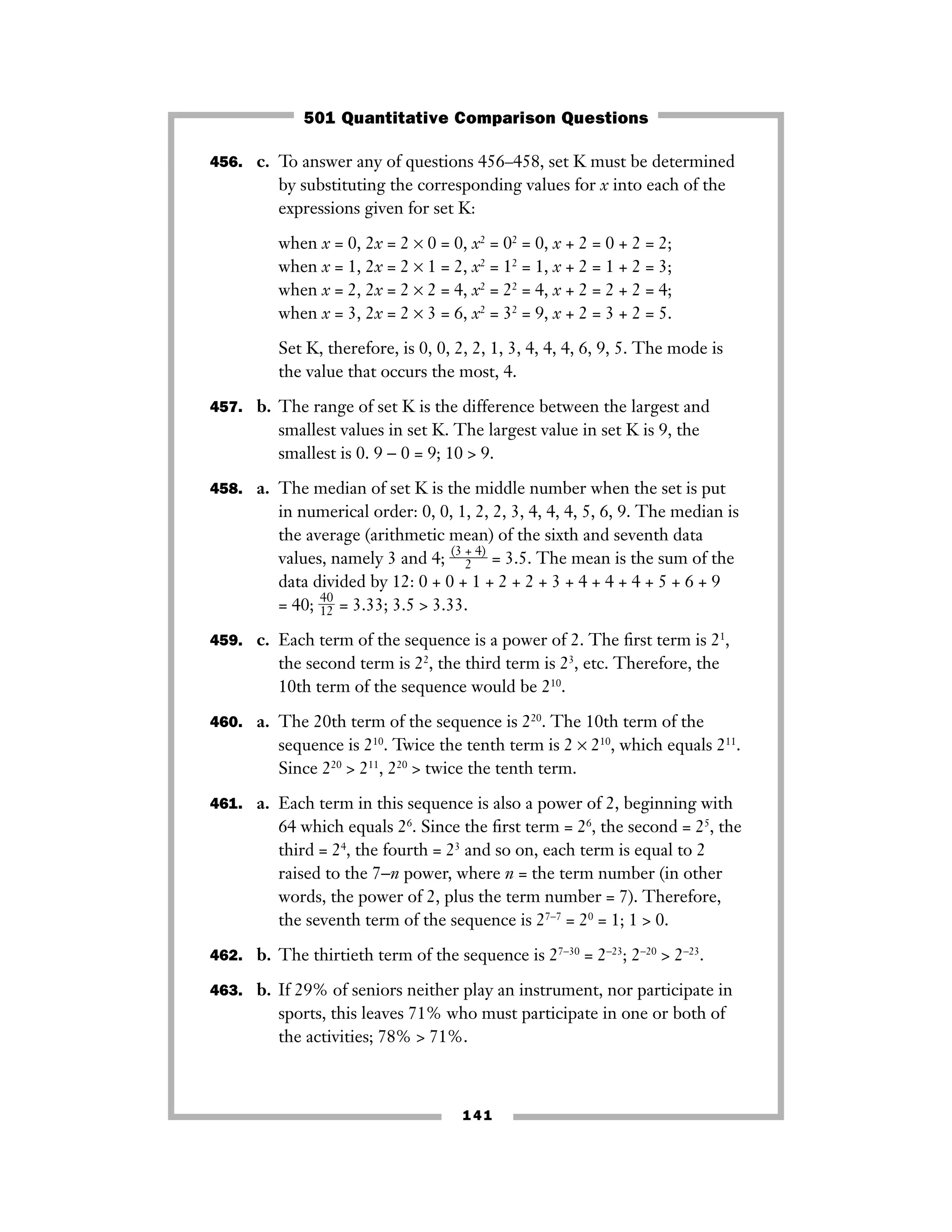141
456. c. To answer any of questions 456–458, set K must be determined
by substituting the corresponding values for x into each of the
expressions given for set K:
when x = 0, 2x = 2 × 0 = 0, x2
= 02
= 0, x + 2 = 0 + 2 = 2;
when x = 1, 2x = 2 × 1 = 2, x2
= 12
= 1, x + 2 = 1 + 2 = 3;
when x = 2, 2x = 2 × 2 = 4, x2
= 22
= 4, x + 2 = 2 + 2 = 4;
when x = 3, 2x = 2 × 3 = 6, x2
= 32
= 9, x + 2 = 3 + 2 = 5.
Set K, therefore, is 0, 0, 2, 2, 1, 3, 4, 4, 4, 6, 9, 5. The mode is
the value that occurs the most, 4.
457. b. The range of set K is the difference between the largest and
smallest values in set K. The largest value in set K is 9, the
smallest is 0. 9 − 0 = 9; 10 > 9.
458. a. The median of set K is the middle number when the set is put
in numerical order: 0, 0, 1, 2, 2, 3, 4, 4, 4, 5, 6, 9. The median is
the average (arithmetic mean) of the sixth and seventh data
values, namely 3 and 4; ᎏ
(3 +
2
4)
ᎏ = 3.5. The mean is the sum of the
data divided by 12: 0 + 0 + 1 + 2 + 2 + 3 + 4 + 4 + 4 + 5 + 6 + 9
= 40; ᎏ
4
1
0
2
ᎏ = 3.33; 3.5 > 3.33.
459. c. Each term of the sequence is a power of 2. The ﬁrst term is 21
,
the second term is 22
, the third term is 23
, etc. Therefore, the
10th term of the sequence would be 210
.
460. a. The 20th term of the sequence is 220
. The 10th term of the
sequence is 210
. Twice the tenth term is 2 × 210
, which equals 211
.
Since 220
> 211
, 220
> twice the tenth term.
461. a. Each term in this sequence is also a power of 2, beginning with
64 which equals 26
. Since the ﬁrst term = 26
, the second = 25
, the
third = 24
, the fourth = 23
and so on, each term is equal to 2
raised to the 7−n power, where n = the term number (in other
words, the power of 2, plus the term number = 7). Therefore,
the seventh term of the sequence is 27−7
= 20
= 1; 1 > 0.
462. b. The thirtieth term of the sequence is 27−30
= 2−23
; 2−20
> 2−23
.
463. b. If 29% of seniors neither play an instrument, nor participate in
sports, this leaves 71% who must participate in one or both of
the activities; 78% > 71%.
501 Quantitative Comparison Questions
 