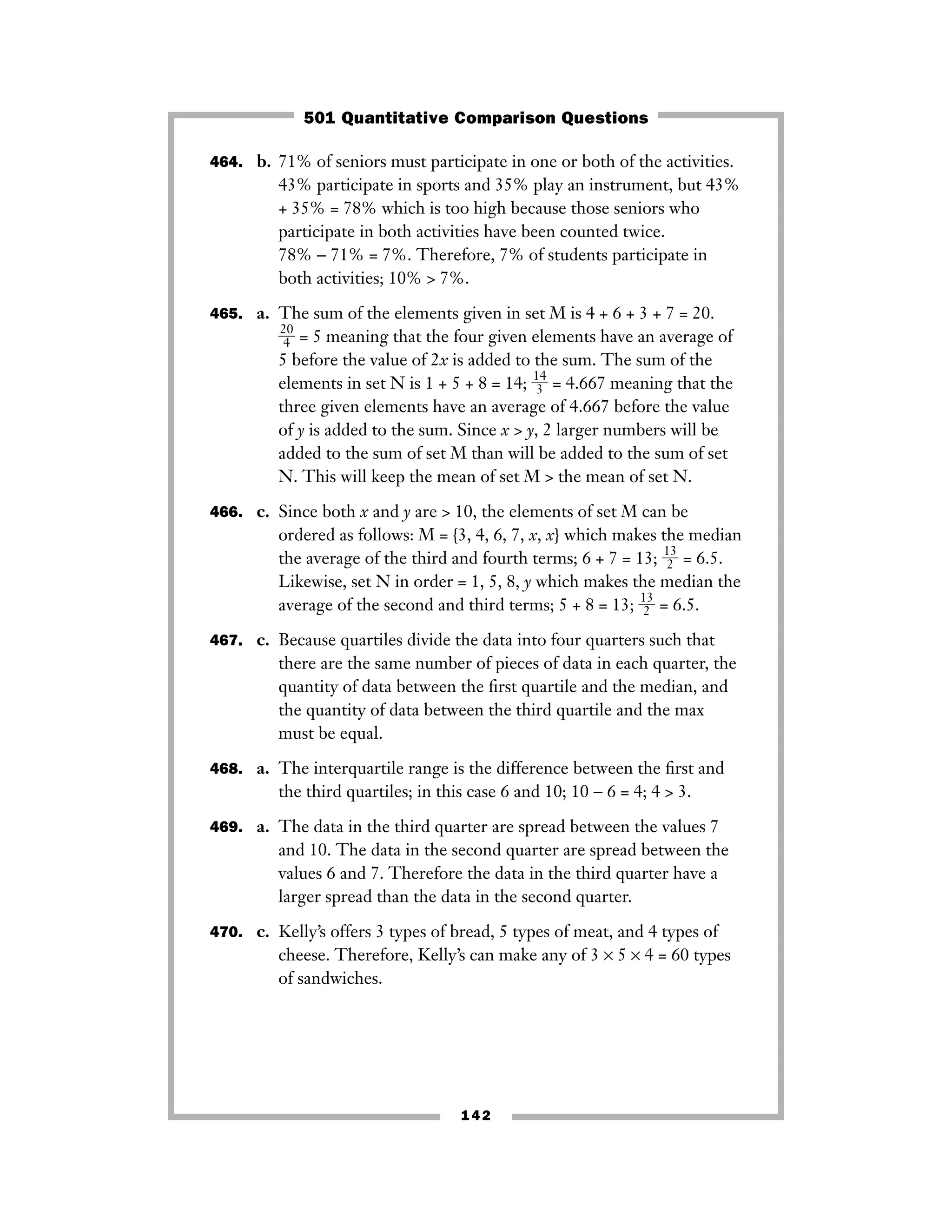 464. b. 71% of seniors must participate in one or both of the activities.
43% participate in sports and 35% play an instrument, but 43%
+ 35% = 78% which is too high because those seniors who
participate in both activities have been counted twice.
78% − 71% = 7%. Therefore, 7% of students participate in
both activities; 10% > 7%.
465. a. The sum of the elements given in set M is 4 + 6 + 3 + 7 = 20.
ᎏ
2
4
0
ᎏ = 5 meaning that the four given elements have an average of
5 before the value of 2x is added to the sum. The sum of the
elements in set N is 1 + 5 + 8 = 14; ᎏ
1
3
4
ᎏ = 4.667 meaning that the
three given elements have an average of 4.667 before the value
of y is added to the sum. Since x > y, 2 larger numbers will be
added to the sum of set M than will be added to the sum of set
N. This will keep the mean of set M > the mean of set N.
466. c. Since both x and y are > 10, the elements of set M can be
ordered as follows: M = {3, 4, 6, 7, x, x} which makes the median
the average of the third and fourth terms; 6 + 7 = 13; ᎏ
1
2
3
ᎏ = 6.5.
Likewise, set N in order = 1, 5, 8, y which makes the median the
average of the second and third terms; 5 + 8 = 13; ᎏ
1
2
3
ᎏ = 6.5.
467. c. Because quartiles divide the data into four quarters such that
there are the same number of pieces of data in each quarter, the
quantity of data between the ﬁrst quartile and the median, and
the quantity of data between the third quartile and the max
must be equal.
468. a. The interquartile range is the difference between the ﬁrst and
the third quartiles; in this case 6 and 10; 10 − 6 = 4; 4 > 3.
469. a. The data in the third quarter are spread between the values 7
and 10. The data in the second quarter are spread between the
values 6 and 7. Therefore the data in the third quarter have a
larger spread than the data in the second quarter.
470. c. Kelly’s offers 3 types of bread, 5 types of meat, and 4 types of
cheese. Therefore, Kelly’s can make any of 3 × 5 × 4 = 60 types
of sandwiches.
142
501 Quantitative Comparison Questions
 