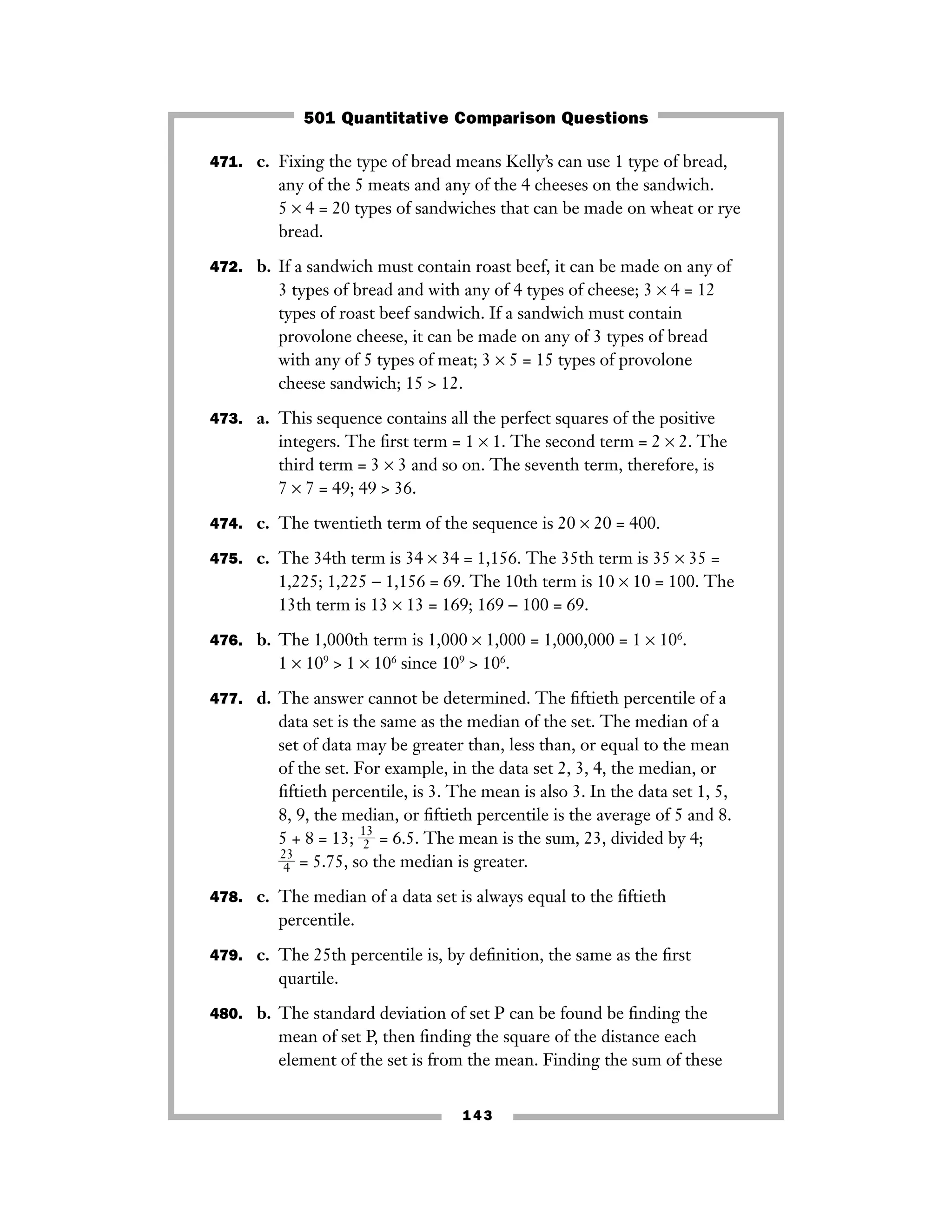 143
471. c. Fixing the type of bread means Kelly’s can use 1 type of bread,
any of the 5 meats and any of the 4 cheeses on the sandwich.
5 × 4 = 20 types of sandwiches that can be made on wheat or rye
bread.
472. b. If a sandwich must contain roast beef, it can be made on any of
3 types of bread and with any of 4 types of cheese; 3 × 4 = 12
types of roast beef sandwich. If a sandwich must contain
provolone cheese, it can be made on any of 3 types of bread
with any of 5 types of meat; 3 × 5 = 15 types of provolone
cheese sandwich; 15 > 12.
473. a. This sequence contains all the perfect squares of the positive
integers. The ﬁrst term = 1 × 1. The second term = 2 × 2. The
third term = 3 × 3 and so on. The seventh term, therefore, is
7 × 7 = 49; 49 > 36.
474. c. The twentieth term of the sequence is 20 × 20 = 400.
475. c. The 34th term is 34 × 34 = 1,156. The 35th term is 35 × 35 =
1,225; 1,225 − 1,156 = 69. The 10th term is 10 × 10 = 100. The
13th term is 13 × 13 = 169; 169 − 100 = 69.
476. b. The 1,000th term is 1,000 × 1,000 = 1,000,000 = 1 × 106
.
1 × 109
> 1 × 106
since 109
> 106
.
477. d. The answer cannot be determined. The ﬁftieth percentile of a
data set is the same as the median of the set. The median of a
set of data may be greater than, less than, or equal to the mean
of the set. For example, in the data set 2, 3, 4, the median, or
ﬁftieth percentile, is 3. The mean is also 3. In the data set 1, 5,
8, 9, the median, or ﬁftieth percentile is the average of 5 and 8.
5 + 8 = 13; ᎏ
1
2
3
ᎏ = 6.5. The mean is the sum, 23, divided by 4;
ᎏ
2
4
3
ᎏ = 5.75, so the median is greater.
478. c. The median of a data set is always equal to the ﬁftieth
percentile.
479. c. The 25th percentile is, by deﬁnition, the same as the ﬁrst
quartile.
480. b. The standard deviation of set P can be found be ﬁnding the
mean of set P, then ﬁnding the square of the distance each
element of the set is from the mean. Finding the sum of these
501 Quantitative Comparison Questions
 