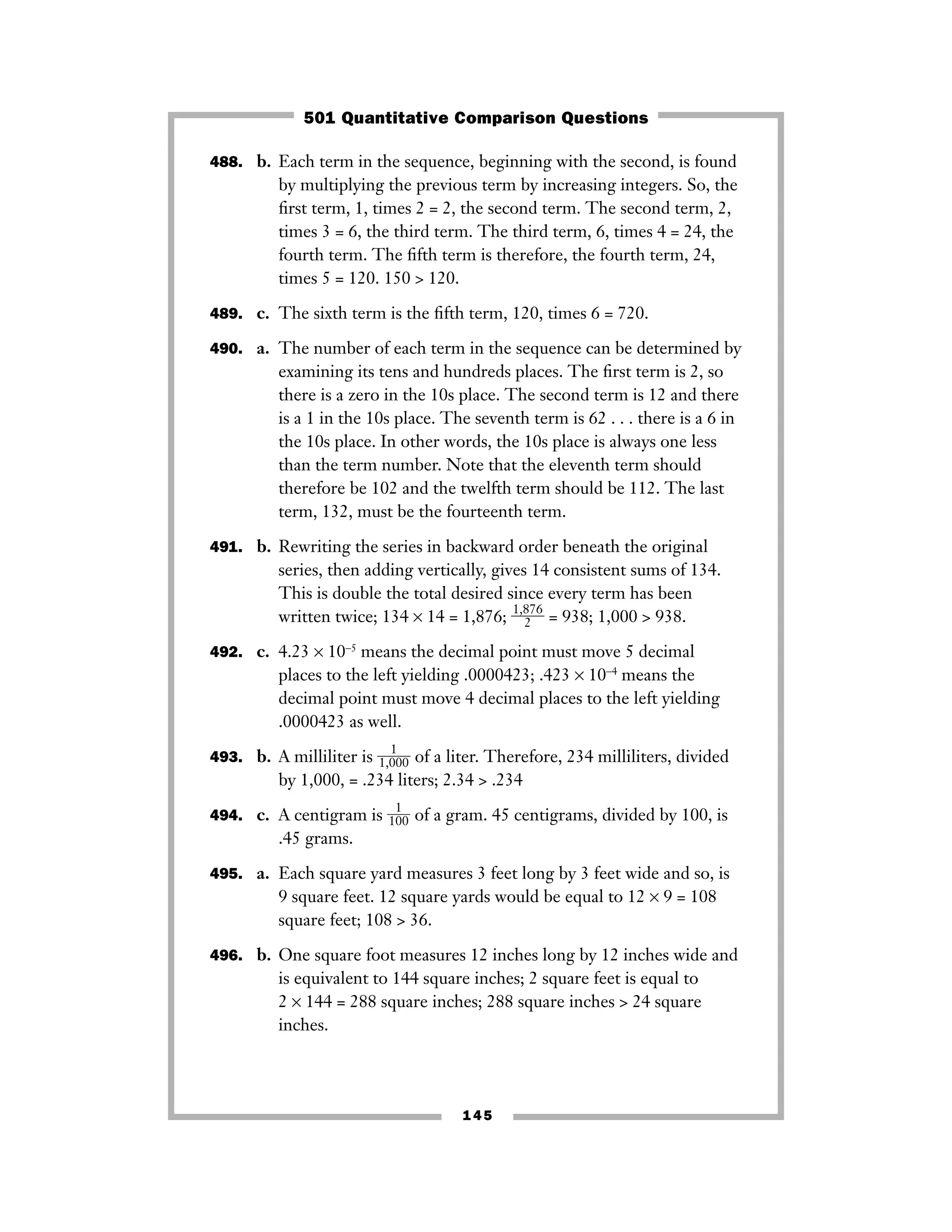 145
488. b. Each term in the sequence, beginning with the second, is found
by multiplying the previous term by increasing integers. So, the
ﬁrst term, 1, times 2 = 2, the second term. The second term, 2,
times 3 = 6, the third term. The third term, 6, times 4 = 24, the
fourth term. The ﬁfth term is therefore, the fourth term, 24,
times 5 = 120. 150 > 120.
489. c. The sixth term is the ﬁfth term, 120, times 6 = 720.
490. a. The number of each term in the sequence can be determined by
examining its tens and hundreds places. The ﬁrst term is 2, so
there is a zero in the 10s place. The second term is 12 and there
is a 1 in the 10s place. The seventh term is 62 . . . there is a 6 in
the 10s place. In other words, the 10s place is always one less
than the term number. Note that the eleventh term should
therefore be 102 and the twelfth term should be 112. The last
term, 132, must be the fourteenth term.
491. b. Rewriting the series in backward order beneath the original
series, then adding vertically, gives 14 consistent sums of 134.
This is double the total desired since every term has been
written twice; 134 × 14 = 1,876; ᎏ
1,8
2
76
ᎏ = 938; 1,000 > 938.
492. c. 4.23 × 10−5
means the decimal point must move 5 decimal
places to the left yielding .0000423; .423 × 10−4
means the
decimal point must move 4 decimal places to the left yielding
.0000423 as well.
493. b. A milliliter is ᎏ1,0
1
00ᎏ of a liter. Therefore, 234 milliliters, divided
by 1,000, = .234 liters; 2.34 > .234
494. c. A centigram is ᎏ
1
1
00
ᎏ of a gram. 45 centigrams, divided by 100, is
.45 grams.
495. a. Each square yard measures 3 feet long by 3 feet wide and so, is
9 square feet. 12 square yards would be equal to 12 × 9 = 108
square feet; 108 > 36.
496. b. One square foot measures 12 inches long by 12 inches wide and
is equivalent to 144 square inches; 2 square feet is equal to
2 × 144 = 288 square inches; 288 square inches > 24 square
inches.
501 Quantitative Comparison Questions
 