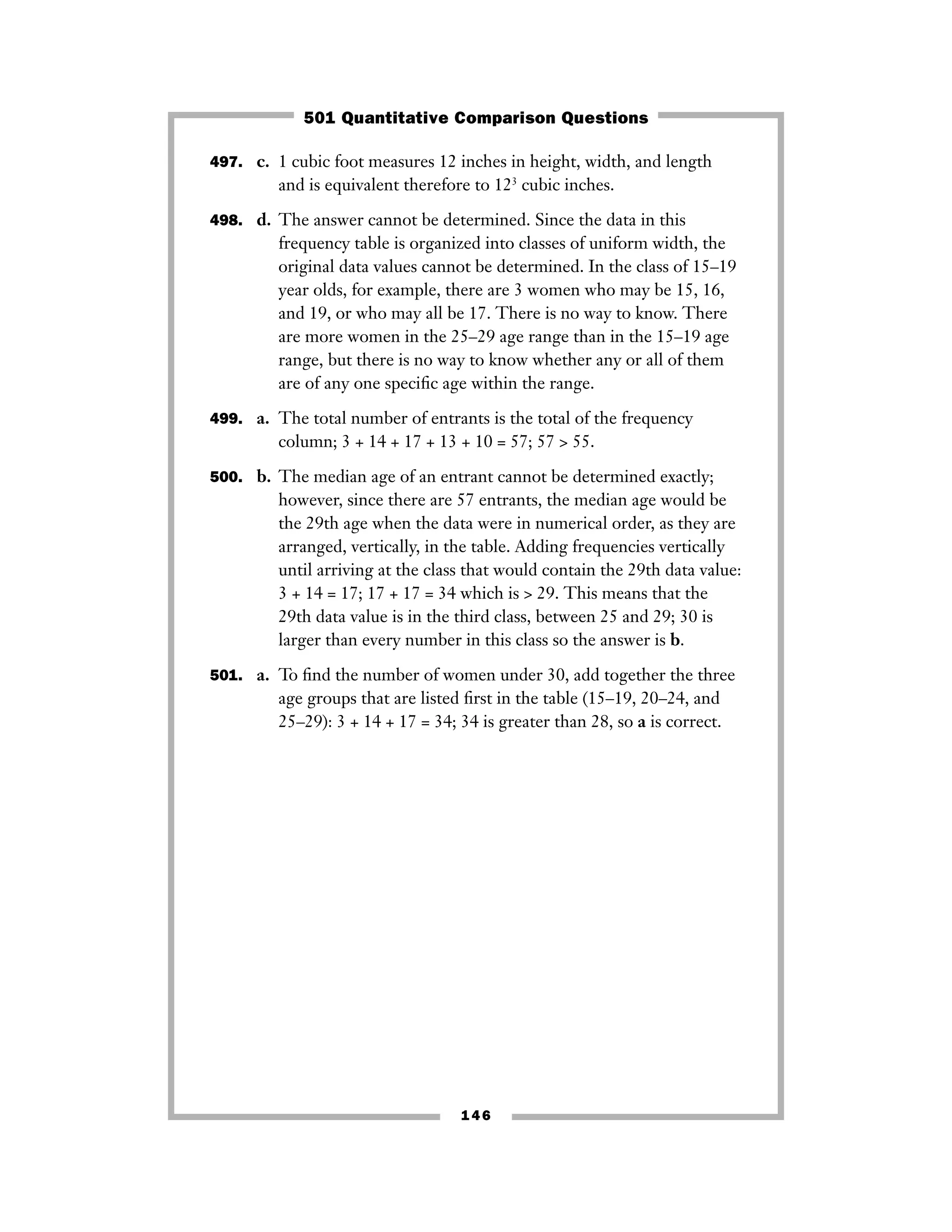 497. c. 1 cubic foot measures 12 inches in height, width, and length
and is equivalent therefore to 123
cubic inches.
498. d. The answer cannot be determined. Since the data in this
frequency table is organized into classes of uniform width, the
original data values cannot be determined. In the class of 15–19
year olds, for example, there are 3 women who may be 15, 16,
and 19, or who may all be 17. There is no way to know. There
are more women in the 25–29 age range than in the 15–19 age
range, but there is no way to know whether any or all of them
are of any one speciﬁc age within the range.
499. a. The total number of entrants is the total of the frequency
column; 3 + 14 + 17 + 13 + 10 = 57; 57 > 55.
500. b. The median age of an entrant cannot be determined exactly;
however, since there are 57 entrants, the median age would be
the 29th age when the data were in numerical order, as they are
arranged, vertically, in the table. Adding frequencies vertically
until arriving at the class that would contain the 29th data value:
3 + 14 = 17; 17 + 17 = 34 which is > 29. This means that the
29th data value is in the third class, between 25 and 29; 30 is
larger than every number in this class so the answer is b.
501. a. To ﬁnd the number of women under 30, add together the three
age groups that are listed ﬁrst in the table (15–19, 20–24, and
25–29): 3 + 14 + 17 = 34; 34 is greater than 28, so a is correct.
146
501 Quantitative Comparison Questions
 