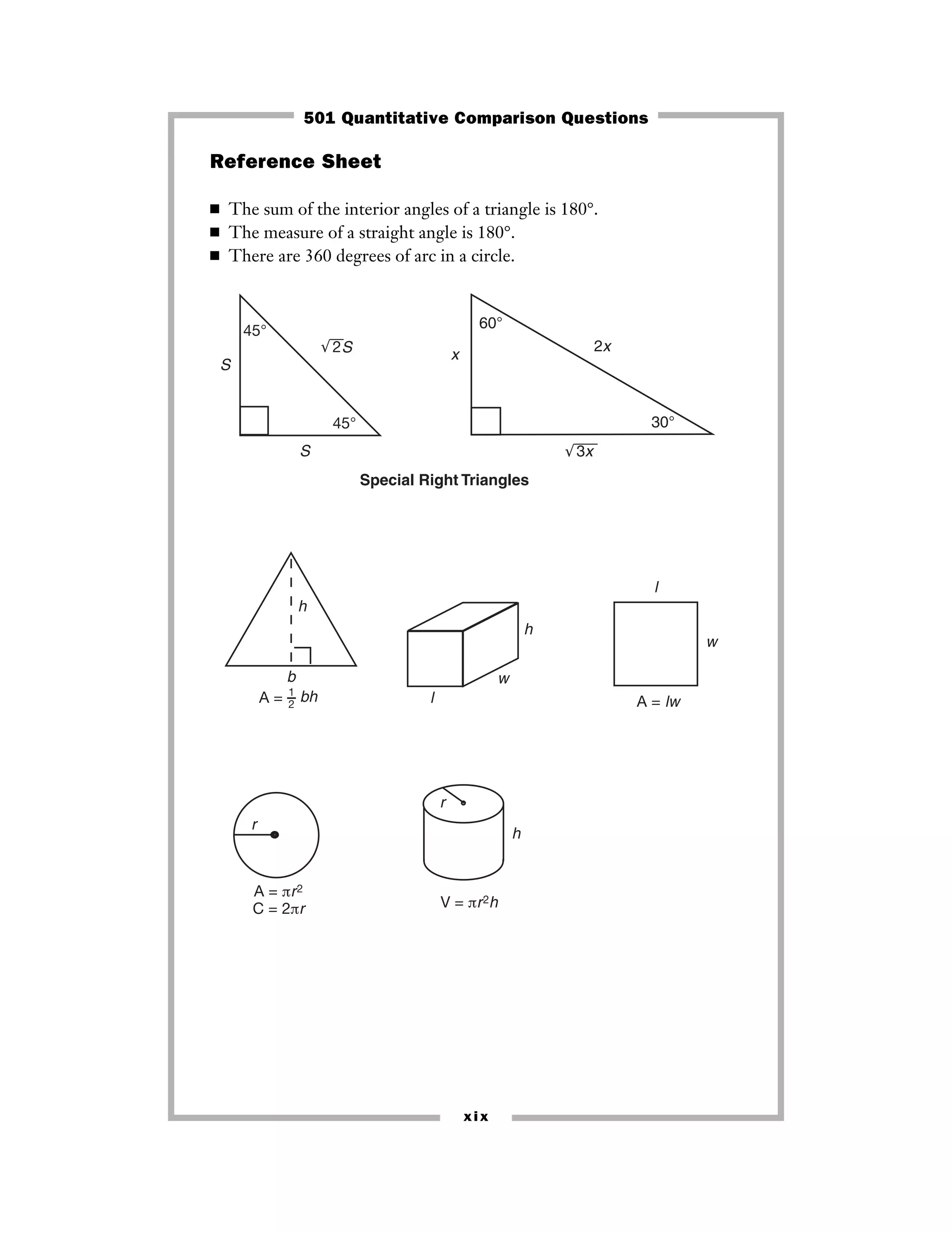 xix
Reference Sheet
■ The sum of the interior angles of a triangle is 180°.
■ The measure of a straight angle is 180°.
■ There are 360 degrees of arc in a circle.
r
A = πr2
C = 2πr
r
V = πr2h
h
l
w
h
l
w
A = lw
h
b
A = 1
2
bh
45°
45°
S
S
S
√¯¯¯2
√¯¯¯¯¯3x
60°
30°
x
2x
Special Right Triangles
501 Quantitative Comparison Questions
 