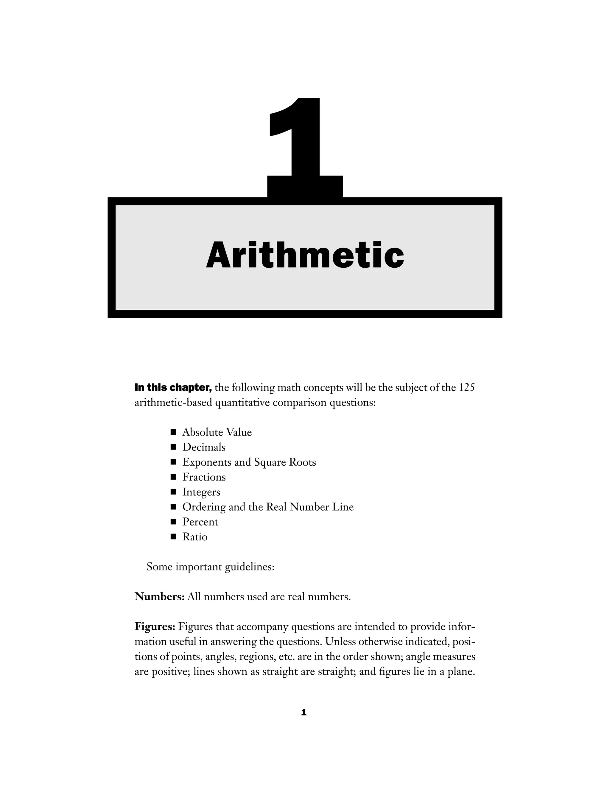 1
In this chapter, the following math concepts will be the subject of the 125
arithmetic-based quantitative comparison questions:
■ Absolute Value
■ Decimals
■ Exponents and Square Roots
■ Fractions
■ Integers
■ Ordering and the Real Number Line
■ Percent
■ Ratio
Some important guidelines:
Numbers: All numbers used are real numbers.
Figures: Figures that accompany questions are intended to provide infor-
mation useful in answering the questions. Unless otherwise indicated, posi-
tions of points, angles, regions, etc. are in the order shown; angle measures
are positive; lines shown as straight are straight; and ﬁgures lie in a plane.
1Arithmetic
 