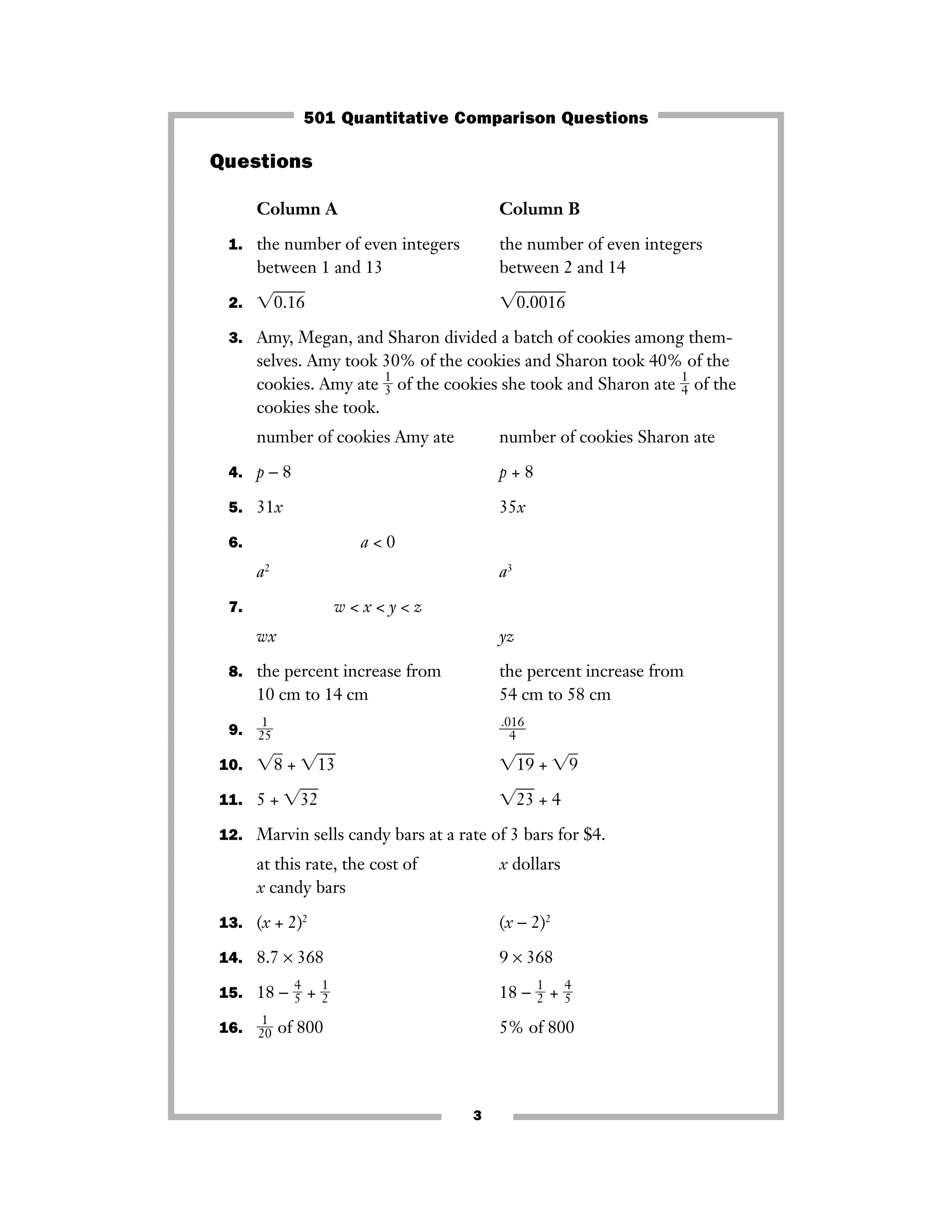 3
Questions
Column A Column B
1. the number of even integers the number of even integers
between 1 and 13 between 2 and 14
2. ͙0.16ෆ ͙0.0016ෆ
3. Amy, Megan, and Sharon divided a batch of cookies among them-
selves. Amy took 30% of the cookies and Sharon took 40% of the
cookies. Amy ate ᎏ
1
3ᎏ of the cookies she took and Sharon ate ᎏ
1
4ᎏ of the
cookies she took.
number of cookies Amy ate number of cookies Sharon ate
4. p − 8 p + 8
5. 31x 35x
6. a < 0
a2
a3
7. w < x < y < z
wx yz
8. the percent increase from the percent increase from
10 cm to 14 cm 54 cm to 58 cm
9. ᎏ
2
1
5
ᎏ ᎏ
.0
4
16
ᎏ
10. ͙8ෆ + ͙13ෆ ͙19ෆ + ͙9ෆ
11. 5 + ͙32ෆ ͙23ෆ + 4
12. Marvin sells candy bars at a rate of 3 bars for $4.
at this rate, the cost of x dollars
x candy bars
13. (x + 2)2
(x − 2)2
14. 8.7 × 368 9 × 368
15. 18 − ᎏ
4
5ᎏ + ᎏ
1
2ᎏ 18 − ᎏ
1
2ᎏ + ᎏ
4
5ᎏ
16. ᎏ
2
1
0
ᎏ of 800 5% of 800
501 Quantitative Comparison Questions
 