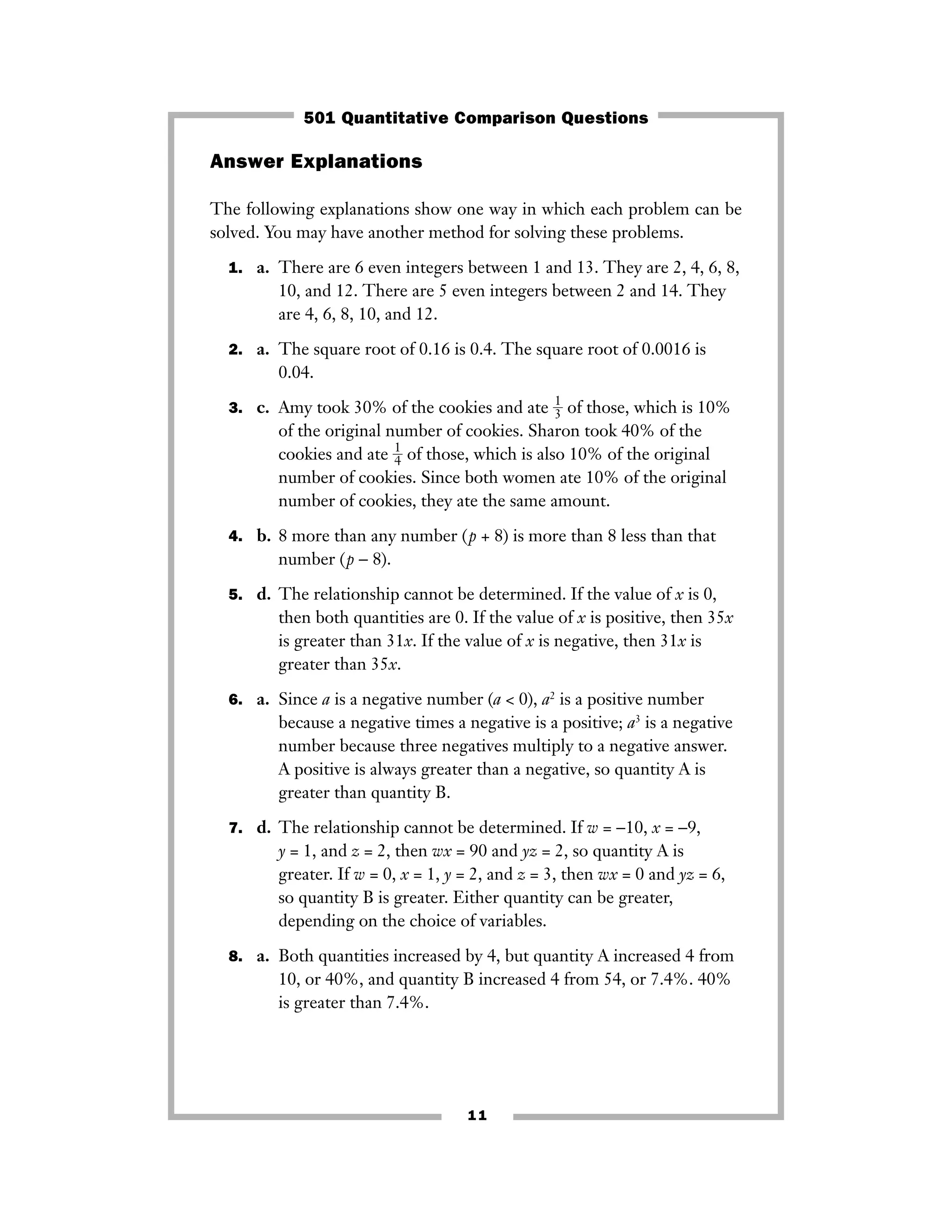 11
Answer Explanations
The following explanations show one way in which each problem can be
solved. You may have another method for solving these problems.
1. a. There are 6 even integers between 1 and 13. They are 2, 4, 6, 8,
10, and 12. There are 5 even integers between 2 and 14. They
are 4, 6, 8, 10, and 12.
2. a. The square root of 0.16 is 0.4. The square root of 0.0016 is
0.04.
3. c. Amy took 30% of the cookies and ate ᎏ
1
3ᎏ of those, which is 10%
of the original number of cookies. Sharon took 40% of the
cookies and ate ᎏ
1
4ᎏ of those, which is also 10% of the original
number of cookies. Since both women ate 10% of the original
number of cookies, they ate the same amount.
4. b. 8 more than any number (p + 8) is more than 8 less than that
number (p − 8).
5. d. The relationship cannot be determined. If the value of x is 0,
then both quantities are 0. If the value of x is positive, then 35x
is greater than 31x. If the value of x is negative, then 31x is
greater than 35x.
6. a. Since a is a negative number (a < 0), a2
is a positive number
because a negative times a negative is a positive; a3
is a negative
number because three negatives multiply to a negative answer.
A positive is always greater than a negative, so quantity A is
greater than quantity B.
7. d. The relationship cannot be determined. If w = −10, x = −9,
y = 1, and z = 2, then wx = 90 and yz = 2, so quantity A is
greater. If w = 0, x = 1, y = 2, and z = 3, then wx = 0 and yz = 6,
so quantity B is greater. Either quantity can be greater,
depending on the choice of variables.
8. a. Both quantities increased by 4, but quantity A increased 4 from
10, or 40%, and quantity B increased 4 from 54, or 7.4%. 40%
is greater than 7.4%.
501 Quantitative Comparison Questions
 