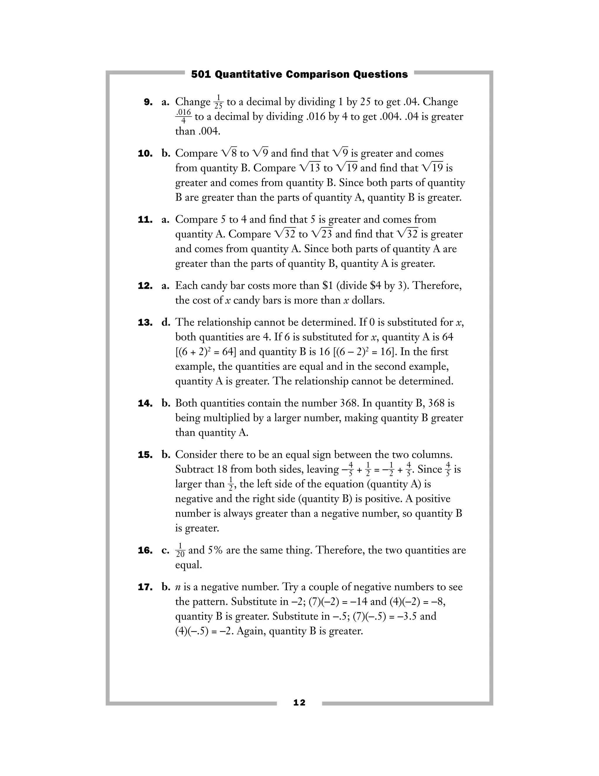 9. a. Change ᎏ2
1
5ᎏ to a decimal by dividing 1 by 25 to get .04. Change
ᎏ
.0
4
16
ᎏ to a decimal by dividing .016 by 4 to get .004. .04 is greater
than .004.
10. b. Compare ͙8ෆ to ͙9ෆ and ﬁnd that ͙9ෆ is greater and comes
from quantity B. Compare ͙13ෆ to ͙19ෆ and ﬁnd that ͙19ෆ is
greater and comes from quantity B. Since both parts of quantity
B are greater than the parts of quantity A, quantity B is greater.
11. a. Compare 5 to 4 and ﬁnd that 5 is greater and comes from
quantity A. Compare ͙32ෆ to ͙23ෆ and ﬁnd that ͙32ෆ is greater
and comes from quantity A. Since both parts of quantity A are
greater than the parts of quantity B, quantity A is greater.
12. a. Each candy bar costs more than $1 (divide $4 by 3). Therefore,
the cost of x candy bars is more than x dollars.
13. d. The relationship cannot be determined. If 0 is substituted for x,
both quantities are 4. If 6 is substituted for x, quantity A is 64
[(6 + 2)2
= 64] and quantity B is 16 [(6 − 2)2
= 16]. In the ﬁrst
example, the quantities are equal and in the second example,
quantity A is greater. The relationship cannot be determined.
14. b. Both quantities contain the number 368. In quantity B, 368 is
being multiplied by a larger number, making quantity B greater
than quantity A.
15. b. Consider there to be an equal sign between the two columns.
Subtract 18 from both sides, leaving −ᎏ
4
5ᎏ + ᎏ
1
2ᎏ = −ᎏ
1
2ᎏ + ᎏ
4
5ᎏ. Since ᎏ
4
5ᎏ is
larger than ᎏ
1
2ᎏ, the left side of the equation (quantity A) is
negative and the right side (quantity B) is positive. A positive
number is always greater than a negative number, so quantity B
is greater.
16. c. ᎏ
2
1
0
ᎏ and 5% are the same thing. Therefore, the two quantities are
equal.
17. b. n is a negative number. Try a couple of negative numbers to see
the pattern. Substitute in −2; (7)(−2) = −14 and (4)(−2) = −8,
quantity B is greater. Substitute in −.5; (7)(−.5) = −3.5 and
(4)(−.5) = −2. Again, quantity B is greater.
12
501 Quantitative Comparison Questions
 