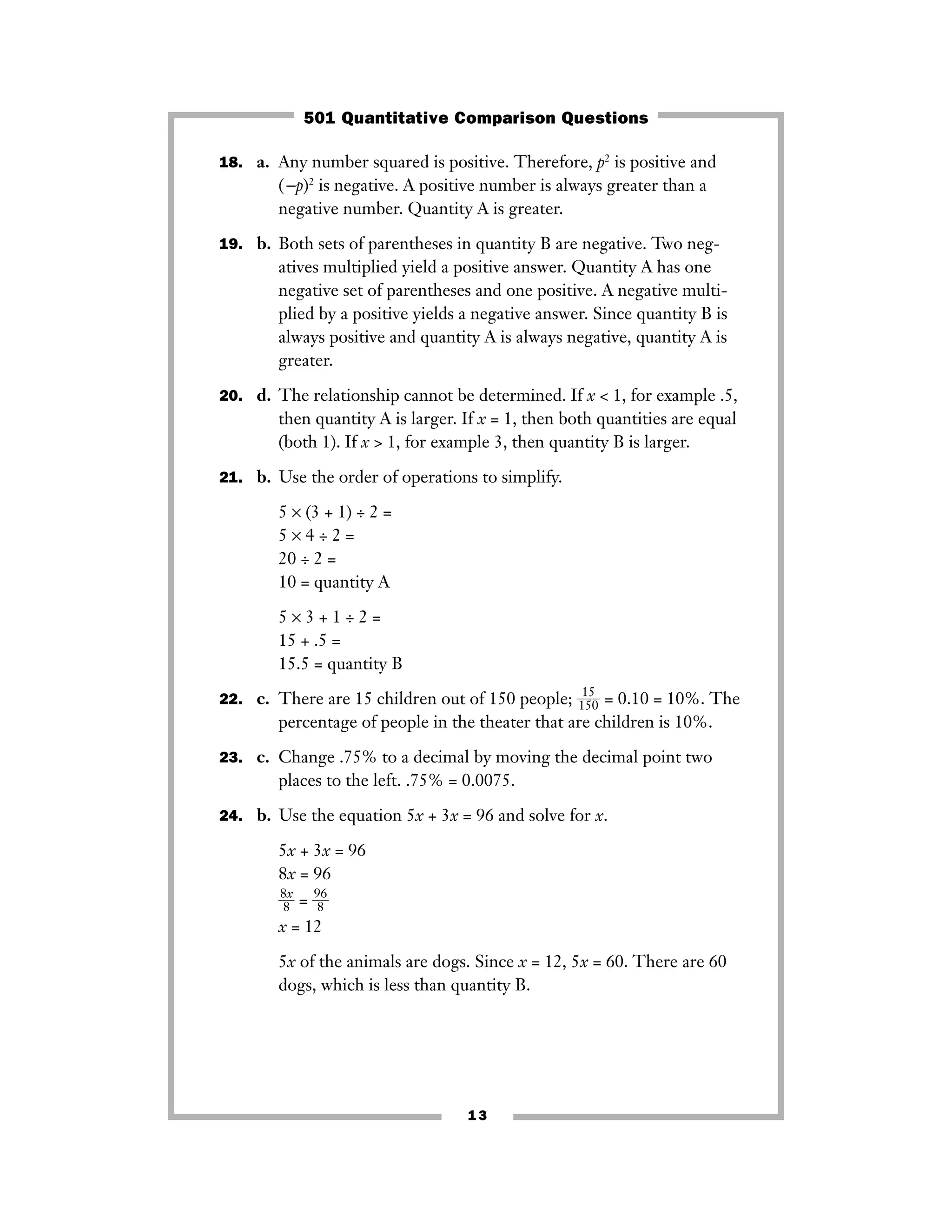 13
18. a. Any number squared is positive. Therefore, p2
is positive and
(−p)2
is negative. A positive number is always greater than a
negative number. Quantity A is greater.
19. b. Both sets of parentheses in quantity B are negative. Two neg-
atives multiplied yield a positive answer. Quantity A has one
negative set of parentheses and one positive. A negative multi-
plied by a positive yields a negative answer. Since quantity B is
always positive and quantity A is always negative, quantity A is
greater.
20. d. The relationship cannot be determined. If x < 1, for example .5,
then quantity A is larger. If x = 1, then both quantities are equal
(both 1). If x > 1, for example 3, then quantity B is larger.
21. b. Use the order of operations to simplify.
5 × (3 + 1) ÷ 2 =
5 × 4 ÷ 2 =
20 ÷ 2 =
10 = quantity A
5 × 3 + 1 ÷ 2 =
15 + .5 =
15.5 = quantity B
22. c. There are 15 children out of 150 people; ᎏ
1
1
5
5
0
ᎏ = 0.10 = 10%. The
percentage of people in the theater that are children is 10%.
23. c. Change .75% to a decimal by moving the decimal point two
places to the left. .75% = 0.0075.
24. b. Use the equation 5x + 3x = 96 and solve for x.
5x + 3x = 96
8x = 96
ᎏ
8
8
x
ᎏ = ᎏ
9
8
6
ᎏ
x = 12
5x of the animals are dogs. Since x = 12, 5x = 60. There are 60
dogs, which is less than quantity B.
501 Quantitative Comparison Questions
 