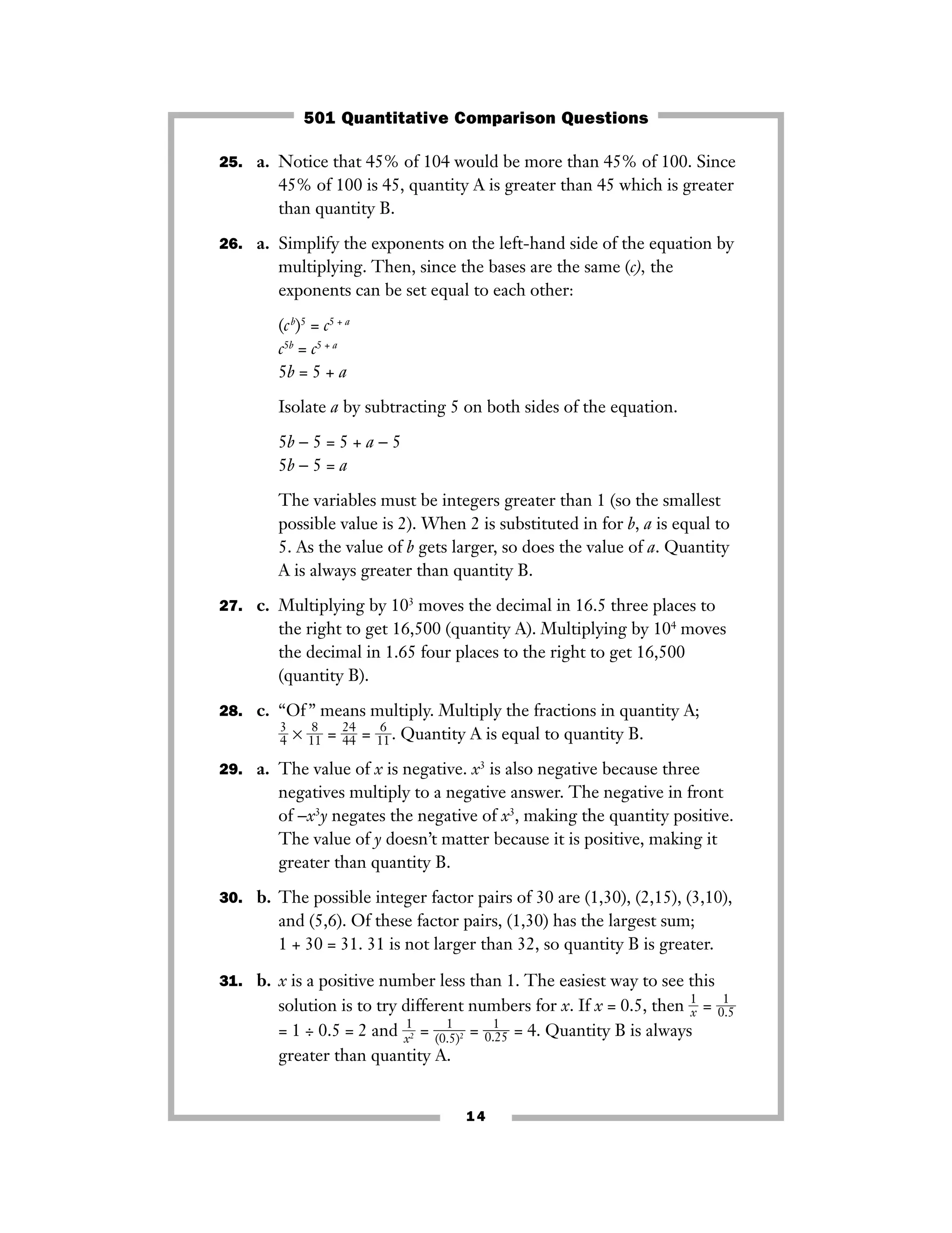 25. a. Notice that 45% of 104 would be more than 45% of 100. Since
45% of 100 is 45, quantity A is greater than 45 which is greater
than quantity B.
26. a. Simplify the exponents on the left-hand side of the equation by
multiplying. Then, since the bases are the same (c), the
exponents can be set equal to each other:
(cb
)5
= c5 + a
c5b
= c5 + a
5b = 5 + a
Isolate a by subtracting 5 on both sides of the equation.
5b − 5 = 5 + a − 5
5b − 5 = a
The variables must be integers greater than 1 (so the smallest
possible value is 2). When 2 is substituted in for b, a is equal to
5. As the value of b gets larger, so does the value of a. Quantity
A is always greater than quantity B.
27. c. Multiplying by 103
moves the decimal in 16.5 three places to
the right to get 16,500 (quantity A). Multiplying by 104
moves
the decimal in 1.65 four places to the right to get 16,500
(quantity B).
28. c. “Of” means multiply. Multiply the fractions in quantity A;
ᎏ
3
4ᎏ × ᎏ
1
8
1
ᎏ = ᎏ
2
4
4
4ᎏ = ᎏ
1
6
1
ᎏ. Quantity A is equal to quantity B.
29. a. The value of x is negative. x3
is also negative because three
negatives multiply to a negative answer. The negative in front
of −x3
y negates the negative of x3
, making the quantity positive.
The value of y doesn’t matter because it is positive, making it
greater than quantity B.
30. b. The possible integer factor pairs of 30 are (1,30), (2,15), (3,10),
and (5,6). Of these factor pairs, (1,30) has the largest sum;
1 + 30 = 31. 31 is not larger than 32, so quantity B is greater.
31. b. x is a positive number less than 1. The easiest way to see this
solution is to try different numbers for x. If x = 0.5, then ᎏ
1
xᎏ = ᎏ0
1
.5ᎏ
= 1 ÷ 0.5 = 2 and ᎏ
x
1
2ᎏ = ᎏ
(0.
1
5)2ᎏ = ᎏ
0.
1
25
ᎏ = 4. Quantity B is always
greater than quantity A.
14
501 Quantitative Comparison Questions
 