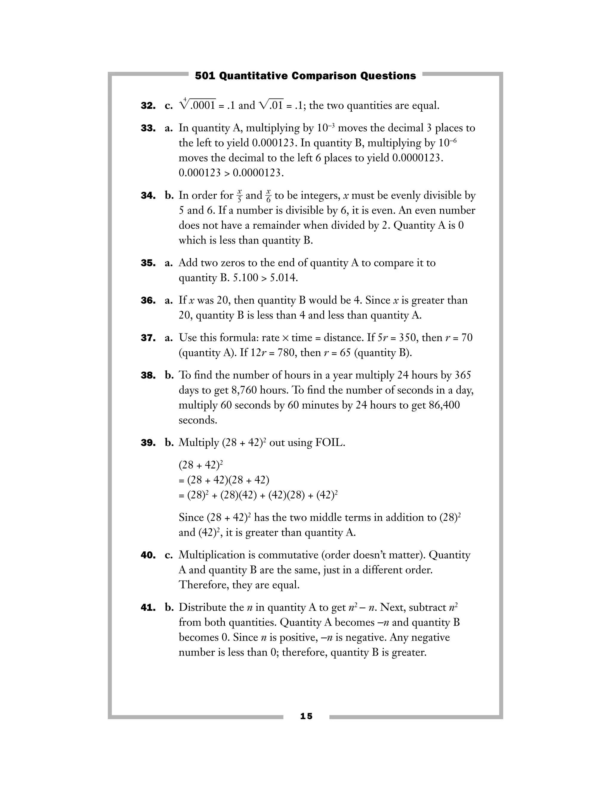 15
32. c. ͙
4
.0001ෆ = .1 and ͙.01ෆ = .1; the two quantities are equal.
33. a. In quantity A, multiplying by 10−3
moves the decimal 3 places to
the left to yield 0.000123. In quantity B, multiplying by 10−6
moves the decimal to the left 6 places to yield 0.0000123.
0.000123 > 0.0000123.
34. b. In order for ᎏ
5
x
ᎏ and ᎏ
6
x
ᎏ to be integers, x must be evenly divisible by
5 and 6. If a number is divisible by 6, it is even. An even number
does not have a remainder when divided by 2. Quantity A is 0
which is less than quantity B.
35. a. Add two zeros to the end of quantity A to compare it to
quantity B. 5.100 > 5.014.
36. a. If x was 20, then quantity B would be 4. Since x is greater than
20, quantity B is less than 4 and less than quantity A.
37. a. Use this formula: rate × time = distance. If 5r = 350, then r = 70
(quantity A). If 12r = 780, then r = 65 (quantity B).
38. b. To ﬁnd the number of hours in a year multiply 24 hours by 365
days to get 8,760 hours. To ﬁnd the number of seconds in a day,
multiply 60 seconds by 60 minutes by 24 hours to get 86,400
seconds.
39. b. Multiply (28 + 42)2
out using FOIL.
(28 + 42)2
= (28 + 42)(28 + 42)
= (28)2
+ (28)(42) + (42)(28) + (42)2
Since (28 + 42)2
has the two middle terms in addition to (28)2
and (42)2
, it is greater than quantity A.
40. c. Multiplication is commutative (order doesn’t matter). Quantity
A and quantity B are the same, just in a different order.
Therefore, they are equal.
41. b. Distribute the n in quantity A to get n2
− n. Next, subtract n2
from both quantities. Quantity A becomes −n and quantity B
becomes 0. Since n is positive, −n is negative. Any negative
number is less than 0; therefore, quantity B is greater.
501 Quantitative Comparison Questions
 