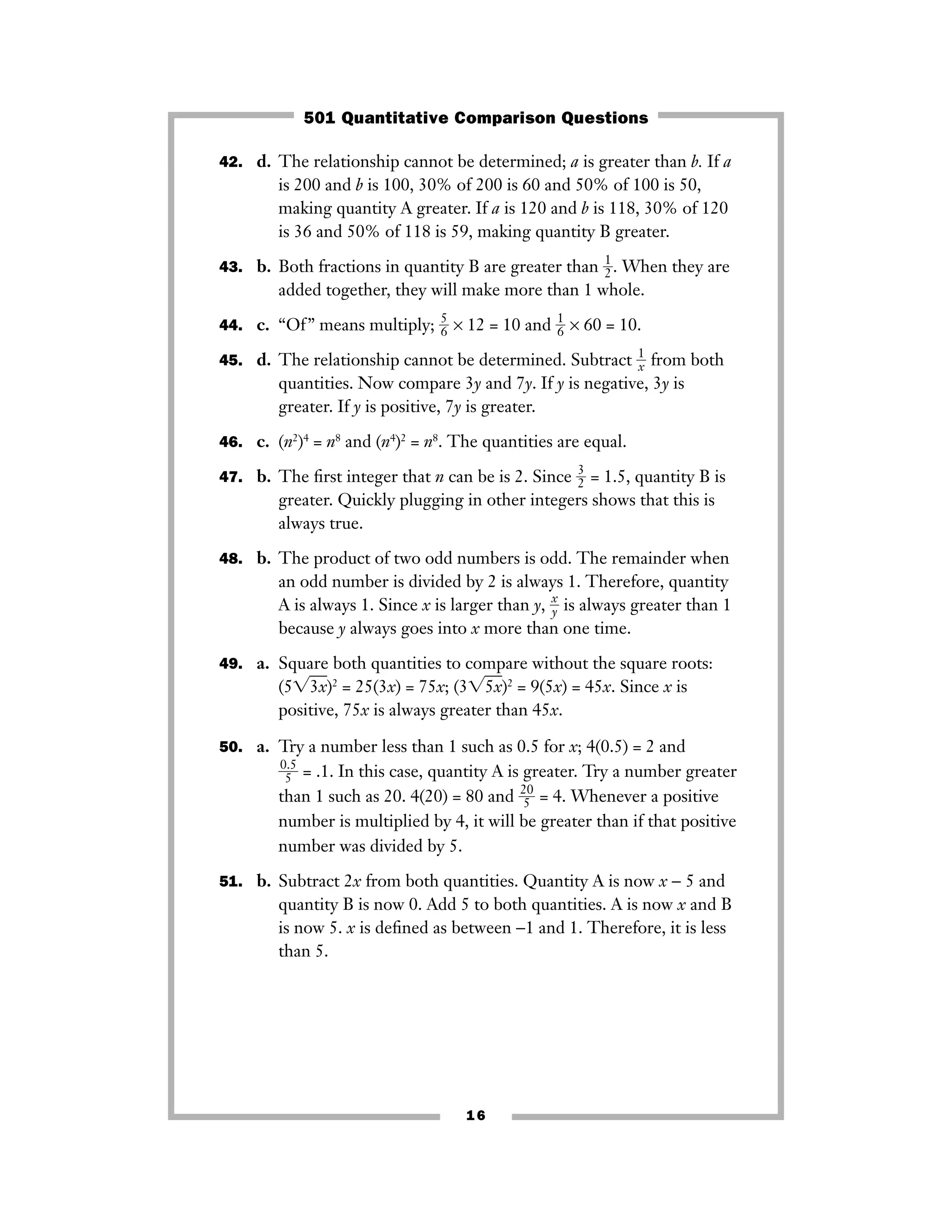 42. d. The relationship cannot be determined; a is greater than b. If a
is 200 and b is 100, 30% of 200 is 60 and 50% of 100 is 50,
making quantity A greater. If a is 120 and b is 118, 30% of 120
is 36 and 50% of 118 is 59, making quantity B greater.
43. b. Both fractions in quantity B are greater than ᎏ
1
2ᎏ. When they are
added together, they will make more than 1 whole.
44. c. “Of” means multiply; ᎏ
5
6ᎏ × 12 = 10 and ᎏ
1
6ᎏ × 60 = 10.
45. d. The relationship cannot be determined. Subtract ᎏ
1
xᎏ from both
quantities. Now compare 3y and 7y. If y is negative, 3y is
greater. If y is positive, 7y is greater.
46. c. (n2
)4
= n8
and (n4
)2
= n8
. The quantities are equal.
47. b. The ﬁrst integer that n can be is 2. Since ᎏ
3
2ᎏ = 1.5, quantity B is
greater. Quickly plugging in other integers shows that this is
always true.
48. b. The product of two odd numbers is odd. The remainder when
an odd number is divided by 2 is always 1. Therefore, quantity
A is always 1. Since x is larger than y, ᎏ
x
yᎏ is always greater than 1
because y always goes into x more than one time.
49. a. Square both quantities to compare without the square roots:
(5͙3xෆ)2
= 25(3x) = 75x; (3͙5xෆ)2
= 9(5x) = 45x. Since x is
positive, 75x is always greater than 45x.
50. a. Try a number less than 1 such as 0.5 for x; 4(0.5) = 2 and
ᎏ
0
5
.5
ᎏ = .1. In this case, quantity A is greater. Try a number greater
than 1 such as 20. 4(20) = 80 and ᎏ
2
5
0
ᎏ = 4. Whenever a positive
number is multiplied by 4, it will be greater than if that positive
number was divided by 5.
51. b. Subtract 2x from both quantities. Quantity A is now x − 5 and
quantity B is now 0. Add 5 to both quantities. A is now x and B
is now 5. x is deﬁned as between −1 and 1. Therefore, it is less
than 5.
16
501 Quantitative Comparison Questions
 