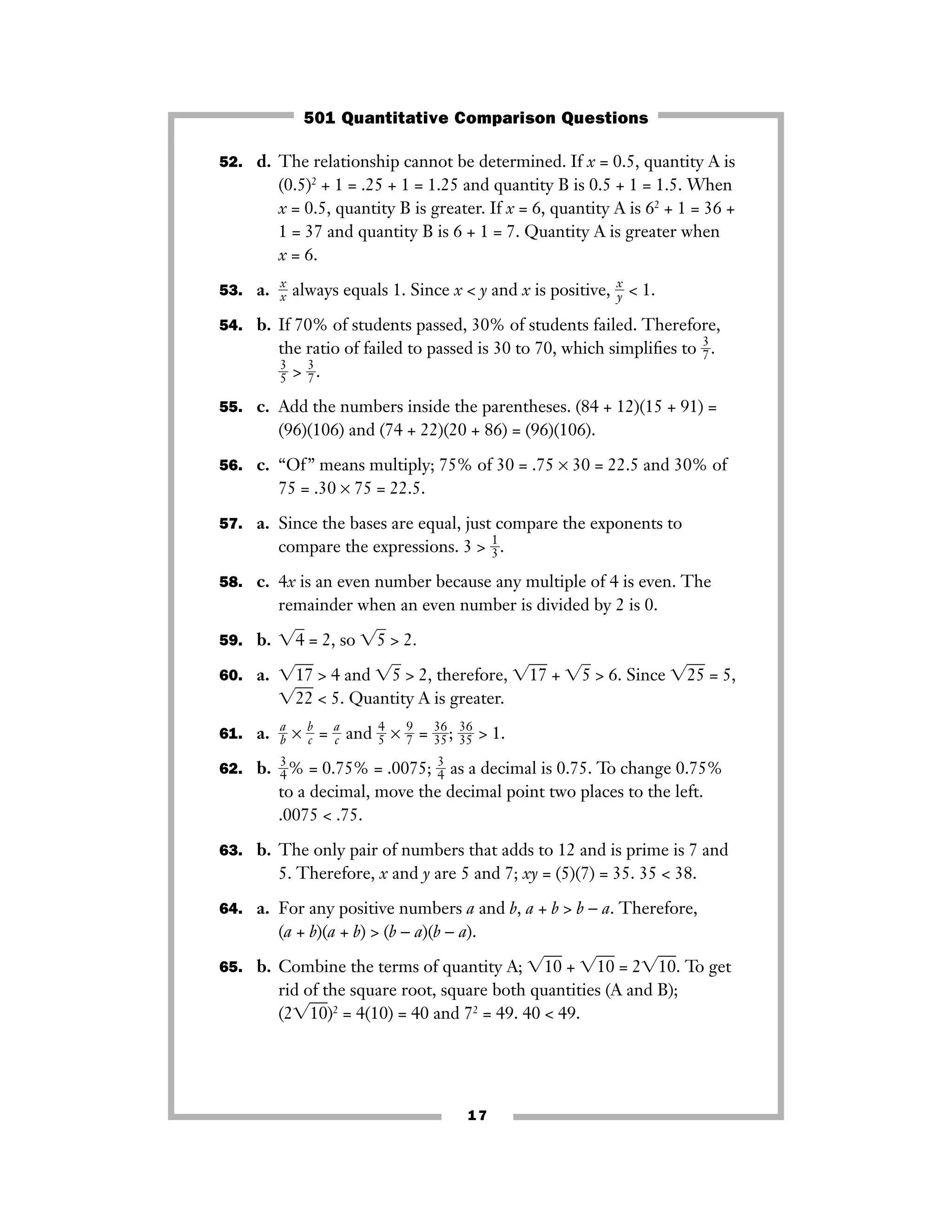17
52. d. The relationship cannot be determined. If x = 0.5, quantity A is
(0.5)2
+ 1 = .25 + 1 = 1.25 and quantity B is 0.5 + 1 = 1.5. When
x = 0.5, quantity B is greater. If x = 6, quantity A is 62
+ 1 = 36 +
1 = 37 and quantity B is 6 + 1 = 7. Quantity A is greater when
x = 6.
53. a. ᎏ
x
xᎏ always equals 1. Since x < y and x is positive, ᎏ
x
yᎏ < 1.
54. b. If 70% of students passed, 30% of students failed. Therefore,
the ratio of failed to passed is 30 to 70, which simpliﬁes to ᎏ
3
7ᎏ.
ᎏ
3
5ᎏ > ᎏ
3
7ᎏ.
55. c. Add the numbers inside the parentheses. (84 + 12)(15 + 91) =
(96)(106) and (74 + 22)(20 + 86) = (96)(106).
56. c. “Of” means multiply; 75% of 30 = .75 × 30 = 22.5 and 30% of
75 = .30 × 75 = 22.5.
57. a. Since the bases are equal, just compare the exponents to
compare the expressions. 3 > ᎏ
1
3ᎏ.
58. c. 4x is an even number because any multiple of 4 is even. The
remainder when an even number is divided by 2 is 0.
59. b. ͙4ෆ = 2, so ͙5ෆ > 2.
60. a. ͙17ෆ > 4 and ͙5ෆ > 2, therefore, ͙17ෆ + ͙5ෆ > 6. Since ͙25ෆ = 5,
͙22ෆ < 5. Quantity A is greater.
61. a. ᎏ
a
bᎏ × ᎏ
b
cᎏ = ᎏ
a
cᎏ and ᎏ
4
5ᎏ × ᎏ
9
7ᎏ = ᎏ
3
3
6
5ᎏ; ᎏ
3
3
6
5ᎏ > 1.
62. b. ᎏ
3
4ᎏ% = 0.75% = .0075; ᎏ
3
4ᎏ as a decimal is 0.75. To change 0.75%
to a decimal, move the decimal point two places to the left.
.0075 < .75.
63. b. The only pair of numbers that adds to 12 and is prime is 7 and
5. Therefore, x and y are 5 and 7; xy = (5)(7) = 35. 35 < 38.
64. a. For any positive numbers a and b, a + b > b − a. Therefore,
(a + b)(a + b) > (b − a)(b − a).
65. b. Combine the terms of quantity A; ͙10ෆ + ͙10ෆ = 2͙10ෆ. To get
rid of the square root, square both quantities (A and B);
(2͙10ෆ)2
= 4(10) = 40 and 72
= 49. 40 < 49.
501 Quantitative Comparison Questions
 
